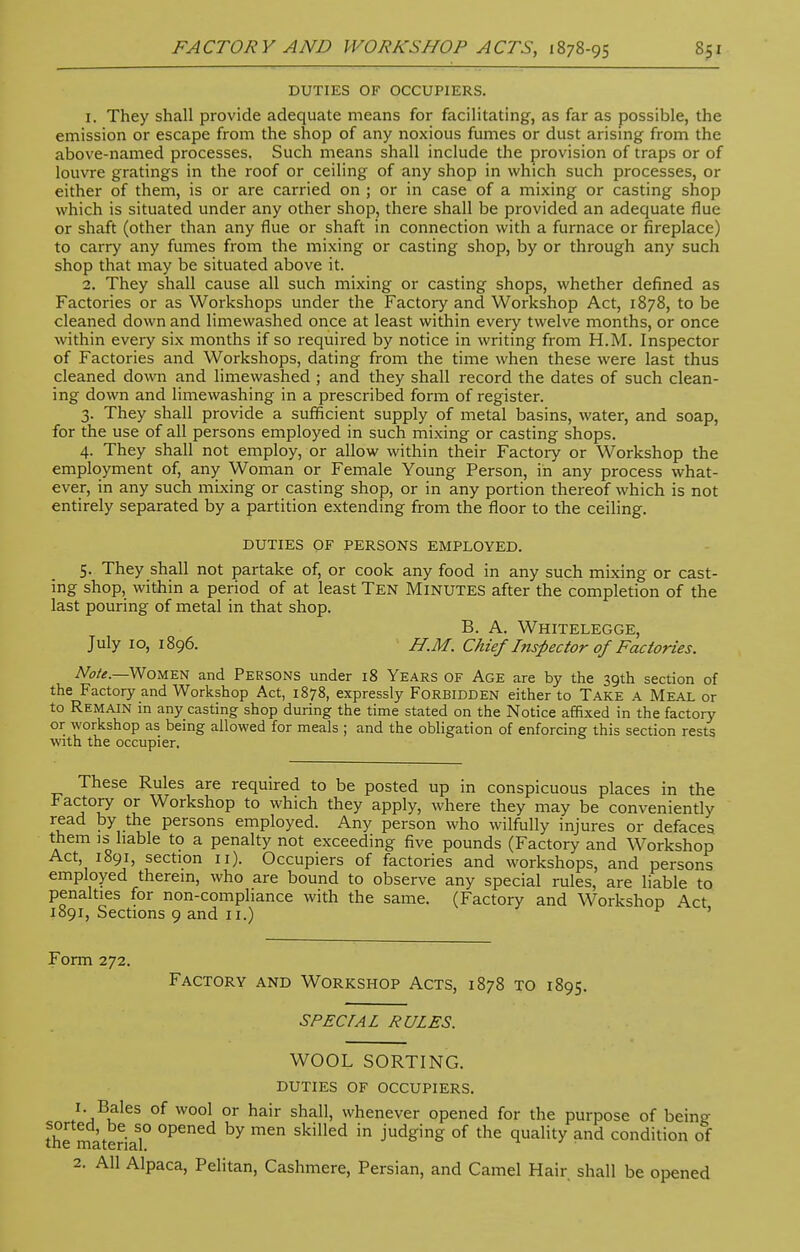 DUTIES OF OCCUPIERS. 1. They shall provide adequate means for facilitating, as far as possible, the emission or escape from the shop of any noxious fumes or dust arising from the above-named processes. Such means shall include the provision of traps or of louvre gratings in the roof or ceiling of any shop in which such processes, or either of them, is or are carried on ; or in case of a mixing or casting shop which is situated under any other shop, there shall be provided an adequate flue or shaft (other than any flue or shaft in connection with a furnace or fireplace) to carry any fumes from the mixing or casting shop, by or through any such shop that may be situated above it. 2. They shall cause all such mixing or casting shops, whether defined as Factories or as Workshops under the Factory and Workshop Act, 1878, to be cleaned down and limewashed once at least within every twelve months, or once within every six months if so required by notice in writing from H.M. Inspector of Factories and Workshops, dating from the time when these were last thus cleaned down and limewashed ; and they shall record the dates of such clean- ing down and limewashing in a prescribed form of register. 3. They shall provide a sufficient supply of metal basins, water, and soap, for the use of all persons employed in such mixing or casting shops. 4. They shall not employ, or allow within their Factory or Workshop the employment of, any Woman or Female Young Person, in any process what- ever, in any such mixing or casting shop, or in any portion thereof which is not entirely separated by a partition extending from the floor to the ceiling. DUTIES OF PERSONS EMPLOYED. 5. They shall not partake of, or cook any food in any such mixing or cast- ing shop, within a period of at least Ten Minutes after the completion of the last pouring of metal in that shop. B. A. Whitelegge, July 10, 1896. H.M. Chief Inspector of Factories. Note.—Women and Persons under 18 Years of Age are by the 39th section of the Factory and Workshop Act, 1878, expressly Forbidden either to Take a Meal or to Remain in any casting shop during the time stated on the Notice affixed in the factory or workshop as being allowed for meals ; and the obligation of enforcing this section rests with the occupier. These Rules are required to be posted up in conspicuous places in the Factory or Workshop to which they apply, where they may be conveniently read by the persons employed. Any person who wilfully injures or defaces them is liable to a penalty not exceeding five pounds (Factory and Workshop Act, 1891, section 11). Occupiers of factories and workshops, and persons employed therein, who are bound to observe any special rules, are liable to penalties for non-compliance with the same. (Factory and Workshop Act 1891, Sections 9 and 11.) ' Form 272. Factory and Workshop Acts, 1878 to 1895. special rules. WOOL SORTING. DUTIES of occupiers. 1. Bales of wool or hair shall, whenever opened for the purpose of beinsr sorted be so opened by men skilled in judging of the quality and condition of tne material. ' 2. All Alpaca, Pelitan, Cashmere, Persian, and Camel Hair shall be opened