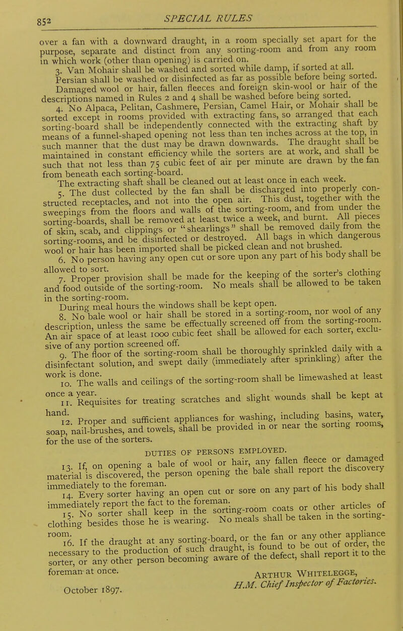 over a fan with a downward draught, in a room specially set apart for the purpose, separate and distinct from any sorting-room and from any room in which work (other than opening) is carried on. 3 Van Mohair shall be washed and sorted while damp, if sorted at all. Persian shall be washed or disinfected as far as possible before being sorted. Damaged wool or hair, fallen fleeces and foreign skin-wool or hair of the descriptions named in Rules 2 and 4 shall be washed before being sorted. 4 No Alpaca, Pelitan, Cashmere, Persian, Camel Hair, or Mohair shall be sorted except in rooms provided with extracting fans, so arranged that each sorting-board shall be independently connected with the extracting shaft by means of a funnel-shaped opening not less than ten inches across at the top, in such manner that the dust may be drawn downwards. The draught shall be maintained in constant efficiency while the sorters are at work, and shall be such that not less than 75 cubic feet of air per mmute are drawn by the fan from beneath each sorting-board. The extracting shaft shall be cleaned out at least once in each week. 5 The dust collected by the fan shall be discharged into properly con- structed receptacles, and not into the open air. This dust together with the sweepings from the floors and walls of the sorting-room, and from under the sorting-boards, shall be removed at least twice a week, and burnt. All pieces of sSn scab, and clippings or shearlings shall be removed daily from the sor ing-roorn's, and beP disinfected or destroyed. All bags m which dangerous wool or hair has been imported shall be picked clean and not brushed 6. No person having any open cut or sore upon any part of his body shall be allowed to sort^ ^ ^ ^ andfood oPutsiL of the sorting-room. No meals shall be allowed to be taken in the sorting-room. Durine- meal hours the windows shall be kept open. 8 No bSe wool or hair shall be stored in a sorting-room, nor wool of any descripdon unless the same be effectually screened off from the sorting room. An a^ space of at least 1000 cubic feet shall be allowed for each sorter, exclu- SiVVTheyC?o^hT^lf;oom shall be thoroughly sprinkled daily with a disinfectant solution, and swlpt daily (immediately after sprmkhng) after the ^^TSewalls and ceilings of the sorting-room shall be limewashed at least ^Squisites for treating scratches and slight wounds shall be kept at Prooer and sufficient appliances for washing, including basins, water, soapfnaif-&^ aSd towels, §£dl be provided in or near the sorting rooms, for the use of the sorters. DUTIES OF PERSONS EMPLOYED. ■jsamsi as^s&M see; immediately to the foreman. f h; b d hall 14 Every sorter having an open cut or sore on any pan 01 j I0T6. If the draught at.any wteoufS ££t£ STo? j^^b^^^ it .0 the foreman at once. ARTHUR Whitelegge, October 1897. HM- Chief Inspector of Factories.