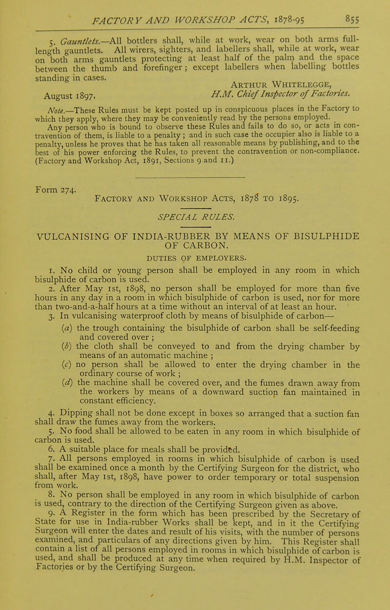 5. Gauntlets—All bottlers shall, while at work, wear on both arms full- length gauntlets. All wirers, sighters, and labellers shall, while at work, wear on both arms gauntlets protecting at least half of the palm and the space between the thumb and forefinger; except labellers when labelling bottles standing in cases. Arthur Whitelegge, August 1897. H.M. Chief Inspector of Factories. Note.—These Rules must be kept posted up in conspicuous places in the Factory to which they apply, where they may be conveniently read by the persons employed. Any person who is bound to observe these Rules and fails to do so, or acts in con- travention of them, is liable to a penalty; and in such case the occupier also is liable to a penalty, unless he proves that he has taken all reasonable means by publishing, and to the best of his power enforcing the Rules, to prevent the contravention or non-compliance. (Factory and Workshop Act, 1891, Sections 9 and II.) Form 274. Factory and Workshop Acts, 1878 to 1895. SPECIAL RULES. VULCANISING OF INDIA-RUBBER BY MEANS OF BISULPHIDE OF CARBON. DUTIES OF EMPLOYERS. 1. No child or young person shall be employed in any room in which bisulphide of carbon is used. 2. After May 1st, 1898, no person shall be employed for more than five hours in any day in a room in which bisulphide of carbon is used, nor for more than two-and-a-half hours at a time without an interval of at least an hour. 3. In vulcanising waterproof cloth by means of bisulphide of carbon— (a) the trough containing the bisulphide of carbon shall be self-feeding and covered over; (d) the cloth shall be conveyed to and from the drying chamber by means of an automatic machine ; (c) no person shall be allowed to enter the drying chamber in the ordinary course of work ; (d) the machine shall be covered over, and the fumes drawn away from the workers by means of a downward suction fan maintained in constant efficiency. 4. Dipping shall not be done except in boxes so arranged that a suction fan shall draw the fumes away from the workers. 5. No food shall be allowed to be eaten in any room in which bisulphide of carbon is used. 6. A suitable place for meals shall be provided. 7. All persons employed in rooms in which bisulphide of carbon is used shall be examined once a month by the Certifying Surgeon for the district, who shall, after May 1st, 1898, have power to order temporary or total suspension from work. 8. No person shall be employed in any room in which bisulphide of carbon is used, contrary to the direction of the Certifying Surgeon given as above. 9. A Register in the form which has been prescribed by the Secretary of State for use in India-rubber Works shall be kept, and in it the Certifying Surgeon will enter the dates and result of his visits, with the number of persons examined, and particulars of any directions given by him. This Register shall contain a list of all persons employed in rooms in which bisulphide of carbon is used, and shall be produced at any time when required by H.M. Inspector of Factories or by the Certifying Surgeon.