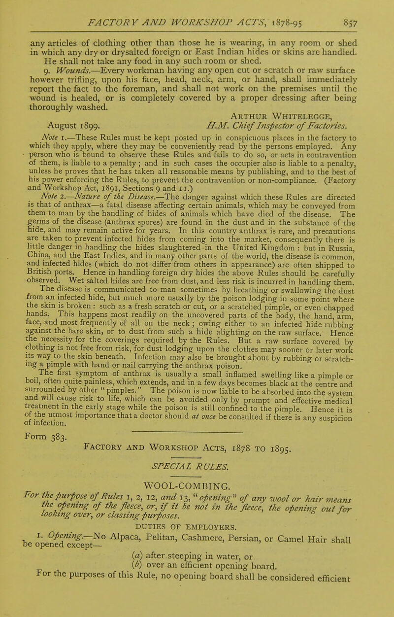 any articles of clothing other than those he is wearing, in any room or shed in which any dry or drysalted foreign or East Indian hides or skins are handled. He shall not take any food in any such room or shed. 9. Wounds.—Every workman having any open cut or scratch or raw surface however trifling, upon his face, head, neck, arm, or hand, shall immediately report the fact to the foreman, and shall not work on the premises until the wound is healed, or is completely covered by a proper dressing after being thoroughly washed. Arthur Whitelegge, August 1899. H.M. Chief Inspector of Factories. Note 1.—These Rules must be kept posted up in conspicuous places in the factory to which they apply, where they may be conveniently read by the persons employed. Any • person who is bound to observe these Rules and fails to do so, or acts in contravention of them, is liable to a penalty ; and in such cases the occupier also is liable to a penalty, unless he proves that he has taken all reasonable means by publishing, and to the best of his power enforcing the Rules, to prevent the contravention or non-compliance. (Factory and Workshop Act, 1891, Sections 9 and II.) Note 2.—Nature of the Disease.—The danger against which these Rules are directed is that of anthrax—a fatal disease affecting certain animals, which may be conveyed from them to man by the handling of hides of animals which have died of the disease. The germs of the disease (anthrax spores) are found in the dust and in the substance of the hide, and may remain active for years. In this country anthrax is rare, and precautions are taken to prevent infected hides from coming into the market, consequently there is little danger in handling the hides slaughtered in the United Kingdom : but in Russia, China, and the East Indies, and in many other parts of the world, the disease is common, and infected hides (which do not differ from others in appearance) are often shipped to British ports. Hence in handling foreign dry hides the above Rules should be carefully observed. Wet salted hides are free from dust, and less risk is incurred in handling them. The disease is communicated to man sometimes by breathing or swallowing the dust from an infected hide, but much more usually by the poison lodging in some point where the skin is broken : such as a fresh scratch or cut, or a scratched pimple, or even chapped hands. This happens most readily on the uncovered parts of the body, the hand, arm, face, and most frequently of all on the neck ; owing either to an infected hide rubbing against the bare skin, or to dust from such a hide alighting on the raw surface. Hence the necessity for the coverings required by the Rules. But a raw surface covered by clothing is not free from risk, for dust lodging upon the clothes may sooner or later work its way to the skin beneath. Infection may also be brought about by rubbing or scratch- ing a pimple with hand or nail carrying the anthrax poison. The first symptom of anthrax is usually a small inflamed swelling like a pimple or boil, often quite painless, which extends, and in a few days becomes black at the centre and surrounded by other  pimples. The poison is now liable to be absorbed into the system and will cause risk to life, which can be avoided only by prompt and effective medical treatment in the early stage while the poison is still confined to the pimple. Hence it is of the utmost importance that a doctor should at once be consulted if there is any suspicion of infection. J r Form 383. Factory and Workshop Acts, 1878 to 1895. SPECIAL RULES. WOOL-COMBING. For the purpose of Rules I, 2, 12, and 13,  openi?ig» of any wool or hair weans the opening of the fleece, or, if it be not in the fleece, the opening out for looking over, or classing purposes. DUTIES OF EMPLOYERS. 1. Opening.—No Alpaca, Pelitan, Cashmere, Persian, or Camel Hair shall be opened except— (a) after steeping in water, or (l>) over an efficient opening board. For the purposes of this Rule, no opening board shall be considered efficient