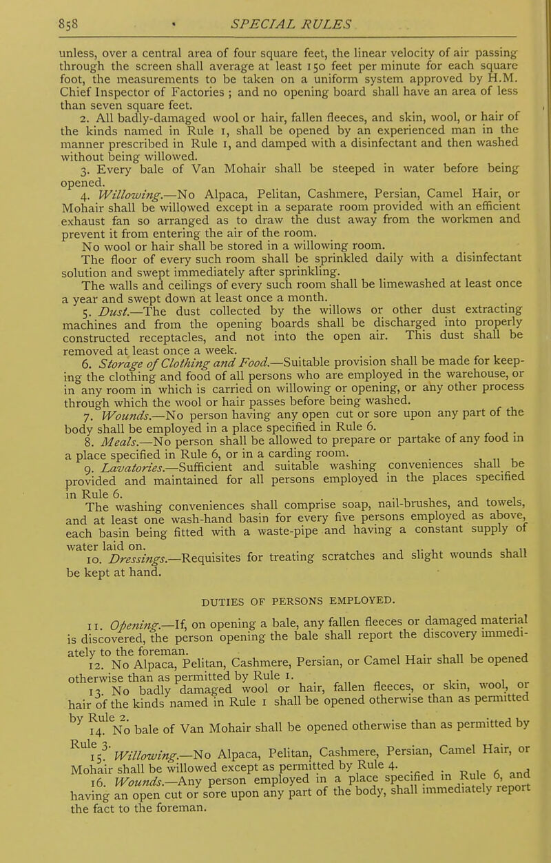 unless, over a central area of four square feet, the linear velocity of air passing through the screen shall average at least 150 feet per minute for each square foot, the measurements to be taken on a uniform system approved by H.M. Chief Inspector of Factories ; and no opening board shall have an area of less than seven square feet. 2. All badly-damaged wool or hair, fallen fleeces, and skin, wool, or hair of the kinds named in Rule 1, shall be opened by an experienced man in the manner prescribed in Rule 1, and damped with a disinfectant and then washed without being willowed. 3. Every bale of Van Mohair shall be steeped in water before being opened. 4. Willowing.—No Alpaca, Pelitan, Cashmere, Persian, Camel Hair, or Mohair shall be willowed except in a separate room provided with an efficient exhaust fan so arranged as to draw the dust away from the workmen and prevent it from entering the air of the room. No wool or hair shall be stored in a willowing room. The floor of every such room shall be sprinkled daily with a disinfectant solution and swept immediately after sprinkling. The walls and ceilings of every such room shall be limewashed at least once a year and swept down at least once a month. 5. Dust.—The dust collected by the willows or other dust extracting machines and from the opening boards shall be discharged into properly constructed receptacles, and not into the open air. This dust shall be removed at least once a week. 6. Storage of Clothing and Food—-Suitable provision shall be made for keep- ing the clothing and food of all persons who are employed in the warehouse, or in any room in which is carried on willowing or opening, or any other process through which the wool or hair passes before being washed. 7. Wounds.—No person having any open cut or sore upon any part of the body shall be employed in a place specified in Rule 6. 8. Meals—No person shall be allowed to prepare or partake of any food in a place specified in Rule 6, or in a carding room. 9. Lavatories.—Sufficient and suitable washing conveniences shall be provided and maintained for all persons employed in the places specified The washing conveniences shall comprise soap, nail-brushes, and towels, and at least one wash-hand basin for every five persons employed as above each basin being fitted with a waste-pipe and having a constant supply of water laid on. , , „ 10. Dressings.—Requisites for treating scratches and slight wounds shall be kept at hand. DUTIES OF PERSONS EMPLOYED. 11 Opening.—-If, on opening a bale, any fallen fleeces or damaged material is discovered, the person opening the bale shall report the discovery immedi- ately to the foreman. . , TT . „ , 12. No Alpaca, Pelitan, Cashmere, Persian, or Camel Hair shall be opened otherwise than as permitted by Rule 1. \ n No badly damaged wool or hair, fallen fleeces, or skin, wool, or hair of the kinds named in Rule 1 shall be opened otherwise than as permitted by ?4UlNo bale of Van Mohair shall be opened otherwise than as permitted by RUliV' Willowing.—No Alpaca, Pelitan, Cashmere, Persian, Camel Hair, or Mohair shall be willowed except as permitted by Rule 4. 16 Wounds.—Any person employed in a place specified m Rule 0, ana having an open cut oJsore upon any part of the body, shall immediately report the fact to the foreman.