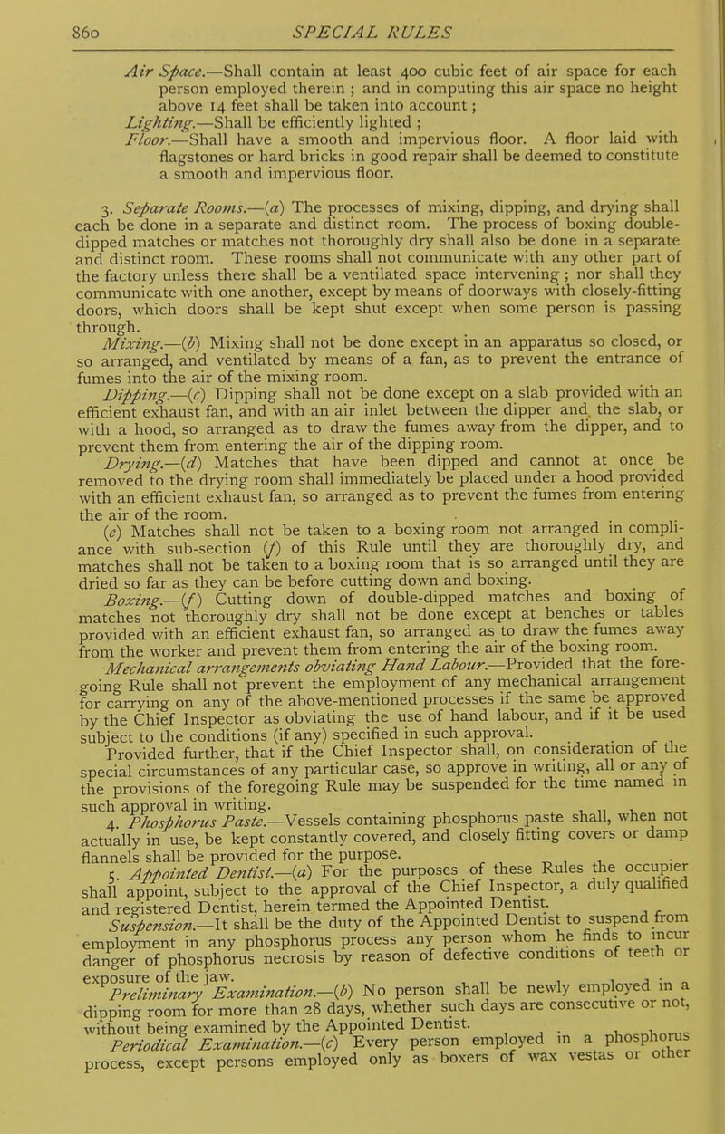 Air Space.—Shall contain at least 400 cubic feet of air space for each person employed therein ; and in computing this air space no height above 14 feet shall be taken into account ; Lighting.—Shall be efficiently lighted ; Floor.—Shall have a smooth and impervious floor. A floor laid with flagstones or hard bricks in good repair shall be deemed to constitute a smooth and impervious floor. 3. Separate Rooms.—(a) The processes of mixing, dipping, and drying shall each be done in a separate and distinct room. The process of boxing double- dipped matches or matches not thoroughly dry shall also be done in a separate and distinct room. These rooms shall not communicate with any other part of the factory unless there shall be a ventilated space intervening ; nor shall they communicate with one another, except by means of doorways with closely-fitting doors, which doors shall be kept shut except when some person is passing through. Mixing.—(b) Mixing shall not be done except in an apparatus so closed, or so arranged, and ventilated by means of a fan, as to prevent the entrance of fumes into the air of the mixing room. Dipping.—(c) Dipping shall not be done except on a slab provided with an efficient exhaust fan, and with an air inlet between the dipper and the slab, or with a hood, so arranged as to draw the fumes away from the dipper, and to prevent them from entering the air of the dipping room. Drying—(d) Matches that have been dipped and cannot at once be removed to the drying room shall immediately be placed under a hood provided with an efficient exhaust fan, so arranged as to prevent the fumes from entering the air of the room. (e) Matches shall not be taken to a boxing room not arranged in compli- ance with sub-section (/) of this Rule until they are thoroughly dry, and matches shall not be taken to a boxing room that is so arranged until they are dried so far as they can be before cutting down and boxing. Boxing.—if) Cutting down of double-dipped matches and boxing of matches not thoroughly dry shall not be done except at benches or tables provided with an efficient exhaust fan, so arranged as to draw the fumes away from the worker and prevent them from entering the air of the boxing room. Mechatiical arrangements obviating Ha7id Labour— Provided that the fore- going Rule shall not prevent the employment of any mechanical arrangement for carrying on any of the above-mentioned processes if the same be approved by the Chief Inspector as obviating the use of hand labour, and if it be used subject to the conditions (if any) specified in such approval. _ Provided further, that if the Chief Inspector shall, on consideration of the special circumstances of any particular case, so approve m writing, all or any of the provisions of the foregoing Rule may be suspended for the time named m such approval in writing. 4 Phosphorus Paste.—Vessels containing phosphorus paste shall, when not actually in use, be kept constantly covered, and closely fitting covers or damp flannels shall be provided for the purpose. ■;. AMointed Dentist.—{a) For the purposes of these Rules the occupier shall appoint, subject to the approval of the Chief Inspector, a duly qualified and registered Dentist, herein termed the Appointed Dentist. Suspension.—It shall be the duty of the Appointed Dentist to suspend from employment in any phosphorus process any person whom he finds to incur danger of phosphorus necrosis by reason of defective conditions of teeth or exposure of the jaw. , _ , , . . , • . Preliminary Examination.-^) No person shall be newly employed in a dipping room for more than 28 days, whether such days are consecutive or not, without being examined by the Appointed Dentist. , .„„ Periodical Examination.—(c) Every person employed in a ph^phorus process, except persons employed only as boxers of wax vestas or other