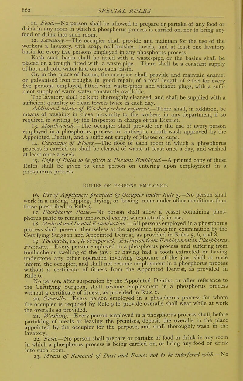 11. Food.—No person shall be allowed to prepare or partake of any food or drink in any room in which a phosphorus process is carried on, nor to bring any food or drink into such room. 12. Lavatory.—The occupier shall provide and maintain for the use of the workers a lavatory, with soap, nail-brushes, towels, and at least one lavatory basin for every five persons employed in any phosphorus process. Each such basin shall be fitted with a waste-pipe, or the basins shall be placed on a trough fitted with a waste-pipe. There shall be a constant supply of hot and cold water laid on to each basin. Or, in the place of basins, the occupier shall provide and maintain enamel or galvanised iron troughs, in good repair, of a total length of 2 feet for every five persons employed, fitted with waste-pipes and without plugs, with a suffi- cient supply of warm water constantly available. The lavatory shall be kept thoroughly cleansed, and shall be supplied with a sufficient quantity of clean towels twice in each day. Additional means of Washing where required.—There shall, in addition, be means of washing in close proximity to the workers in any department, if so required in writing by the Inspector in charge of the District. 13. Mouth-wash.—The occupier shall provide for the use of every person employed in a phosphorus process an antiseptic mouth-wash approved by the Appointed Dentist, and a sufficient supply of glasses or cups. 14. Cleansing of Floors.—The floor of each room in which a phosphorus process is carried on shall be cleared of waste at least once a day, and washed at least once a week. 15. Copy of Rules to be given to Persons Employed.—A printed copy of these Rules shall be given to each person on entering upon employment in a phosphorus process. DUTIES OF PERSONS EMPLOYED. 16. Use of Appliances provided by Occupier under Rule 3.—No person shall work in a mixing, dipping, drying, or boxing room under other conditions than those prescribed in Rule 3. 17. Phosphorus Paste.—No person shall allow a vessel containing phos- phorus paste to remain uncovered except when actually in use. 18. Medical and Dental Examination.—All persons employed in a phosphorus process shall present themselves at the appointed times for examination by the Certifying Surgeon and Appointed Dentist, as provided in Rules 5, 6, and 8. 19. Toothache, etc., to be reported. Exclusionfrom Employment in Phosphorus Processes.—Every person employed in a phosphorus process and suffering from toothache or swelling of the jaw : or having had a tooth extracted, or having undergone any other operation involving exposure of the jaw, shall at once inform the occupier, and shall not resume employment in a phosphorus process without a certificate of fitness from the Appointed Dentist, as provided in Rule 6. No person, after suspension by the Appointed Dentist, or after reference to the Certifying Surgeon, shall resume employment in a phosphorus process without a certificate of fitness, as provided in Rule 6. 20. Overalls.—Every person employed in a phosphorus process for whom the occupier is required by Rule 9 to provide overalls shall wear while at work the overalls so provided. 21. Washing.—Every person employed in a phosphorus process shall, before partaking of meals or leaving the premises, deposit the overalls in the place appointed by the occupier for the purpose, and shall thoroughly wash in the lavatory. 22. Food—No person shall prepare or partake of food or drink in any room in which a phosphorus process is being carried on, or bring any food or drink into such room. 23. Means of Removal of Dust and Fumes not to be interfered with—No