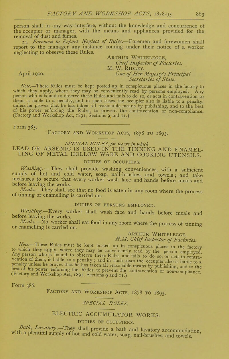 person shall in any way interfere, without the knowledge and concurrence of the occupier or manager, with the means and appliances provided for the removal of dust and fumes. 24. Foremen to Report Neglect of Rules.—Foremen and forewomen shall report to the manager any instance coming under their notice of a worker neglecting to observe these Rules. Arthur Whitelegge, Chief Inspector of Factories. M. W. Ridley, April 1900. One of Her Majesty's Principal Secretaries of State. Note.—These Rules must be kept posted up in conspicuous places in the factory to which they apply, where they may be conveniently read by persons employed. Any person who is bound to observe these Rules and fails to do so, or acts in contravention to them, is liable to a penalty, and in such cases the occupier also is liable to a penalty, unless he proves that he has taken all reasonable means by publishing, and to the best of his power enforcing the Rules, to prevent the contravention or non-ccmpliance. (Factory and Workshop Act, 1891, Sections 9. and 11.) Form 385. Factory and Workshop Acts, 1878 to 1895. SPECIAL RULES, for works in which LEAD OR ARSENIC IS USED IN THE TINNING AND ENAMEL- LING OF METAL HOLLOW WARE AND COOKING UTENSILS DUTIES of occupiers. Washing. — They shall provide washing conveniences, with a sufficient supply of hot and cold water, soap, nail-brushes, and towels; and take measures to secure that every worker wash face and hands before meals and before leaving the works. Meals.—They shall see that no food is eaten in any room where the process of tinning or enamelling is carried on. duties of persons employed. Washing.—Every worker shall wash face and hands before meals and before leaving the works. Meals— No worker shall eat food in any room where the process of tinnin°- or enamelling is carried on. 6 Arthur Whitelegge, H.M. Chief Inspector of Factories. Mte— These Rules must be kept posted up in conspicuous places in the factory to which they apply, where they may be conveniently read by the person employed Any person who is bound to observe these Rules and fails to do so, or acts in contra- vention of them, is liable to a penalty ; and in such cases the occupier also is liable to a penalty unless he proves that he has taken all reasonable means by publishing and to the best of his power enforcing the Rules, to prevent the contravention or non-compliance (factory and Workshop Act, 1891, Sections 9 and 11 ) P*nce. Form 386. Factory and Workshop Acts, 1878 to 1895. SPECIAL RULES. ELECTRIC ACCUMULATOR WORKS. DUTIES of occupiers. ^fiffS L?™/ory.-They shall provide a bath and lavatory accommodation with a plentiful supply of hot and cold water, soap, nail-brushes, and towels '