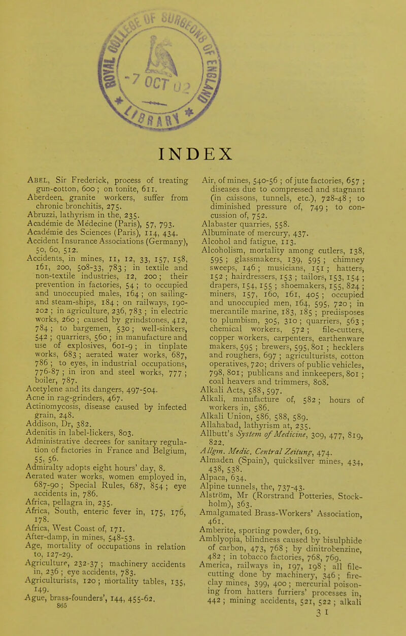 INDEX Abel, Sir Frederick, process of treating gun-cotton, 600; on tonite, 611. Aberdeen, granite workers, suffer from chronic bronchitis, 275. Abruzzi, lathyrism in the, 235. Academie de Medecine (Paris), 57, 793. Academie des Sciences (Paris), 114, 434. Accident Insurance Associations (Germany), 50, 60, 512. Accidents, in mines, II, 12, 33, 157, 158, 161, 200, 508-33, 783; in textile and non-textile industries, 12, 200; their prevention in factories, 54 ; to occupied and unoccupied males, 164 ; on sailing- and steam-ships, 184; on railways, 190- 202 ; in agriculture, 236, 783 ; in electric works, 260 ; caused by grindstones, 412, 784; to bargemen, 530; well-sinkers, 542 ; quarriers, 560 ; in manufacture and use of explosives, 601-9; in tinplate works, 683 ; aerated water works, 687, 786 ; to eyes, in industrial occupations, 776-87 ; in iron and steel works, 777 ; boiler, 787. Acetylene and its dangers, 497-504. Acne in rag-grinders, 467. Actinomycosis, disease caused by infected grain, 248. Addison, Dr, 382. Adenitis in label-lickers, 803. Administrative decrees for sanitary regula- tion of factories in France and Belgium, 55, 5°- Admiralty adopts eight hours' day, 8. Aerated water works, women employed in, 687-90; Special Rules, 687, 854; eye accidents in, 786. Africa, pellagra in, 235. Africa, South, enteric fever in, 175, 176, 178. Africa, West Coast of, 171. After-damp, in mines, 548-53. Age, mortality of occupations in relation to, 127-29. Agriculture, 232-37 ; machinery accidents in, 236 ; eye accidents, 783. Agriculturists, 120 ; mortality tables, 135, 149. Ague, brass-founders', 144, 455-62. 8<35 Air, of mines, 540-56 ; of jute factories, 657 ; diseases due to compressed and stagnant (in caissons, tunnels, etc.), 728-48 ; to diminished pressure of, 749; to con- cussion of, 752. Alabaster quarries, 558. Albuminate of mercury, 437. Alcohol and fatigue, 113. Alcoholism, mortality among cutlers, 138, 595 ; glassmakers, 139, 595 ; chimney sweeps, 146; musicians, 151 ; hatters, 152 ; hairdressers, 153 ; tailors, 153, 154 ; drapers, 154, 155 ; shoemakers, 155, 824 ; miners, 157, 160, 161, 405 ; occupied and unoccupied men, 164, 595, 720 ; in mercantile marine, 183, 185 ; predisposes to plumbism, 305, 310 ; quarriers, 563 ; chemical workers, 572 ; file-cutters, copper workers, carpenters, earthenware makers, 595 ; brewers, 595, 801 ; hecklers and roughers, 697 ; agriculturists, cotton operatives, 720; drivers of public vehicles, 798, 801; publicans and innkeepers, 801 ; coal heavers and trimmers, 808. Alkali Acts, 588, 597. Alkali, manufacture of, 582 ; hours of workers in, 586. Alkali Union, 586, 588, 589. Allahabad, lathyrism at, 235. Allbutt's System of Medicine, 309, 477, 819, 822. Allgm. Medic. Central Zeitunp, 474. Almaden (Spain), quicksilver mines, 434, 438, 538. Alpaca, 634. Alpine tunnels, the, 737-43. Alstram, Mr (Rorstrand Potteries, Stock- holm), 363. Amalgamated Brass-Workers' Association, 461. Amberite, sporting powder, 619. Amblyopia, blindness caused by bisulphide of carbon, 473, 768 ; by dinitrobenzine, 482 ; in tobacco factories, 768, 769. America, railways in, 197, 198 ; all file- cutting done by machinery, 346; fire- clay mines, 399, 400 ; mercurial poison- ing from hatters furriers' processes in, 442 ; mining accidents, 521, 522 ; alkali 3 I