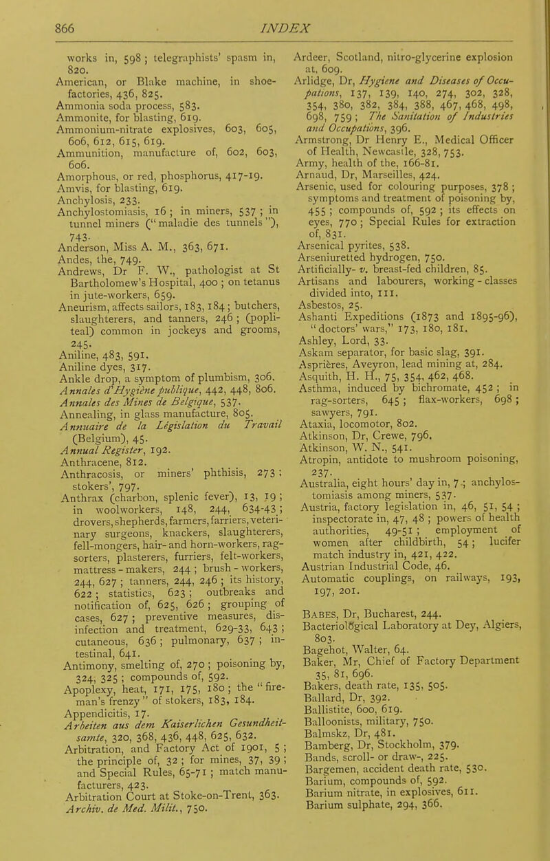 works in, 598 ; telegraphists' spasm in, 820. American, or Blake machine, in shoe- factories, 436, 825. Ammonia soda process, 583. Ammonite, for blasting, 619. Ammonium-nitrate explosives, 603, 605, 606, 612, 615, 619. Ammunition, manufacture of, 602, 603, 606. Amorphous, or red, phosphorus, 417-19. Amvis, for blasting, 619. Anchylosis, 233. Anchylostomiasis, 16; in miners, 537 ; in tunnel miners (maladie des tunnels), 743- , , Anderson, Miss A. M., 363, 671. Andes, the, 749. Andrews, Dr F. W., pathologist at St Bartholomew's Hospital, 400 ; on tetanus in jute-workers, 659. Aneurism, affects sailors, 183,184; butchers, slaughterers, and tanners, 246 ; (popli- teal) common in jockeys and grooms, 245- Aniline, 483, 591. Aniline dyes, 317. Ankle drop, a symptom of plumbism, 306. Annates aHygienepublioue, 442, 448, 806. Atinales des Mines de Belgique, 537. Annealing, in glass manufacture, 805. Annuaire de la Legislation du Travail (Belgium), 45. Annual Register, 192. Anthracene, 812. Anthracosis, or miners' phthisis, 273 ; stokers', 797. Anthrax (charbon, splenic fever), 13, 19; in woolworkers, 148, 244, 634-43; drovers, shepherds, farmers, farriers, veteri- nary surgeons, knackers, slaughterers, fell-mongers, hair- and horn-workers, rag- sorters, plasterers, furriers, felt-workers, mattress - makers, 244 ; brush - workers, 244, 627 ; tanners, 244, 246 ; its history, 622 ; statistics, 623 ; outbreaks and notification of, 625, 626; grouping of cases, 627 ; preventive measures, dis- infection and treatment, 629-33, 643 ; cutaneous, 636 ; pulmonary, 637 ; in- testinal, 641. Antimony, smelting of, 270 ; poisoning by, 324, 325 ; compounds of, 592. Apoplexy, heat, 171, 175, 180; the  fire- man's frenzy of stokers, 183, 184. Appendicitis, 17- Arbeiten aus dem Kaiser lichen Gesundheit- samte, 320, 368, 436, 448, D25, 632. Arbitration, and Factory Act of 1901, 5 ; the principle of, 32 ; for mines, 37, 39 i and Special Rules, 65-71 ; match manu- facturers, 423. Arbitration Court at Stoke-on-Trent, 363- Archiv. de Med. Milit., 750. Ardeer, Scotland, nitro-glycerine explosion at. 609. Arlidge, Dr, Hygiene and Diseases of Occu- pations, 137, 139, 140, 274, 302, 328, 354, 38o, 382, 384, 388, 467, 468, 498, 698, 759 ; The Sanitation of Industries and Occupations, 396. Armstrong, Dr Henry E., Medical Officer of Health, Newcastle, 328, 753. Army, health of the, 166-81. Arnaud, Dr, Marseilles, 424. Arsenic, used for colouring purposes, 378 ; symptoms and treatment of poisoning by, 455 ; compounds of, 592 ; its effects on eyes, 770 ; Special Rules for extraction of, 831. Arsenical pyrites, 538. Arseniuretted hydrogen, 750. Artificially- v. breast-fed children, 85. Artisans and labourers, working - classes divided into, III. Asbestos, 25. Ashanti Expeditions (1873 and 1895-96), doctors' wars, 173, 180, 181. Ashley, Lord, 33. Askam separator, for basic slag, 391. Asprieres, Aveyron, lead mining at, 284. Asquith, H. H., 75, 354, 462, 468. Asthma, induced by bichromate, 452 ; in rag-sorters, 645 ; flax-workers, 698 ; sawyers, 791- Ataxia, locomotor, 802. Atkinson, Dr, Crewe, 796. Atkinson, W. N., 541. Atropin, antidote to mushroom poisoning, 237- . , , Australia, eight hours' day in, 7.; ankylos- tomiasis among miners, 537. Austria, factory legislation in, 46, 51, 54 ; inspectorate in, 47, 48 ; powers of health authorities, 49-51 ; employment of women after childbirth, 54; lucifer match industry in, 421, 422. Austrian Industrial Code, 46. Automatic couplings, on railways, 193, 197, 20I. Babes, Dr, Bucharest, 244. Bacteriological Laboratory at Dey, Algiers, 803. Bagehot, Walter, 64. Baker, Mr, Chief of Factory Department 35, 8i, 696. Bakers, death rate, 135, 505. Ballard, Dr, 392. Ballistite, 600, 619. Balloonists, military, 750. Balmskz, Dr, 481. Bamberg, Dr, Stockholm, 379. Bands, scroll- or draw-, 225. Bargemen, accident death rate, 53c. Barium, compounds of, 592. Barium nitrate, in explosives, 611. Barium sulphate, 294, 366.