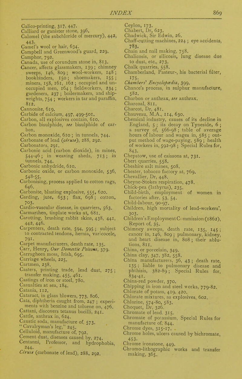 Calico-printing, 317, 447. Calliard or ganister stone, 396. Calomel (the subchloride of mercury), 442, 443. t • Camel's wool or hair, 634. Campbell and Greenwood's guard, 229. Camphor, 792. Canada, use of corundum stone in, 813. Cancer, affects glassmakers, 139; chimney sweeps, 146, 809; wool-workers, 148 ; bookbinders, 150; shoemakers, 155; miners, 158, 161, 162 ; occupied and un- occupied men, 164 ; field workers, 234 ; gardeners, 237 ; boilermakers, and ship- wrights, 754 ; workers in tar and paraffin, 812. Cannonite, 619. Carbide of calcium, 497, 499-501. Carbon, all explosives contain, 610. Carbon bisulphide, see bisulphide of car- bon. Carbon monoxide, 610 ; in tunnels, 744- Carbonate of lead (ceruse'), 288, 292. Carbonators, 291. Carbonic acid (carbon dioxide), in mines, 544- 46 ; in weaving sheds, 713 ; in tunnels, 744. Carbonic anhydride, 610. Carbonic oxide, or carbon monoxide, 536, 545- 55. Carbonising, process applied to cotton rags, 646. Carbonite, blasting explosive, 555, 620. Carding, jute, 653 ; flax, 698 ; cotton, 703. Cardio-vascular disease, in quarriers, 563. Carmarthen, tinplate works at, 681. Carotting, brushing rabbit skins, 438, 441, 442, 446. Carpenters, death rate, 594, 595 ; subject to contracted tendons, hernia, varicocele, 791. Carpet manufacturers, death rate, 135. Carr, Henry, Our Domestic Poisons, 379. Carragheen moss, Irish, 695. Carriage wheels, 225. Cartmen, 238. Casters, printing trade, lead dust, 275 ; transfer making, 455, 461. Castings of iron or steel, 780. Casualties at sea, 184. Catania, 112. Cataract, in glass blowers, 773, 806. Cats, diphtheria caught from, 247 ; experi- ments with benzine and toluene on, 476. Cattani, discovers tetanus bacilli, 241. Cattle, anthrax in, 624. Caustic soda, manufacture of, 573.  Cavalryman's leg, 245. Celluloid, manufacture of, 792. Cement dust, diseases caused by, 274. Centanni, Professor, and hydrophobia, 244. Ceruse (carbonate of lead), 288, 292. Ceylon, 173. Chabert, Dr. 623. Chadwick, Sir Edwin, 26. Chaff-cutting machines, 224 ; eye accidents, 783. Chain and nail making, 758. Chalicosis, or silicosis, lung disease due to dust, etc., 273. Chalk quarries, 558. Chamberland, Pasteur-, his bacterial filter, 175- Chambers'1 Encyclopedia, 399. Chance's process, in sulphur manufacture, 582. Charbon or anthrax, see anthrax. Charcoal, 811. Charcot, Dr, 481. Chauveau, M.A., 114, 630. Chemical industry, causes of its decline in England, 5 ; its decay on Tyneside, 6 ; a survey of, 566-98 ; table of average hours of labour and wages in, 585 ; out- put method of wage-paying, 589 ; health of workers in, 5g2-g8 ; Special Rules for, 843. Chepstow, use of caissons at, 731. Chert quarries, 558. Cheshire salt mines, 508. Chester, tobacco factory at, 769. Chevallier, Dr, 448. Cheyne-Stokes respiration, 478. Chick-pea (lathyrus), 235. Child-birth, employment of women in factories after, 53, 54. Child-labour, 90-97. Children, high mortality of lead-workers', 303. Children's Employment & 'mmission (1862), Report of, 35. Chimney sweeps, death rate, 135, 145 ; cancer in, 146, 809 ; pulmonary, kidney, and heart disease in, 808 ; their ablu- tions, 811. China, or porcelain, 349. China clay, 347, 382, 558. China manufacturers, 36, 43 ; death rate, 135 ; liable to pulmonary disease and phthisis, 382-89 ; Special Rules for, 834-4I- China-red powder, 370. Chipping in iron and steel works, 779-82. Chlorate of potass, 419, 420. Chlorate mixtures, as explosives, 602. Chlorine, 574-80, 583. Choquet, Dr, 326. Chromate of lead. 315. Chromate of po'.assium, Special Rules for manufacture of, 844. Chrome dyes, 315-17. Chrome holes, ulcers caused by bichromate, 453- Chrome ironstone, 449. Chromo-lithographic works and transfer making, 365.