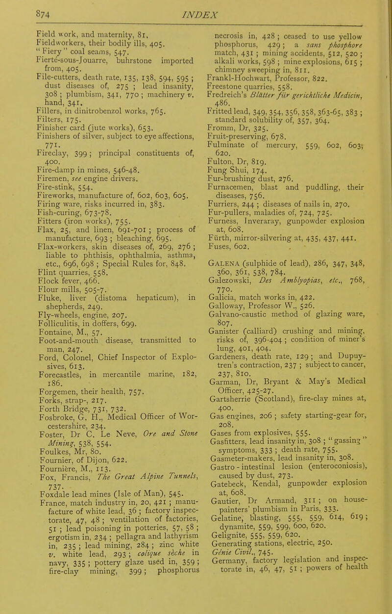 Field work, and maternity, 81, Fieldworkers, their bodily ills, 405.  Fiery  coal seams, 547. Fierte-sous-Jouarre, buhrstone imported from, 405. File-cutters, death rate, 135, 138, 594, 595 ; dust diseases of, 275 ; lead insanity, 308 ; plumbism, 341, 770 ; machinery v. hand, 341. Fillers, in dinitrobenzol works, 765. Filters, 175. Finisher card (jute works), 653. Finishers of silver, subject to eye affections, .771. Fireclay, 399; principal constituents of, 400. Fire-damp in mines, 546-48. Firemen, see engine drivers. Fire-stink, 554. Fireworks, manufacture of, 602, 603, 605. Firing ware, risks incurred in, 383. Fish-curing, 673-78. Fitters (iron works), 755. Flax, 25, and linen, 691-701 ; process of manufacture, 693 ; bleaching, 695. Flax-workers, skin diseases of, 269, 276 ; liable to phthisis, ophthalmia, asthma, etc., 696, 698 ; Special Rules for, 848. Flint quarries, 558. Flock fever, 466. Flour mills, 505-7. Fluke, liver (distoma hepaticum), in shepherds, 249. Fly-wheels, engine, 207. Folliculitis, in doffers, 699. Fontaine, M., 57. Foot-and-mouth disease, transmitted to man, 247. Ford, Colonel, Chief Inspector of Explo- sives, 613. Forecastles, in mercantile marine, 182, 186. Forgemen, their health, 757. Forks, strap-, 217. Forth Bridge, 731, 732. Fosbroke, G. H., Medical Officer of Wor- cestershire, 234. Foster, Dr C. Le Neve, Ore and Stone Mining, 538, 554. Foulkes, Mr, 80. Fournier, of Dijon, 622. Fourniere, M., 113. Fox, Francis, The Great Alpine Tunnels, 737. Foxdale lead mines (Isle of Man), 545. France, match industry in, 20, 421 ; manu- facture of white lead, 36 ; factory inspec- torate, 47, 48 ; ventilation of factories, 51 ; lead poisoning in potteries, 57, 58 ; ergotism in, 234 ; pellagra and lathyrism in, 235 ; lead mining, 284 ; zinc white v. white lead, 293 ; colique sbche in navy, 335 ; pottery glaze used in, 359 ; fire-clay mining, 399; phosphorus necrosis in, 428 ; ceased to use yellow phosphorus, 429 ; a sans phosphore match, 431 ; mining accidents, 512, 520 ; alkali works, 598 ; mine explosions, 615 ; chimney sweeping in, 811. Frankl-IIochwart, Professor, 822. Freestone quarries, 558. Fredreich's Blatter fiir gerichtliche Medicin, 486. Fritted lead, 349, 354, 356, 358, 363-65, 383 ; standard solubility of, 357, 364. Fromm, Dr, 325. Fruit-preserving, 678. Fulminate of mercury, 559, 602, 603, 620. Fulton, Dr, 819. Fung Shui, 174. Fur-brushing dust, 276. Furnacemen, blast and puddling, their diseases, 756. Furriers, 244 ; diseases of nails in, 270. Fur-pullers, maladies of, 724, 725. Furness, Inveraray, gunpowder explosion at, 608. Furth, mirror-silvering at, 435, 437, 441. Fuses, 602. Galena (sulphide of lead), 286, 347, 348, 360, 361, 538, 784. Galezowski, Des Amblyopias, etc., 768, 770. Galicia, match works in, 422. Galloway, Professor W., 526. Galvano-caustic method of glazing ware, 807. Ganister (calliard) crushing and mining, risks of, 396-404 ; condition of miner's lung, 401, 404. Gardeners, death rate, 129 ; and Dupuy- tren's contraction, 237 ; subject to cancer, 237, 810. Garman, Dr, Bryant & May's Medical Officer, 425-27. Gartsherrie (Scotland), fire-clay mines at, 400. Gas engines, 206 ; safety starting-gear for, 208. Gases from explosives, 555. Gasfitters, lead insanity in, 308 ; gassing symptoms, 333 5 death rate, 755. Gasmeter-makers, lead insanity in, 308. Gastro - intestinal lesion (enteroconiosis), caused by dust, 273. Gatebeck, Kendal, gunpowder explosion at, 608. Gautier, Dr Armand, 311 ; on house- painters' plumbism in Paris, 333- Gelatine, blasting, 555, 559, 614, 619; dynamite, 559, 599, 600, 620. Gelignite, 555, 559, 02°- Generating stations, electric, 250. Genie Civil., 745. Germany, factory legislation and inspec- torate in, 46, 47, 51 ; powers of health