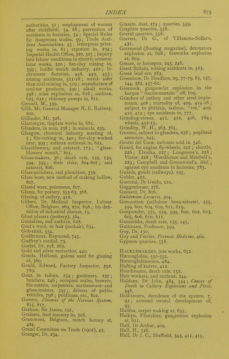 authorities, 51 ; employment of women after childbirth, 54, 88 ; prevention of accidents in factories, 54 ; Special Rules for dangerous trades, 59 ; Trade Acci- dent Associations, 55 ; letterpress print- ing works in, 61 ; ergotism in, 234 ; Imperial Health Office, 320, 325 ; inquiry into labour conditions in electric accumu- lator works, 320; fire-clay mining in, 399 ; lucifer match industry, 422 ; bi- chromate factories, 448, 449, 453 ; mining accidents, 511-18 ; metal- safer than coal-mining in, 519 ; manufacture of coal-tar products, 590; alkali works, 598 ; mine explosives in, 616 ; anthrax, 625, 632 ; chimney sweeps in, 811. Geroult, M., 339. Gibb, Mr, General Manager N. E. Railway, 200. Gillinder, Mr, 328. Glamorgan, tinplate works in, 681. Glanders, in man, 238 ; in animals, 239. Glasgow, chemical industry meeting at, 5 ; file-cutting in, 340 ; fire-clay worked near, 399 ; anthrax outbreak in, 625. Glassblowers, and cataract, 773 ; glass- blowers' mouth, 805. Glass-makers, 36; death rate, 135, 139, 594) 595 i their risks, 804-807 ; and cataract, 806. Glass-polishers, and plumbism, 339. Glass ware, new method of making hollow, 807. Glazed ware, poisonous, 807. Glazes, for pottery, 353-63, 368. Glazing, of cutlery, 412. ' Glibert, Dr, Medical Inspector, Labour Office, Belgium, 269, 270, 698 ; his defi- nition of industrial disease, 15. Glost placers (pottery), 384. Goatskins, and anthrax, 628. Goat's wool, or hair (mohair), 634. Gob-stink, 554. Godfernaux, Raymond, 745. Godfrey's cordial, 79. Goelet, Dr, 258, 263. Gold and silver extraction, 440. Gouda, Holland, galena used for glazing at, 360. Gould, Edward, Factory Inspector, 392, 789. Gout, in tailors, 154; gardeners, 237; butchers, 246 ; occupied males, brewers, file-cutters, carpenters, earthenware- and glass-makers, 595 ;. drivers of public vehicles, 798 ; publicans, etc., 802. Gowers, Diseases of the Nervous System, 815, 817. Graham, Sir James, 191. Grainers, lead insanity in, 308. Grammont, Belgium, match factory at, 424. Grand Committee on Trade (1902), 43. Granger, Dr, 234. Granite, dust, 274 ; quarries, 559. Graphite quarries, 558. Gravel quarries, 558. Graveri, Dr G., of Villanova-Sollaro, 431. Gravesend (floating magazine), detonators explosion at, 608 ; fireworks explosion at, 609. Grease, or horsepox, 245, 246. Great Britain, mining accidents in, 523. Greek lead ore, 283. Greenhow, Dr Headlam, 29, 77-79, 83, 137, 144, 382, 457-6o. Greenock, gunpowder explosion in the barque  Auchmountain  off, 609. Grinders of cutlery and other steel imple- ments, 408 ; mortality of, 409, 414-16 ; subject to phthisis, asthma, rot, 409, 410, 414 ; eye accidents to, 777- Grinding-stones, 411, 412, 416, 784; wheels, 412-15. Grindley, W. H., 363, 365. Grooms, subject to glanders, 238 ; popliteal aneurism, 245. Grotto del Cane, carbonic acid in, 546. Guard, for engine fly-wheels, 207 ; shuttle, 226 ; Elvatka, 227 ; Longmore's, 228 ; Victor, 228 ; Woodhouse and Mitchell's, 229 ; Campbell and Greenwood's, ibid.; against eye accidents in factories, 785. Guards, goods (railways), 195. Gubler, 423. . Guerrini, Dr Guido, no. Guggenbauer, 276. Guinard, Dr, 806. Gulstonian Lectures, 304. Gun-cotton (cellulose hexa-nitrate), 555, 599, 600, 604, 610, 611, 619. Gunpowder, 555, 559, 599, 600, 602, 603, 605, 606, 610, 611. Gunsmiths, death rate, 135, 145. Guttmann, Professor, 599. Guy, Dr, 130. Guy and Ferrier, Forensic Medicine, 460. Gypsum quarries, 558. Hacklemakers, jute works, 652. Haemoglobin, 550-552. Hasmoglobincemia, 484. Hafting of knives, 412. Hairdressers, death rate, 152. Hair workers, and anthrax, 244. Haldane, Dr John, 484, 544 ; Causes of Death in Colliery Explosions and Fires, 548. Half-timers, decadence of the system, 7, 93 ; arrested mental development of, 95- Halifax, carpet making at, 635. Halkyn, Flintshire, gunrcotton explosion at, 611. Hall, Dr Arthur, 409. Hall, H., 526. Hall, Dr J. C., Sheffield, 343, 411, 415.