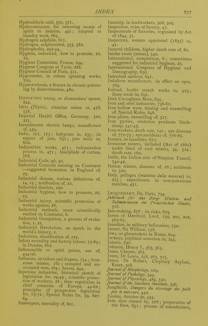 Hydrochloric acid, 570, 571. Hydro-extractor, for removing excess of spirit in benzine, 491 ; adapted to laundry work, 665. Hydrogen sulphide, 611. Hydrogen, sulphuretted, 555, 582. 11 vdrophobia, 242-^4. Hygiene, industrial, how to promote, 22, 23. Hygiene Committee, France, 294. Hygiene Congress at Turin, 288. Hygiene Council of Paris, 311. Hygrometer, in cotton spinning works, 709. Hyperesthesia, a feature in chronic poison- ing by dinitrobenzine, 480. Idiopathic tetany, or shoemakers' spasm, 822. Idria (Illyria), cinnabar mines at, 438, 538. Imperial Health Office, Germany, 320, 325. Incandescent electric lamps, manufacture of, 439- India, 171, 175 ; lathyrism in, 235 ; its export of jute, 651 ; jute mills in, 662. Indiarubber works, 471 ; vulcanisation process in, 471 ; bisulphide of carbon, 768. Industrial Code, 46, 50. Industrial Councils existing on Continent —suggested formation in England of, 23. Industrial disease, various definitions of, 14, 15 ; notification of, 22. Industrial districts, 120. Industrial hygiene, how to promote, 22, 23. Industrial injury, scientific protection of works against, 28. Industrial methods, more scientifically studied on Continent, 6. Industrial Occupation, a process of evolu- tion, 1, 21. Industrial Revolution, an epoch in the world's history, 2. Industries, classification of, 123. Infant mortality and factory labour, 73-89 ; in Dundee, 662. Inflammable or spirit paints, use of 494-96. Influenza, in tailors and drapers, 154 ; iron- stone miners, 161; occupied and un- occupied men, 164 ; horses, 244. Injurious industries, historical sketch of legislation for, 24-43 ; scientific protec- tion of workers, 28 ; their regulation in chief countries of Europe, 44-62 ; principles of prospective legislation for, 63-72 ; Special Rules for, 59, 827- 64. Innkeepers, mortality of, 801. Insanity, in leadworkers, 308, 309. Inspection, rules of factory, 47. Inspectorate of factories, organised by Act of 1844, 31. Inspectors, women appointed (1893) as, 41- Insured children, higher death rate of, 80. Intake roads (mines), 540. International, competition, 6 ; committees suggested for industrial hygiene, 23. International Congress of Hygiene and Demography, 630. Intestinal anthrax, 641. Iodoform manufacture, its effect on eves, 769. 3 Ireland, lucifer match works in, 419; linen trade in, 691. Irish Cairagheen Moss, 695. Iron and steel industries, 756-60. Iron hollow ware, tinning and enamelling of, Special Rules, 848. Iron plates, enamelling of, 317. Iron pyrites, oxidation produces black- damp, 541-43. Iron-workers, death rate, 140 ; eye diseases of, 77T-75 i eye .accidents of, 776-83. Ironers, in laundries, 670. Ironstone miners, included (Act of i860) under head of coal miners, 34, 524; death rate, 160. Iselle, the Italian side of Simplon Tunnel 740-42. Italian miners, diseases of, 16; accidents to, 520. Italy, pellagra (malattia della miserid) in, 235 ; experiments in non-poisonous matches, 431. Jacquemart, Dr, Paris, 794. Jahrbuch fur das Berg- Hiitten- und Sahnen-wesen im Preussischen Staate 518. Jam-making, 678 ; its risks. 679. James of Hereford, Lord,' 199, 201 20^ 363765. Jaundice, in military balloonists, 750. Jenner, Sir William, 178. Jews, as glassmakers in Rome, 804. Jockeys, popliteal aneurism in, 245. Joiners, 790. Johnson, Henry J., 363, 365. Jones, Chester, 363. Jones, Dr Lewis, 258, 263, 315. Jones, Dr Robert, Claybury Asylum, Essex, 308. ■ ' Journal of Morphology, 109. Journal of Pathology, 544. Journal of Physiology, 484, 550. Journal of the Sanitary Institute, 396. Jungfleish, Dangers du secretage d'es polls par le mercure, 442. Jussieu, Antoine de, 434. Jute, dust caused by, 276 ; preparation of the fibre, 651 J process of manufacture,.