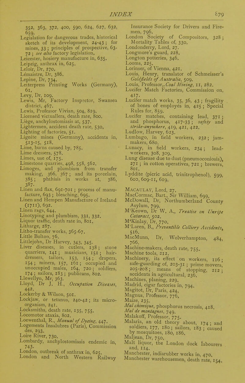 352, 363, 372, 400, 59o, 624, 627, 632, 659- Legislation for dangerous trades, historical sketch of its development, 24-43 ; for mines, 33 ; principles of prospective, 63- 72 ; see also factory legislation. Leicester, hosiery manufacture in, 635. Leipzig, anthrax in, 625. Leloir, Dr, 270. Lemaistre, Dr, 386. Lepine, Dr, 734. Letterpress Printing Works (Germany), 61. Levy, Dr, 109. Lewis, Mr, Factory Inspector, Swansea district, 467. Lewis, Professor Vivian, 504, 819. Licensed victuallers, death rate, 800. Liege, ankylostomiasis at, 537. Lightermen, accident death rate, 530. Lighting of factories, 51. Lignite mines (Germany), accidents in, 513-15, 518. Lime, burns caused by, 785. Lime dressers, 578. Limes, use of, 175. Limestone quarries, 498, 558, 562, Limoges, and plumbism from transfer making, 366, 367 ; and its porcelain, 385 ; phthisis in works at, 386, .387. Linen and flax, 691-701 ; process of manu- facture, 693 ; bleaching, 695. Linen and Hempen Manufacture of Ireland (1711), 692. Linen rags, 644. Linotyping and plumbism, 331, 332. Liquor traffic, death rate in, 801. Litharge, 287. Litho-transfer works, 365-67. Little Bolton, 76. Littlejohn, Dr Harvey, 343, 345. Liver diseases, in cutlers, 138 ; stone quarriers, 141 ; musicians, 151 ; hair- dressers, tailors, 153, 154; drapers, 154; miners, 157, 161 ; occupied and unoccupied males, 164, 720; soldiers, 174; sailors, 183 ; publicans, 802. Llewellyn, Mr, 363. Lloyd, Dr J. H., Occupation Diseases, 442. Lockerby & Wilson, 501. Lockjaw, or tetanus, 240-42 ; its micro- organism, 241. Locksmiths, death rate, 135, 755. Locomotor ataxia, 802. Loevventhal, R., Manual of Dyeing, 447. Logements Insalubres (Paris), Commission des, 293. Loire River, 730. Lombardy, ankylostomiasis endemic in, 743. London, outbreak of anthrax in, 625. London and North Western Railway Insurance Society for Drivers and Fire- men, 796. London Society of Compositors, 328 ; Mortality Tables of, 330. Londonderry, Lord, 27. Longmore's guard, 228. Longton potteries, 346. Looms, 225. Lorinser, of Vienna, 421. Louis, Henry, translator of Schmeisser's Gol/lfieltls of Australia, 509. Louis, Professor,. Coal Mining, 11, 282. Lucifer Match Factories, Commission on, 417. Lucifer match works, 35, 36, 43 ; fragility of bones of employes in, 425 ; Special Rules for, 859. Lucifer matches, containing lead, 371 ; and phosphorus, 417-33 ; safety and strike-anywhere, 419, 421, 422. Ludlow, Harvey, 623. Lumbago, in field workers, 232; jam- makers, 680. Lunacy, in field workers, 234 ; lead- workers, 308, 309. Lung disease due to dust (pneumoconiosis), 271 ; in cotton operatives, 721 ; brewers, 801. Lyddite (picric acid, trinitrophenol), 599, 600, 609-11, 619. Macaulav, Lord, 27. MacCormac, Bart., Sir William, 699. McDowall, Dr, Northumberland County Asylum, 799. M'Keown, Dr W. A., Treatise on Unripe Cataract, 502. M'Kinlay, Dr, 770. M'Laren, B., Preventive Colliery Accidents, 516. MacMunn, Dr, Wolverhampton, 484, 766. Machine-makers, death rate, 755. Machine tools, 212. Machinery, its effect on workers, 116; safe-guarding of, 203-31 ; prime movers! 205-208; means of stopping, 212; accidents in agricultural, 236. Machines, planing, 229. Madrid, cigar factories in, 794. Magitot, Dr, Paris, 424. Magnus, Professor, 776. Maize, 235. Mai chimique, phosphorus necrosis, 418. Mai de tnontagnes, 749. Malakoff, Professor, 775. Malaria, an old theory about, 174 • and soldiers, 177, 180; sailors, 183; caused by mosquitoes, 180, 186. Maljean, Dr, 750. Malt liquor, the London dock labourers and, 114. Manchester, indiarubber works in, 470. Manchester warehousemen, death rate, 154.