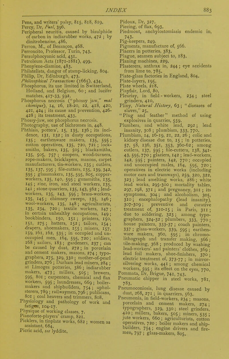 Pens, and writers' palsy, 815, 818, 819, Percy, Dr, Fuel, 396. Peripheral neuritis, caused by bisulphide of carbon in indiarubber works, 472 ; by dinitrobenzine, 486. Perron, M., of Besan^on, 468. Perroncito, Professor, Turin, 743. Persulphocyanic acid, 431. Petroleum Acts (1871-1881), 499. Phenylene-diamine, 483. Philatelists, danger of stamp-licking, 804. Philip, Dr, Edinburgh, 473. Philosophical Transactions (1665), 434. Phosphorus, its use limited in Switzerland, Holland, and Belgium, 60 ; and lucifer matches, 417-33, 592. Phosphorus necrosis (phossy jaw, mal chimique), 14, 16, 18-20, 22, 418, 420, 421, 424 ; its cause and prevention, 426- 428 ; its treatment, 433. Phossy-jaw, see phosphorus necrosis. Photography, use of bichromes in, 448. Phthisis, potters', 15, 135, 136 ; its inci- dence, 131, 132 ; in dusty occupations, 135; earthenware makers, 135, 595 ; cotton operatives, 135, 720, 721 ; lock- smiths, bakers, 135, 5°5 ) blacksmiths, J35, 5°5i 757 ! coopers, wood-turners, rope-makers, bricklayers, masons, carpet manufacturers, tin-workers, 135 ; cutlers, 135, 137. 595 ; file-cutters, 135, 139, 342, 595 ; glassmakers, 135, 595, 805, copper- workers, 135, 140, 595 ; gunsmiths, 135, 145 ; zinc, iron, and steel workers, 135, 141 ; stone quarriers, 135, 143, 562 ; lead- workers, 135, 143, 595 ; brass-workers, 135, 145 ; chimney sweeps, 135, 146 ; wool-workers, 135, 148 ; agriculturists, 135, 234, 720; textile workers, 147; in certain unhealthy occupations, 149 ; bookbinders, 150, 151 ; printers, 150, 151, 275; hatters, 152; tailors, 154; drapers, shoemakers, 155 ; miners, 157, 159, 161, 162, 535 ; in occupied and un- occupied men, 164, 595, 720; soldiers,' 168 ; sailors, 183 ; gardeners, 237 ; can be caused by dust, 272 ; in porcelain and cement makers, masons, 274 ; typo- graphers, 275, 329, 330 ; mother-of-pearl grinders, 276 ; Durham lead miners, 284 ; at Limoges potteries, 386 ; indiarubber makers, 473 ; millers, 505 ; brewers, 595, 801 ; carpenters, chemical and flax workers, 595 ; laundresses, 669; boiler- makers and shipbuilders, 754; uphol- sterers, 789 ; railwaymen, 796 ; publicans, 801 ; coal heavers and trimmers, 808. Physiology and pathology of work and fatigtre, 104-17. Physique of working classes, 7. Pianoforte-players' cramp, 821. Picklers, in tinplate works, 682 ; women as assistant, 684. Picric acid, see lyddite. Pidoux, Dr, 327. Piecing, of flax, 693. Piedmont, anchylostomiasis endemic in, 743. Pig-keepers, 249. Pigments, manufacture of, 566. Placers in potteries, 383, Plague, seamen subject to, 183. Planing machines, 229. Plasterers, anthrax in, 244 ; eye accidents from lime to, 785. Plate-glass factories in England, 804. Plate-layers, 195. Plate wheels, 218. Playfair, Lord, 80. Pleurisy, in field - workers, 234; steel grinders, 410. Pliny, Natural History, 63 ;  diseases of slaves, 25,  Plug and feather method of using explosives in quarries, 559. Plumbers, and white lead, 292 ; lead insanity, 308 ; plumbism, 333, 770. Plumbism, 14, 16-19, 21, 22, 26 ; colic and kidney disease due to, 15 ; in potteries, 57, 58, 136, 351, 353, 360-62; among cutlers, 137, 595 ; file-cutters, 138, 341- 43, 595, 77o ; glaziers, 142 ; lead-workers, I42, 595 i painters, 142, 770 ; occupied and unoccupied males, 164, 595, 720; operatives in electric works (including motor cars and tramways), 259, 320, 322, 323 ; lead smelting works, 286 ; white lead works, 295-300; mortality tables, 297, 298, 371 ; and pregnancy, 301 ; its symptoms, 304; and alcoholism, 305, 310; encephalopathy (lead insanity), 307-309; preventive and curative treatment of, 310-15 ; in Paris, 311 ; due to soldering, 323; among typo- graphers, 324-32 ; plumbers, 333, 770 ; house painters, 333-37 ; coach painters, 337 ; glass-workers, 339, 595 ; earthen- ware makers, 360, 595 ; in chromo- lithograph and transfer making, 366; tile-making, 368 ; produced by washing lead-workers'- and painters' clothes, 369 ; lead foil makers, shoe-finishers, 370; electric treatment of, 373-77 ; in mirror- silvering works, 441 ; among chemical workers, 595 ; its effect on the eyes, 770. Pommata, Dr, Brigue, 741, 743. Pneumatic chipper in steel works, 781, 783. Pneumoconiosis, lung disease caused by dust, 268, 271 ; in quarriers, 563. Pneumonia, in field-workers, 234 ; masons, porcelain and cement makers, 274; typographers, 329, 330; steel grinders, 410 ; millers, bakers, 505 ; miners, 535 ; jute workers, 660 ; agriculturists, cotton operatives, 720 ; boiler makers and ship- builders, 754; engine drivers and fire- meni 797 ; glass-makers, 805.