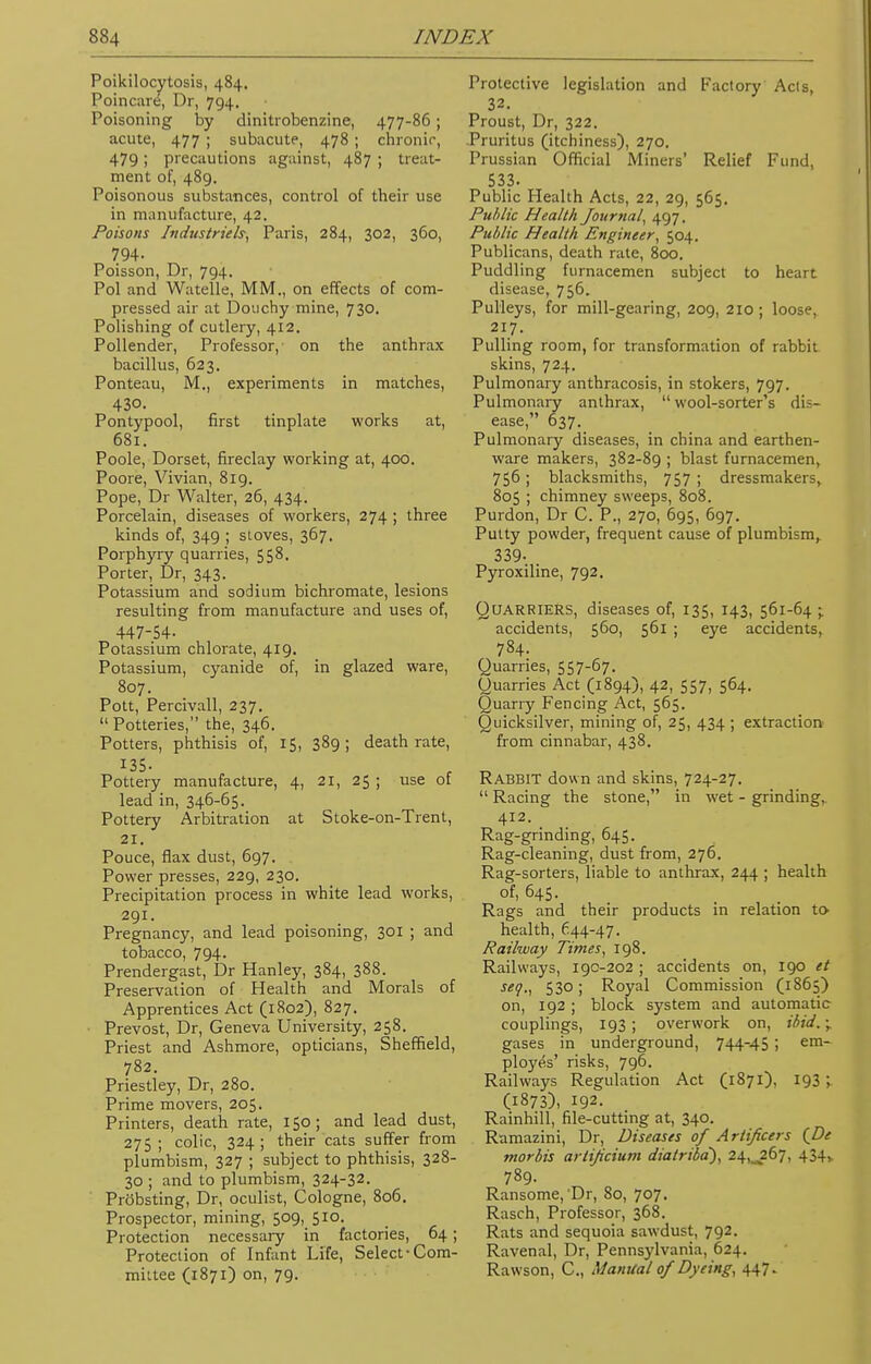 Poikilocytosis, 484. Poincare, Dr, 794. Poisoning by dinitrobenzine, 477-86; acute, 477 ; subacute, 478 ; chronic, 479; precautions against, 487 ; treat- ment of, 489. Poisonous substances, control of their use in manufacture, 42. Poisons In dust He Is, Paris, 284, 302, 360, 794- Poisson, Dr, 794. Pol and Watelle, MM., on effects of com- pressed air at Douchy mine, 730. Polishing of cutlery, 412. Pollender, Professor, on the anthrax bacillus, 623. Ponteau, M., experiments in matches, 430. Pontypool, first tinplate works at, 681. Poole, Dorset, fireclay working at, 400. Poore, Vivian, 819. Pope, Dr Walter, 26, 434. Porcelain, diseases of workers, 274 ; three kinds of, 349 ; stoves, 367. Porphyry quarries, 558. Porter, Dr, 343. Potassium and sodium bichromate, lesions resulting from manufacture and uses of, 447-54- Potassium chlorate, 419. Potassium, cyanide of, in glazed ware, 807. Pott, Percivall, 237.  Potteries, the, 346. Potters, phthisis of, 15, 389; death rate, 135. Pottery manufacture, 4, 21, 25 ; use of lead in, 346-65. Pottery Arbitration at Stoke-on-Trent, 21. Pouce, flax dust, 697. Power presses, 229, 230. Precipitation process in white lead works, 291. Pregnancy, and lead poisoning, 301 ; and tobacco, 794- Prendergast, Dr Hanley, 384, 388. Preservation of Health and Morals of Apprentices Act (1802), 827. Prevost, Dr, Geneva University, 258. Priest and Ashmore, opticians, Sheffield, 782. Priestley, Dr, 280. Prime movers, 205. Printers, death rate, 150; and lead dust, 275; colic, 324; their cats suffer from plumbism, 327 ; subject to phthisis, 328- 30 ; and to plumbism, 324-32. Probsting, Dr, oculist, Cologne, 806. Prospector, mining, 509, 510. Protection necessary in factories, 64; Protection of Infant Life, Select-Com- mittee (1871) on, 79. Protective legislation and Factory Acts, 32. Proust, Dr, 322. Pruritus (itchiness), 270. Prussian Official Miners' Relief Fund, 533. Public Health Acts, 22, 29, 565. Public Health Journal, 497. Public Health Engineer, 504. Publicans, death rate, 800. Puddling furnacemen subject to hc-;i disease, 756. Pulleys, for mill-gearing, 209, 210; loose, 217. Pulling room, for transformation of rabbit skins, 724. Pulmonary anthracosis, in stokers, 797. Pulmonary anthrax, wool-sorter's di- ease, 637. Pulmonary diseases, in china and earthen- ware makers, 382-89 ; blast furnacemen, 756 ; blacksmiths, 757 ; dressmakers, 805 ; chimney sweeps, 808. Purdon, Dr C. P., 270, 695, 697. Putty powder, frequent cause of plumbism,. 339- . Pyroxiline, 792. QUARRIERS, diseases of, 135, 143, 561-64 • accidents, 560, 561 ; eye accidents, 784. Quarries, 557-67. Quarries Act (1894), 42, 557, 564. Quarry Fencing Act, 565. Quicksilver, mining of, 25, 434 ; extraction from cinnabar, 438. Rabbit down and skins, 724-27.  Racing the stone, in wet - grinding, 412. Rag-grinding, 645. Rag-cleaning, dust from, 276. Rag-sorters, liable to anthrax, 244 ; health of, 645. Rags and their products in relation to- health, 644-47. Railway Times, 198. Railways, 190-202 ; accidents on, 190 et seq., 530 ; Royal Commission (1865) on, 192 ; block, system and automatic couplings, 193; overwork on, ibid.\. gases in underground, 744-45 ; em- ployes' risks, 796. Railways Regulation Act (1871), 193 ; (1873), 192. Rainhill, file-cutting at, 340. Ramazini, Dr, Diseases of Artificers (De morbis arlijicium diatribd), 24,^267, 434,. 789. Ransome, Dr, 80, 707. Rasch, Professor, 368. Rats and sequoia sawdust, 792. Ravenal, Dr, Pennsylvania, 624. Rawson, C, Manual of Dyeing, 447.