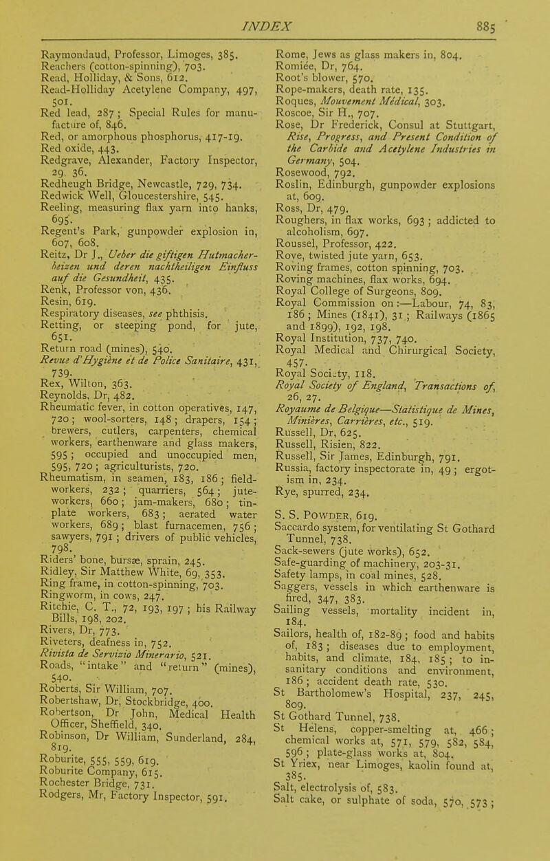 Raymondaud, Professor, Limoges, 385. Reachers (cotton-spinning), 703. Read, Holliday, & Sons, 612. Read-Holliday Acetylene Company, 497, 501. Red lead, 287 ; Special Rules for manu- facture of, 846. Red, or amorphous phosphorus, 417-19. Red oxide, 443. Redgrave, Alexander, Factory Inspector, 29. 36. Redheugh Bridge, Newcastle, 729, 734. Redvvick Well, Gloucestershire, 545. Reeling, measuring flax yam into hanks, 695. Regent's Park, gunpowder explosion in, 607, 608. Reitz, Dr J., Ueber die giftigen Hutmacher- heizen und deren nachtheiligen Einfluss auf die Gesundheii, 435. Renk, Professor von, 436. Resin, 619. Respiratory diseases, see phthisis. Retting, or steeping pond, for jute, Return road (mines), 540. Revue d'Hygiene et de Police Sanitaire, 431, 739- Rex, Wilton, 363. Reynolds, Dr, 482. Rheumatic fever, in cotton operatives, 147, 720; wool-sorters, 148; drapers, 154; brewers, cutlers, carpenters, chemical workers, earthenware and glass makers, 595; occupied and unoccupied men, 595, 720 ; agriculturists, 720. Rheumatism, in seamen, 183, 186 ; field- workers, 232 ; quarriers, 564; jute- workers, 660; jam-makers, 680 ; tin- plate workers, 683 ; aerated water workers, 689 ; blast furnacemen, 756 ; sawyers, 791 ; drivers of public vehicles, 798. Riders' bone, bursae, sprain, 245. Ridley, Sir Matthew White, 69, 353. Ring frame, in cotton-spinning, 703. Ringworm, in cows, 247. Ritchie, C. T., 72, 193, 197 ; his Railway Bills, 198, 202. Rivers, Dr, 773. Riveters, deafness in, 752. Rivista de Servizio Minerarto, 521. Roads, intake and return (mines), 540. Roberts, Sir William, 707. Robertshaw, Dr, Stockbridge, 400. Robertson, Dr John, Medical Health Officer, Sheffield, 340. Robinson, Dr William, Sunderland, 284, 819. +' Roburite, 555, 559, 619. Roburite Company, 615. Rochester Bridge, 731. Rodgers, Mr, Factory Inspector, 591. Rome, Jews as glass makers in, 804. Romiee, Dr, 764. Root's blower, 570. Rope-makers, death rate, 135. Roques, Mouvement Midical, 303. Roscoe, Sir H., 707. Rose, Dr Frederick, Consul at Stuttgart, Rise, Progress, and Present Condition of the Carbide and Acetylene Industries in Germany, 504. Rosewood, 792. Roslin, Edinburgh, gunpowder explosions at, 609. Ross, Dr, 479. Roughers, in flax works, 693 ; addicted to alcoholism, 697. Roussel, Professor, 422. Rove, twisted jute yarn, 653. Roving frames, cotton spinning, 703. Roving machines, flax works, 694. Royal College of Surgeons, 809. Royal Commission on:—Labour, 74, 83, 186 ; Mines (1841), 31 ; Railways (1865 and 1899), 192, 198. Royal Institution, 737, 740. Royal Medical and Chirurgical Society, 457- Royal Society, 118. Royal Society of England, Transactions of, 26, 27. Royaume de Belgique—Slatistigue de Mines, Minieres, Carrieres, etc., 519. Russell, Dr, 625. Russell, Risien, 822. Russell, Sir James, Edinburgh, 791. Russia, factory inspectorate in, 49 ; ergot- ism in, 234. Rye, spurred, 234. S. S. Powder, 619. Saccardo system, for ventilating St Gothard Tunnel, 738. Sack-sewers (jute works), 652. Safe-guarding of machinery, 203-31. Safety lamps, in coal mines, 528. Saggers, vessels in which earthenware is fired, 347, 383. Sailing vessels, mortality incident in, 184. Sailors, health of, 182-89 ; food and habits of, 183; diseases due to employment, habits, and climate, 184, 185 ; to in- sanitary conditions and environment, 186 ; accident death rate, 530. St Bartholomew's Hospital, 237, 245, 809. St Gothard Tunnel, 738. St Helens, copper-smelting at, 466; chemical works at, 571, 579, 5S2, 584, 596 ; plate-glass works at, 804. St Yriex, near Limoges, kaolin found at, 385. Salt, electrolysis of, 583. Salt cake, or sulphate of soda, 570, 573 ;