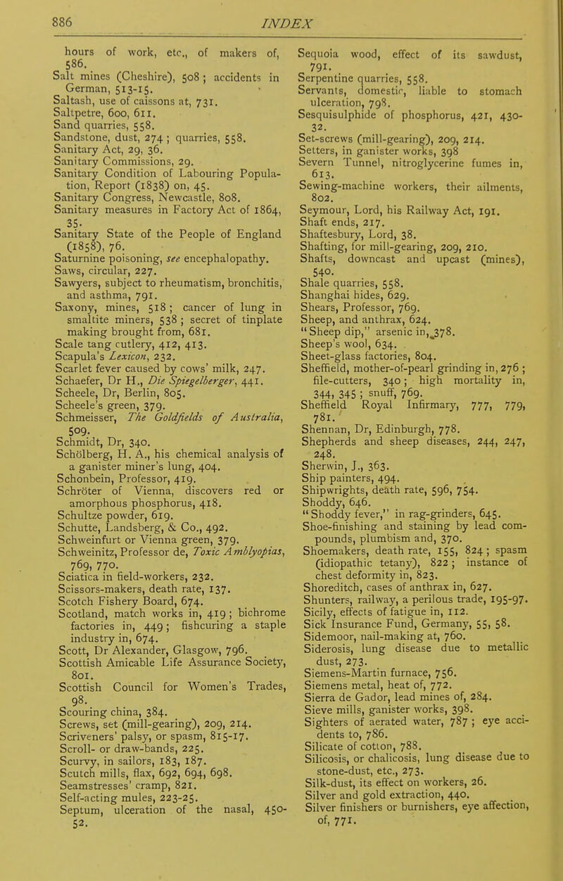 hours of work, etc.. of makers of, 586. Salt mines (Cheshire), 508 ; accidents in German, 513-15. Saltash, use of caissons at, 731. Saltpetre, 600, 611. Sand quarries, 558. Sandstone, dust, 274 ; quarries, 558. Sanitary Act, 29, 36. Sanitary Commissions, 29. Sanitary Condition of Labouring Popula- tion, Report (1838) on, 45. Sanitary Congress, Newcastle, 808. Sanitary measures in Factory Act of 1864, 35. Sanitary State of the People of England C1858), 76. Saturnine poisoning, see encephalopathy. Saws, circular, 227. Sawyers, subject to rheumatism, bronchitis, and asthma, 791. Saxony, mines, 518 ; cancer of lung in smaltite miners, 538 ; secret of tinplate making brought from, 681. Scale tang cutlery, 412, 413. Scapula's Lexicon, 232. Scarlet fever caused by cows' milk, 247. Schaefer, Dr H., Die Spiegelberger, 441. Scheele, Dr, Berlin, 805. Scheele's green, 379. Schmeisser, The Goldfields of Australia, 509. Schmidt, Dr, 340. Scholberg, H. A., his chemical analysis of a ganister miner's lung, 404. Schonbein, Professor, 419. Schroter of Vienna, discovers red or amorphous phosphorus, 418. Schultze powder, 619. Schutte, Landsberg, & Co., 492. Schweinfurt or Vienna green, 379. Schweinitz, Professor de, Toxic Amblyopias, 769, 770. Sciatica in field-workers, 232. Scissors-makers, death rate, 137- Scotch Fishery Board, 674. Scotland, match works in, 419 ; bichrome factories in, 449; fishcuring a staple industry in, 674. Scott, Dr Alexander, Glasgow, 796. Scottish Amicable Life Assurance Society, 801. Scottish Council for Women's Trades, 98. Scouring china, 384. Screws, set (mill-gearing), 209, 214. Scriveners' palsy, or spasm, 815-17. Scroll- or draw-bands, 225. Scurvy, in sailors, 183, 187. Scutch mills, flax, 692, 694, 698. Seamstresses' cramp, 821. Self-acting mules, 223-25. Septum, ulceration of the nasal, 450- 52. Sequoia wood, effect of its sawdust, 791. Serpentine quarries, 558. Servants, domestic, liable to stomach ulceration, 79S. Sesquisulphide of phosphorus, 421, 430- 32. Set-screws (mill-gearing), 209, 214. Setters, in ganister works, 398 Severn Tunnel, nitroglycerine fumes in, 613. Sewing-machine workers, their ailments, 802. Seymour, Lord, his Railway Act, 191. Shaft ends, 217. Shaftesbury, Lord, 38. Shafting, for mill-gearing, 209, 2IO. Shafts, downcast and upcast (mines), 540. Shale quarries, 558. Shanghai hides, 629. Shears, Professor, 769. Sheep, and anthrax, 624.  Sheep dip, arsenic inu378. Sheep's wool, 634. Sheet-glass factories, 804. Sheffield, mother-of-pearl grinding in, 276 ; file-cutters, 340; high mortality in, 344, 345 ! snuff, 769. Sheffield Royal Infirmary, 777, 779, 781. Shennan, Dr, Edinburgh, 778. Shepherds and sheep diseases, 244, 247, 248. Sherwin, J., 363. Ship painters, 494. Shipwrights, death rate, 596, 754. Shoddy, 646. Shoddy fever, in rag-grinders, 645. Shoe-finishing and staining by lead com- pounds, plumbism and, 370. Shoemakers, death rate, 155, 824; spasm (idiopathic tetany), 822; instance of chest deformity in, 823. Shoreditch, cases of anthrax in, 627. Shunters, railway, a perilous trade, 195-97. Sicily, effects of fatigue in, 112. Sick Insurance Fund, Germany, 55, 58. Sidemoor, nail-making at, 760. Siderosis, lung disease due to metallic dust, 273. Siemens-Martin furnace, 756. Siemens metal, heat of, 772. Sierra de Gador, lead mines of, 284. Sieve mills, ganister works, 398. Sighters of aerated water, 787 ; eye acci- dents to, 786. Silicate of coUon, 788. Silicosis, or chalicosis, lung disease due to stone-dust, etc., 273. Silk-dust, its effect on workers, 26. Silver and gold extraction, 440. Silver finishers or burnishers, eye affection, of, 771.