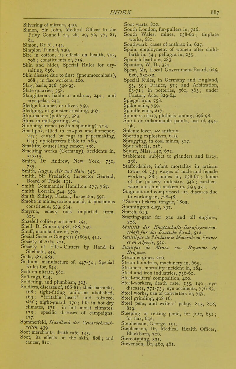 Silvering of mirror?, 440. Simon, Sir John, Medical Officer to the Privy Council, 24, 26, 29, 76, 77, 81, 84. Simon, Dr R., 144. Simplon Tunnel, 739. Size in cotton, its effects on health, 705, 706 ; constituents of, 715. Skin and hides, Special Rules for dry- salting, 856. Skin disease due to dust (pneumoconiosis), 268 ; in flax workers, 260. Slag, basic, 276, 390-95. Slate quarries, 558. Slaughterers liable to anthrax, 244; and erysipelas, 245. Sledge hammer, or Oliver, 759. Sledging, in ganister crushing, 397. Slip-makers (pottery), 383. Slips, in mill-gearing, 225. Stubbing frames (cotton spinning), 703. Smallpox, allied to cowpox and horsepox, 247 ; caused by rags in papermaking, 644 ; upholsterers liable to, 789. Smaltite, causes lung cancer, 538. Smelting works (Germany), accidents in, 5I3-IS. Smith, Dr Andrew, New York, 731, 735- Smith, Angus, Air and Rain, 543. Smith, Sir Frederick, Inspector General, Board of Trade, 191. Smith, Commander Hamilton, 277, 767. Smith, Lorrain, 544, 550. Smith, Sidney, Factory Inspector, 591. Smoke in mines, carbonic acid, its poisonous constituent, 553, 554. Smyrna, emery rock imported from, 813. Snaefell colliery accident, 554. Snell, Dr Simeon, 482, 488, 730. Snuff, manufacture of, 767. Social Science Congress (1865), 411, Society of Arts, 501. Society of File - Cutters by Hand in Sheffield, 345. Soda, 581, 583. Sodium, manufacture of, 447-54 ; Special Rules for, 844. Sodium nitrate, 581. Soft rags, 644. Soldering, and plumbism, 323. Soldiers, diseases of, 166-81 ; their barracks, 168; tight-fitting uniforms abolished, 169; irritable heart and tobacco, ibid.; night-guard, 170 ; life in hot dry climates, 171 ; in hot moist climates, 173 ; specific diseases of campaigns, 177. Sommerfeld, Handbuch der Gewerbekrank- heiten, 439 Soot merchants, death rate, 145. Soot, its effects on the skin, 808; and cancer, 810. Soot warts, 810. South London, fur-pullers in, 726. South Wales, mines, 158-60; tinplate works, 681. Southwark, cases of anthrax in, 627. Spain, employment of women after child- birth in, 54 ; pellagra in, 235. Spanish lead ore, 283. Spanton, W. D., 354. Spear, Mr, Local Government Board, 625, 626, 630-32. Special Rules, in Germany and England, 55i 59 i France, 57; and Arbitration, 65-71 ; in potteries, 361, 365; under Factory Acts, 829-64. Spiegel iron, 758. Spike nails, 759. Spindle ends, 217. Spinners (flax), phthisis among, 696-98. Spirit or inflammable paints, use of, 494- 96. Splenic fever, see anthrax. Sporting explosives, 619. Spragging, in coal mines, 527. Spur wheels, 216. Squire, Miss, 442, 671. Stablemen, subject to glanders and farcy, 238. Staffordshire, infant mortality in artisan towns of, 73 ; wages of male and female workers, 88 ; mines in, 158-61 ; home of the pottery industry, 346 ; earthen- ware and china makers in, 350, 351. Stagnant and compressed air, diseases due to working in, 728-48.  Stamp-lickers' tongue, 803. Stannington clay, 397. Starch, 619. Starting-gear for gas and oil engines, 208. Statisiik der Knappschafts-Berufsgenossen- schaftfilr das Deutsche Reich, 512. Statistique de [Industrie Minerale en France et en A/gene, 520. Statisque de Mines, etc., Royaume de Belgique. Steam engines, 206. Steam laundries, machinery in, 665. Steamers, mortality incident in, 184. Steel and iron industries, 756-60. Steel-melters' composition, 400. Steel-workers, death rate, 135, 140; eye diseases, 771-75 ; eye accidents, 776-83. Steel works, use of converters in, 757. Steel grinding, 408-16. Steel pens, and writers' palsy, 815, 818, 819. Steeping or retting pond, for jute, 651 ; for flax, 652. Stephenson, George, 191. Stephenson, Dr, Medical Health Officer, Blackburn, 706. Stereotyping, 331. Stevenson, Dr, 460, 461.