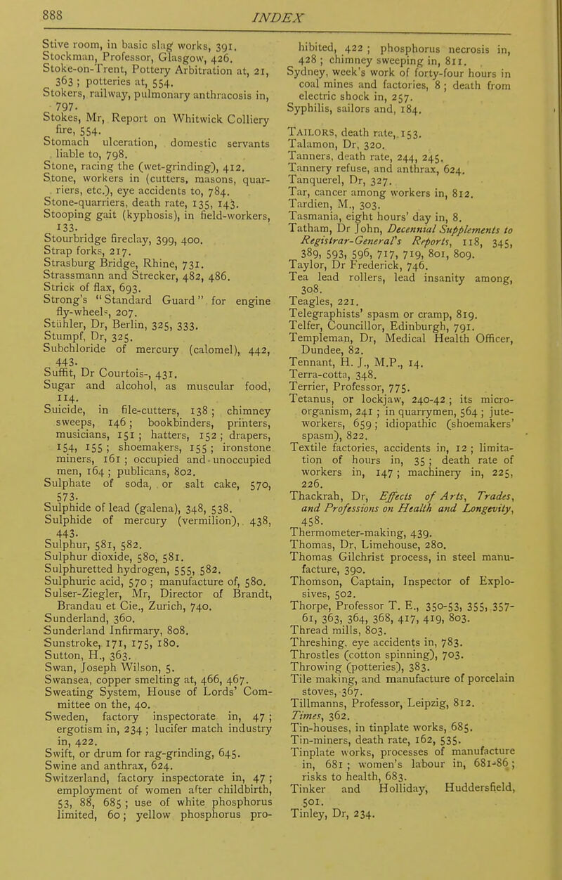 Stive room, in basic slag works, 391. Stockman, Professor, Glasgow, 426. Stoke-on-Trent, Pottery Arbitration at, 21, 363 ; potteries at, 554. Stokers, railway, pulmonary anthracosis in, 797- Stokes, Mr, Report on Whitwick Colliery ''re, 554. Stomach ulceration, domestic servants . liable to, 798. Stone, racing the (wet-grinding), 412. Stone, workers in (cutters, masons, quar- ters, etc.), eye accidents to, 784. Stone-quarriers, death rate, 135, 143. Stooping gait (kyphosis), in field-workers, 133. Stourbridge fireclay, 399, 400. Strap forks, 217. Strasburg Bridge, Rhine, 731. Strassmann and Strecker, 482, 486. Strick of flax, 693. Strong's Standard Guard for engine fly-wheel^, 207. Stuhler, Dr, Berlin, 325, 333. Stumpf, Dr, 325. Subchloride of mercury (calomel), 442, 443. Suffit, Dr Courtois-, 431. Sugar and alcohol, as muscular food, 114. Suicide, in file-cutters, 138 ; chimney sweeps, 146; bookbinders, printers, musicians, 151 ; hatters, 152; drapers, I54i 155 ; shoemakers, 155 ; ironstone miners, 161 ; occupied and • unoccupied men, 164 ; publicans, 802. Sulphate of soda, or salt cake, 570, 573. Sulphide of lead (galena), 348, 538. Sulphide of mercury (vermilion),. 438, 443. Sulphur, 581, 582. Sulphur dioxide, 580, 581. Sulphuretted hydrogen, 555, 582. Sulphuric acid, 570 ; manufacture of, 580. Sulser-Ziegler, Mr, Director of Brandt, Brandau et Cie., Zurich, 740. Sunderland, 360. Sunderland Infirmary, 808. Sunstroke, 171, 175, 180. Sutton, H., 363. Swan, Joseph Wilson, 5. Swansea, copper smelting at, 466, 467. Sweating System, House of Lords' Com- mittee on the, 40. Sweden, factory inspectorate in, 47 ; ergotism in, 234 ; lucifer match industry in, 422. Swift, or drum for rag-grinding, 645. Swine and anthrax, 624. Switzerland, factory inspectorate in, 47 ; employment of women after childbirth, 53, 88, 685 ; use of white phosphorus limited, 60; yellow phosphorus pro- hibited, 422 ; phosphorus necrosis in, 428 ; chimney sweeping in, 811. Sydney, week's work of forty-four hours in coal mines and factories, 8 ; death from electric shock in, 257. Syphilis, sailors and, 184. Tailors, death rate,. 153. Talamon, Dr, 320. Tanners, death rate, 244, 245. Tannery refuse, and anthrax, 624. Tanquerel, Dr, 327. Tar, cancer among workers in, 812. Tardien, M., 303. Tasmania, eight hours' day in, 8. Tatham, Dr John, Decennial Supplements to Registrar-General's Reports, 118, 345, 389, 593, 596, 717, 719, 801, 809. Taylor, Dr Frederick, 746. Tea lead rollers, lead insanity among, 308. Teagles, 221. Telegraphists' spasm or cramp, 819. Telfer, Councillor, Edinburgh, 791. Templeman, Dr, Medical Health Officer, Dundee, 82. Tennant, H. J., M.P., 14. Terra-cotta, 348. Terrier, Professor, 775. Tetanus, or lockjaw, 240-42 ; its micro- organism, 241 ; in quarrymen, 564 ; jute- workers, 659 ; idiopathic (shoemakers' spasm), 822. Textile factories, accidents in, 12 ; limita- tion of hours in, 35 ; death rate of workers in, 147 ; machinery in, 225, 226. Thackrah, Dr, Effects of Arts, Trades, and Professions on Health and Longevity, 458. Thermometer-making, 439. Thomas, Dr, Limehouse, 280. Thomas Gilchrist process, in steel manu- facture, 390. Thomson, Captain, Inspector of Explo- sives, 502. Thorpe, Professor T. E., 350-53, 355, 357- 61, 363, 364, 368, 417, 419, 803. Thread mills, 803. Threshing, eye accidents in, 783. Throstles (cotton spinning), 703. Throwing (potteries), 383. Tile making, and manufacture of porcelain stoves, 367. Tillmanns, Professor, Leipzig, 812. Times, 362. Tin-houses, in tinplate works, 685. Tin-miners, death rate, 162, 535. Tinplate works, processes of manufacture in, 681 ; women's labour in, 68ljS6 ; risks to health, 683. Tinker and Holliday, Huddersfield, 501. Tinley, Dr, 234.