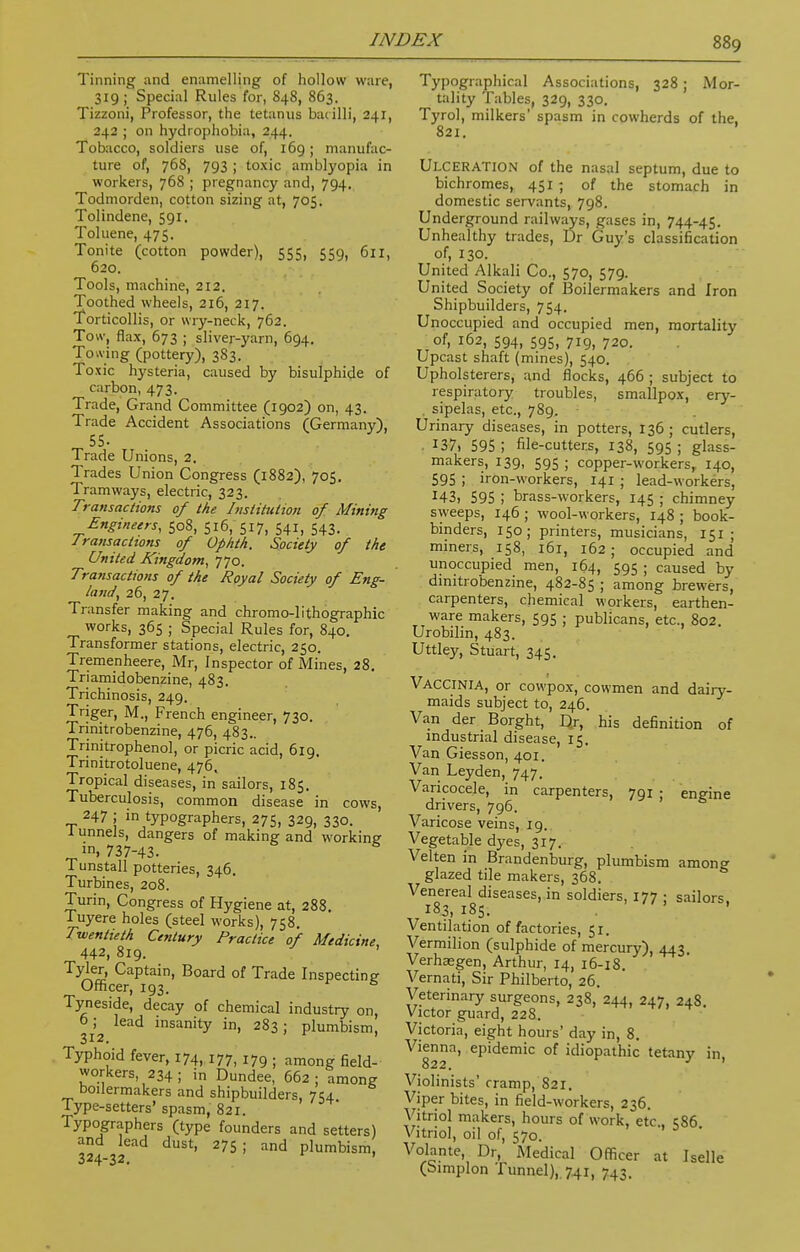 Tinning and enamelling of hollow ware, 319 ; Special Rules for, 848, 863. Tizzoni, Professor, the tetanus bacilli, 241, 242 ; on hydrophobia, 244. Tobacco, soldiers use of, 169; manufac- ture of, 768, 793 ; toxic amblyopia in workers, 768 ; pregnancy and, 794. Todmorden, cotton sizing at, 705. Tolindene, 591. Toluene, 475. Tonite (cotton powder), 555, 559, 611, 620. Tools, machine, 212. Toothed wheels, 216, 217. Torticollis, or wry-neck, 762. Tow, flax, 673 ; sliver-yarn, 694. Towing (pottery), 3S3. Toxic hysteria, caused by bisulphide of carbon, 473. Trade, Grand Committee (1902) on, 43. Trade Accident Associations (Germany), 55- Trade Unions, 2. Trades Union Congress (1882), 705. Tramways, electric, 323. Transactions of the Institution of Mining Engineers, 508, 516, 517, 541, 543. Jransacttons of Op nth. Society of the United Kingdom, 770. Transactions of the Royal Society of Eng- land, 26, 27. Transfer making and chromo-lithographic works, 365 ; Special Rules for, 840. Transformer stations, electric, 250. Tremenheere, Mr, Inspector of Mines, 28. Triamidobenzine, 483. Trichinosis, 249. Triger, M., French engineer, 730. Trinitrobenzine, 476, 483.. Trinitrophenol, or picric acid, 619. Trinitrotoluene, 476, Tropical diseases, in sailors, 185. Tuberculosis, common disease in cows, 247 ; in typographers, 275, 329, 330. 1 unnels, dangers of making and working in, 737-43. Tunstall potteries, 346. Turbines, 208. Turin, Congress of Hygiene at, 288. Tuyere holes (steel works), 758. Twentieth Century Practice of Medicine 442, 819. Tyler, Captain, Board of Trade Inspecting Officer, 193. r s Tyneside, decay of chemical industry on, o; lead insanity in, 283: plumbism, 312. Typhoid fever, 174, 177, 179 . among field. workers 234; in Dundee, 662; among boilermakers and shipbuilders, 7 54 Type-setters' spasm, 821. Typographers (type founders and setters) and lead dust, 275; and plumbism, 324-32. r ' Typographical Associations, 328 ; Mor- tality Tables, 329, 330. Tyrol, milkers' spasm in cowherds of the, 821. Ulceration of the nasal septum, due to bichromes, 451 ; of the stomach in domestic servants, 798. Underground railways, gases in, 744-45. Unhealthy trades, Dr Guy's classification of, 130. United Alkali Co., 570, 579. United Society of Boilermakers and Iron Shipbuilders, 754. Unoccupied and occupied men, mortality of, 162, 594, 595, 719, 720. Upcast shaft (mines), 540. Upholsterers, and flocks, 466 ; subject to respiratory troubles, smallpox, ery- . sipelas, etc., 789. Urinary diseases, in potters, 136; cutlers, I37> 595 ; file-cutters, 138, 595 ; glass- makers, 139, 595 ; copper-workers, 140, 595 ; iron-workers, 141 ; lead-workers, x43, 595 ; brass-workers, 145 ; chimney sweeps, 146 ; wool-workers, 148 ; book- binders, 150; printers, musicians, 151 ; miners, 158, 161, 162 ; occupied and unoccupied men, 164, 595 ; caused by dinitrobenzine, 482-85 ; among brewers, carpenters, chemical workers, earthen- ware makers, 595 ; publicans, etc., 802. Urobilin, 483. Uttley, Stuart, 345. VACCINIA, or cowpox, cowmen and dairy- maids subject to, 246. Van der Borght, Qr, his definition of industrial disease, 15. Van Giesson, 401. Van Leyden, 747. Varicocele, in carpenters, 791 • engine drivers, 796. Varicose veins, 19. Vegetable dyes, 317. Velten in Brandenburg, plumbism amono- glazed tile makers, 368. Venereal diseases, in soldiers, 177 : sailors 183, 185. Ventilation of factories, 51. Vermilion (sulphide of mercury), 443 Verhajgen, Arthur, 14, 16-18. Vernati, Sir Philberto, 26. Veterinary surgeons, 238, 244, 247, 248. Victor guard, 228. Victoria, eight hours' day in, 8. Vienna, epidemic of idiopathic tetany in 822. * ' Violinists' cramp, 821. Viper bites, in field-workers, 236. Vitriol makers, hours of work, etc., 586 Vitriol, oil of, 570. Volante, Dr, Medical Officer at Iselle (Simplon Tunnel), 741, 743.