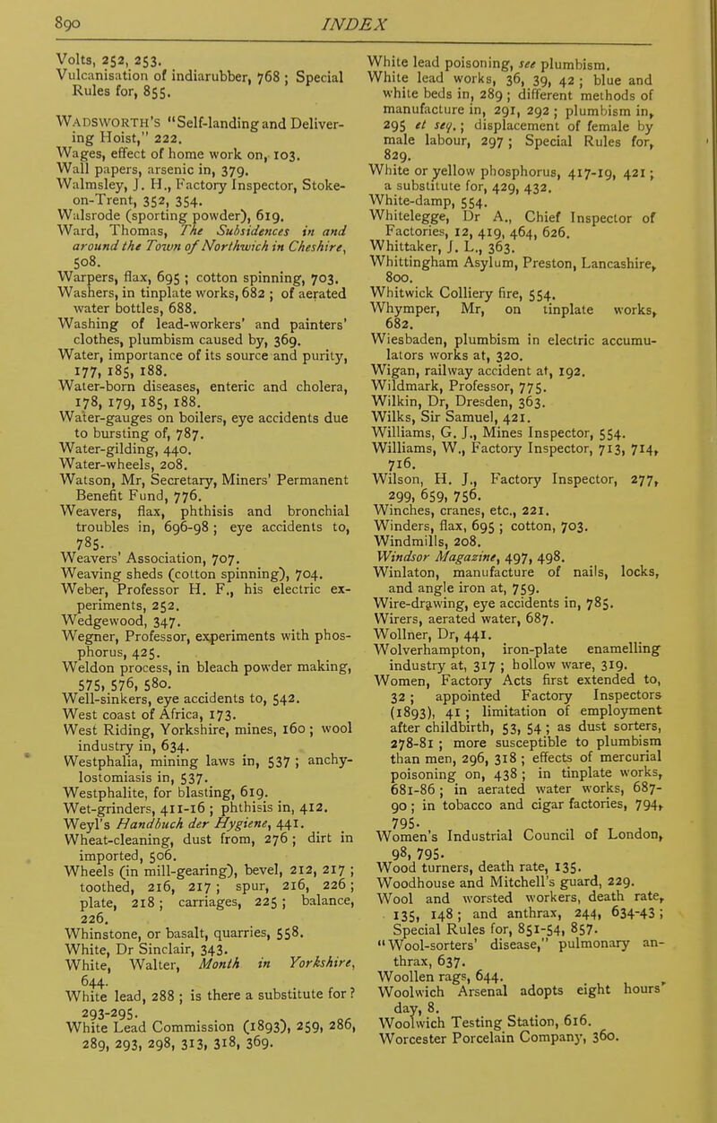 Volts, 252, 253. Vulcanisation of indiarubber, 768 ; Special Rules for, 855. Wadsworth's Self-landing and Deliver- ing Hoist, 222. Wages, effect of home work on, 103. Wall papers, arsenic in, 379. Walmsley, J. H., Factory Inspector, Stoke- on-Trent, 352, 354. Walsrode (sporting powder), 619. Ward, Thomas, The Subsidences in and around the Town of Northwich in Cheshire, 508. Warpers, flax, 695 ; cotton spinning, 703. Washers, in tinplate works, 682 ; of aerated water bottles, 688. Washing of lead-workers' and painters' clothes, plumbism caused by, 369. Water, importance of its source and purity, 177, 185, 188. Water-born diseases, enteric and cholera, 178, 179, 185, 188. Water-gauges on boilers, eye accidents due to bursting of, 787. Water-gilding, 440. Water-wheels, 208. Watson, Mr, Secretary, Miners' Permanent Benefit Fund, 776. Weavers, flax, phthisis and bronchial troubles in, 696-98 ; eye accidents to, 785. Weavers' Association, 707. Weaving sheds (colton spinning), 704. Weber, Professor H. F., his electric ex- periments, 252. Wedgewood, 347. Wegner, Professor, experiments with phos- phorus, 425. Weldon process, in bleach powder making, 575, 576, 580. Well-sinkers, eye accidents to, 542. West coast of Africa, 173. West Riding, Yorkshire, mines, 160 ; wool industry in, 634. Westphalia, mining laws in, 537 ; anky- lostomiasis in, 537. Westphalite, for blasting, 619. Wet-grinders, 411-16 ; phthisis in, 412. Weyl's Handbuch der Hygiene, 441. Wheat-cleaning, dust from, 276 ; dirt in imported, 506. Wheels (in mill-gearing), bevel, 212, 217 ; toothed, 216, 217 ; spur, 216, 226; plate, 218 ; carriages, 225 ; balance, 226. Whinstone, or basalt, quarries, 558. White, Dr Sinclair, 343. White, Walter, Month in Yorkshire, 644. White lead, 288 ; is there a substitute for? 293-295. White Lead Commission (1893), 259, 286, 289, 293, 298, 313, 3l8, 369. White lead poisoning, see plumbism. White lead works, 36, 39, 42 ; blue and white beds in, 289 ; different methods of manufacture in, 291, 292 ; plumbism in, 295 et set/.; displacement of female by male labour, 297 ; Special Rules for, 829. White or yellow phosphorus, 417-19, 421 ; a substitute for, 429, 432. White-damp, 554. Whitelegge, Dr A., Chief Inspector of Factories, 12, 419, 464, 626. Whittaker, J. L., 363. Whittingham Asylum, Preston, Lancashire, 800. Whitwick Colliery fire, 554. Whymper, Mr, on tinplate works, 682. Wiesbaden, plumbism in electric accumu- lators works at, 320. Wigan, railway accident at, 192. Wildmark, Professor, 775. Wilkin, Dr, Dresden, 363. Wilks, Sir Samuel, 421. Williams, G. J., Mines Inspector, 554. Williams, W., Factory Inspector, 713, 714, 716. Wilson, H. J., Factory Inspector, 277, 299. 659, 756. Winches, cranes, etc., 221. Winders, flax, 695 ; cotton, 703. Windmills, 208. Windsor Magazine, 497, 498. Winlaton, manufacture of nails, locks, and angle iron at, 759. Wire-drawing, eye accidents in, 785. Wirers, aerated water, 687. Wollner, Dr, 441. Wolverhampton, iron-plate enamelling industry at, 317 ; hollow ware, 319. Women, Factory Acts first extended to, 32 ; appointed Factory Inspectors (1893), 41 ; limitation of employment after childbirth, 53, 54 ; as dust sorters, 278-81 ; more susceptible to plumbism than men, 296, 318 ; effects of mercurial poisoning on, 438 ; in tinplate works, 681-86; in aerated water works, 687- 90; in tobacco and cigar factories, 794, 795- Women's Industrial Council of London, 98, 795- , , Wood turners, death rate, 135. Woodhouse and Mitchell's guard, 229. Wool and worsted workers, death rate, 135, 148; and anthrax, 244, 634-43; Special Rules for, 851-54, 857. Wool-sorters' disease, pulmonary an- thrax, 637. Woollen rags, 644. Woolwich Arsenal adopts eight hours day, 8. Woolwich Testing Station, 616. Worcester Porcelain Company, 360.