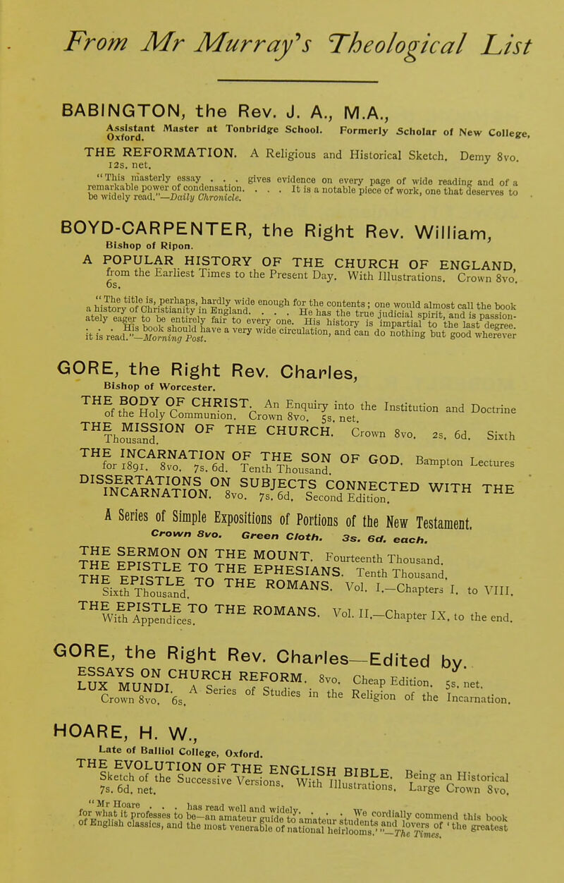 BABINGTON, the Rev. J. A., M.A., Assistant Master at Tonbrldge School. Formerly Scholar of New College, THE REFORMATION. A Religious and Historical Sketch. Demy 8vo I2s. net. J  This.niasterly f3'1^ • ■ • gives evidence on every page of wide reading and of a ^^rSS^^a^ • ■ • Itis-o^ble piece of work, one that deserves to . BOYD-CARPENTER, the Right Rev. William, Bishop of Ripon. A POPULAR HISTORY OF THE CHURCH OF ENGLAND from the Earliest Times to the Present Day. With Illustrations. Crown 8vo OS. « h to2£^«Jer£i !P«h*?!'-lla-Sdl3; wi?e enouSh for tlie contents; one would almost call the book it is a very wide circulation>and d° tat'ar^ite; GORE, the Right Rev. Charles, Bishop of Worcester. THSthe°gI°rF CHRIST^ An Enquiry into the Institution and Doctrine ot the Holy Communion. Crown 8vo. es net THTh„«™fI0N 0F ™E CHURCH.' 6row„ 8,„. 2S. 6d. Sixth D^S^^.^H5?S^5Sg5£™ W,TH THE A Series of Simple Expositions of Portions of the New Testament. Crown 8vo. Green Cloth. 3s. 6a. each. ™f Pp!1^?2 ™ THE M0UNT- F°-teenth Thousand. ThI l?icSpT^nTS/PHESIANS- ^Thousand. ^Lg^SSS T° ROMANS. Vol. I.-Chapters I. to VIII, ™^SS2£?° R°MANS- ™- .-^Pter IX, to the end. GORE, the Right Rev. Charles—Edited bv LUX^UNnT0?^ REF°RM- 8V°- Cheap Edition. 5snet LU?rownU8?oDI6s.A ^ °f ™ ^ ^ °< the Incarnation. HOARE, H. W., Late of Balliol College, Oxford. THE EVOLUTION OF THE ENGLISH nim c- r, .