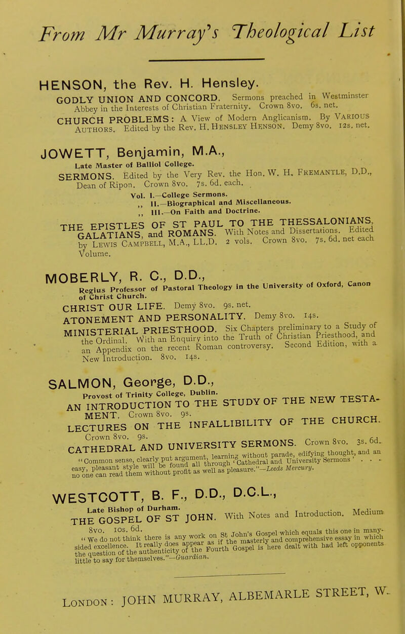 HENSON, the Rev. H. Hensley. GODLY UNION AND CONCORD. Sermons preached in Westminster Abbey in the Interests of Christian Fraternity. Crown 8vo. 6s. net. CHURCH PROBLEMS : A View of Modern Anglicanism. By VARIOUS Authors. Edited by the Rev. II. Hensley Henson. Demy 8vo. 12s.net. JOWETT, Benjamin, M.A., Late Master ol Balllol College. SERMONS. Edited by the Very Rev. the Hon. W. H. Fkemantle, D.D., DeanofRipon. Crown 8vo. 7s. 6d. each. Vol. I.—College Sermons. II. —Biographical and Miscellaneous. III. —On Faith and Doctrine. THF EPISTLES OF ST PAUL TO THE THESSALONIANS PATATT ANS and ROMANS. With Notes and Dissertations. Edited ^AL^sIC^2pbS?iM0a:LL.D. 2 vols. Crown 8vo. 7s. 6d. net each Volume. MOBERLY, R. C, D.D., Regius Professor of Pastoral Theology in the University of Oxford, Canon of Christ Church. CHRIST OUR LIFE. Demy 8vo. gs.net. ATONEMENT AND PERSONALITY. Demy 8vo. 14s. MiMldTFRlAL PRIESTHOOD. Six Chapters preliminary to a Study of M™he JSA With an inquiry into the Truth of Christian Priesthood and an Appendix on the recent Roman controversy. Second Edition, mth a New Introduction. 8vo. 14s. SALMON, George, D.D., Provost of Trinity College, Dublin. TTTQTA AN INTRODUCTION TO THE STUDY OF THE NEW TESTA- MENT Crown 8vo. 9s. LECTURES ON THE INFALLIBILITY OF THE CHURCH. CATHEDRAL AND UNIVERSITY SERMONS. Crown 8vo 3.. 6d.. ^Co.inon sense .c-^^^ wS^uWas pleasure,^ Mercury. WESTCOTT, B. F., D.D., D.C.L., THE^GOS^EL OF^ST JOHN. With Notes and Introduction. Medium. ..^l^^ere is any wo* on St^>*g£g™£Elffi2iZ 5S ^o^ih-MuX^^^^^ d6alt With ^ °PPOneUtS little to say for themselves.-Ctord««». LONDON : JOHN MURRAY, ALBEMARLE STREET, W..