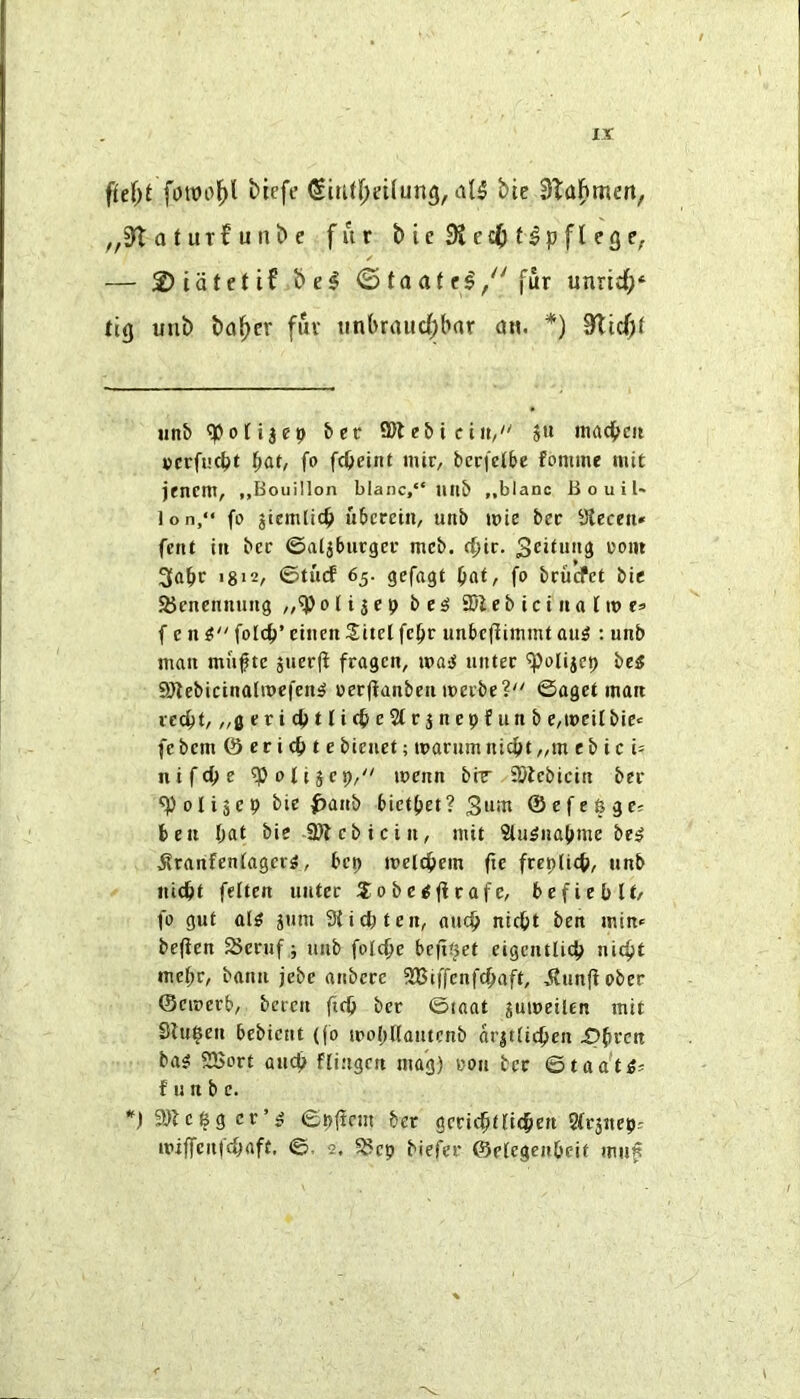 fld)t fowol^l biefc ditU^eilung, bie 3Ta^men, 0 t ut£ u nb e fur b ie 9iec() fipfl egC;. — 2) tatet if be^ <5 taaf c^/'fur unridf;* tig unb ba^cr fur tin(>raud)bar a«. *) S'ltcf)! Htib ^ofijep bee 9)let)i etit,' ju inad^ni cerfuept ^at, fo fepeint mtr, bcri'ct&e fomme niit jenent, „Bouillon blanc,“ mib „blanc Ji o u i t- lon,“ fo jtcmlic^ uberetn, unb luie bee Steceu* fent in bcc ©aljburger mcb. d)iv. Scitun^ ooin 3a^r 1812, ©tiicf 65. gefagt ^at, fo brurfet bie 25enennuug otijep besi SDlebiciiiatiues f e n fotep’ einen Sitel fc^r unbeftimmt au^ : unb man mu^te juerjl fragen, mai untec ^olijep bes SJtebicinalmefen^ oeeftanben meebe? ©aget man veept, „gericpttit^e$trjnepfunb e,t»eil bie-= febem & eti<^te bieuet; marumntc{)t„m eb ic U ntfd;e ^ottjep/' loenn bir SDlebicin bee 9)olijep bie ^anb bictf^al Sum ©efeege^ ben I;at bie Sfitebicin, mit 2tu5na(>me bei? ^ranfen{agcc5, bep melcbem fte freplicfe, unb iiicbt fetten unter S^obe^ftcafe, befieblt/ fo gut al^ jum Stiepten, aucb uiept ben min<= befien Scruf; unb folcpe befit^et eigcutlicb niefit mebc, banii jcbe anbere SSiffenfebaft, jtunf!ober ©emeeb, beren fidj bet ©taat juiueilen mit Stu^en bebient (fo mobnautenb aritticpen i^bren ba^ 525ort and? ffingett mag) oon bcc ©taa't^s f u n b e. 9}lc^gec’^ ©p(inn bcc gccicbtti(§en 2(c3ttep: miffcnicbaft, ©. 2. 5Scp biefer ©etegenbeif mu^