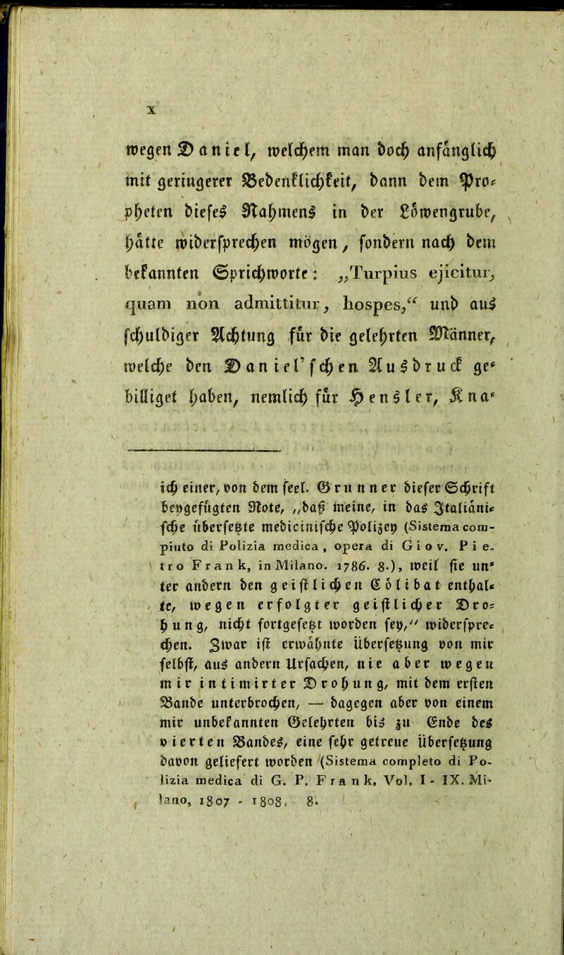 toegen 2) a n t c I, roeld^em man t>oc^> anfanglic^ mif geringem ^&ebmUid)teit, bann bein p^eten biefe^ 3ta|)menl in ber Soroengrubf, ()atte tpiberfpred^en mbgcn, fonbern nac^ bcm befannfcn ©prid[)n)or(e: ^/lurpius ejicitm^ quani non admittitur, hospes/^ unb au5 fd)ulbiger 5td^tung fur bie gete^rtcn 9?ldnncr, vodd)e ben 2>antel’fd;cn 2tu^brucE gc» billiget |>aben, nemlid^ fur i^en^lcr, ^na* itb einec, oon hem feel, ©runner liefer ©d^rift fcepgefugten Slote, „baf nieine, in ba^ Sfalidni* fc^e uberfei^te mebictnife^e ^olijep (Sistemacom- piuto di Polizia medica , opera di G i o v, Pie- tro Frank, in Milano. 1786. 8-)» n>cil fte un' ler anbern ben geijHidbcn golibat entl^al* >, ttf wegen crfolgter geijilidOer Sros ^ung, nic^t fortgefc^t tporben fep/' tpiberfpre* <^en. eri»dl)nte Uberfe^ung con mir felb|f/ au^ anbern Urfaepen, nie aber wegen mir inti mirier JDro^ung, mit bem erfien 58anbc unterbroeben, — bagegen aber won einem mir unbefannten ©ete^rten bi» ju (gnbe bc^ pierten SSanbe^, eine fc^r getreue Uberfe^ung baron gelicfert morben (Sistema complete di Po- lizia medica di G. P, Frank, Vol. I - IX. Mi- , latio, 1807 . tgoS. 8.