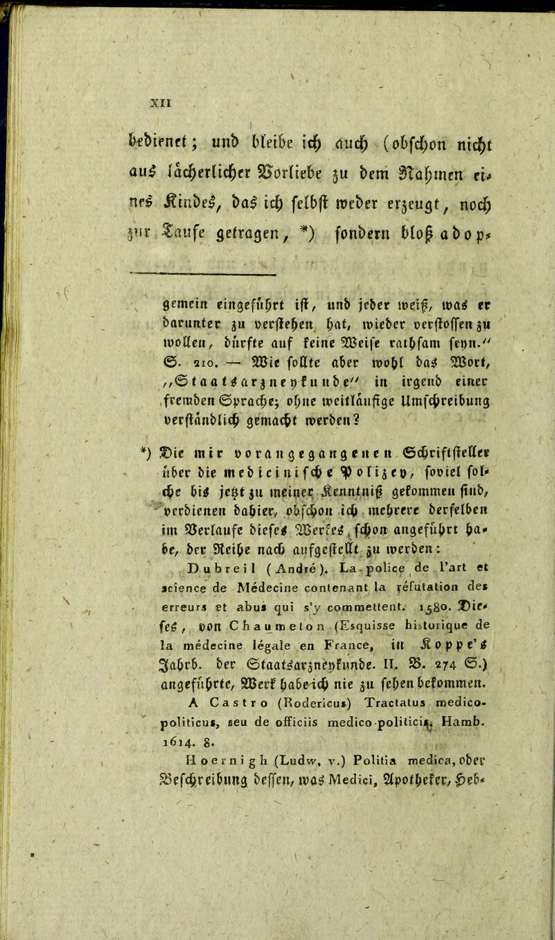 bfbifnct; unb bl'eibe ic^ ouc^ (obfd^on nid^t au5 lad^erlid^er ^S^orKiebe 5U bem Slo^men e'u nr^ ^mbe^, \>a$ td^ fclbfl rocber erjeugt, nod^ jiir Saufe gelragen, * *) fonbern blof abop# gemcirt eingefubrt i|i, unb jcber i»df/ wai tt batuntet §u werjlebeti, b<»t» roiebct: oetfioffeii ju woUett, bhvfte auf fetne SJJeife ratbfani fepn. ©. 210. — 2Bte foUte aber rcobl 2Bort/ ,,©(aat^arjnepfu»be^' iit irgeiib finer ,frcmben ©pracbe; otjue weitlaufige Umfcbreibung eecflftiiblicb gemacbt ttcrbcn? *) S)ie mtr »0 ra n 3 e3a«g en e n ©cbrififletter liber bie mebicinif(b« ^oltjeo, foriet fol* <be bi< je$t ju mcinec ^enntni^ gefommeu fiub, ■■ rcrbienen babtery obfdbon icb mcbcere berfelbcn im SJeriaufe bieferf SBerfe^, fd^on atigefubvt b<i' bcy ber Sieibe nacb aiifgeflc.llt ju roerben: Dubreil (Andte). La - police de I’art et jcience de Mcdecine contenant la lefutation de» erreurs et abus tjui s’y commetteiit. 1^80. ®ie< fe5 , rott Chauroelon (Esquisse bistoiique de la medecine legale en France, tit -^oppe’rf 3abrb. ber ©faat^arjn^pfunbe. IT. 25. 274. ©.) ongeffibrtC/ SBerf babe-idb nie ju febenbefommen. A Castro (Kodericui) Traclatus medico* politicuf, seu de oEiciis medico polilicii^, Hamb. 1614. 8. Hoernigb (Ludw, v.) Politia medica, obei* ^Befdbreibimg beffeuy ira^ Medici, 5lpotbefer/^fb«