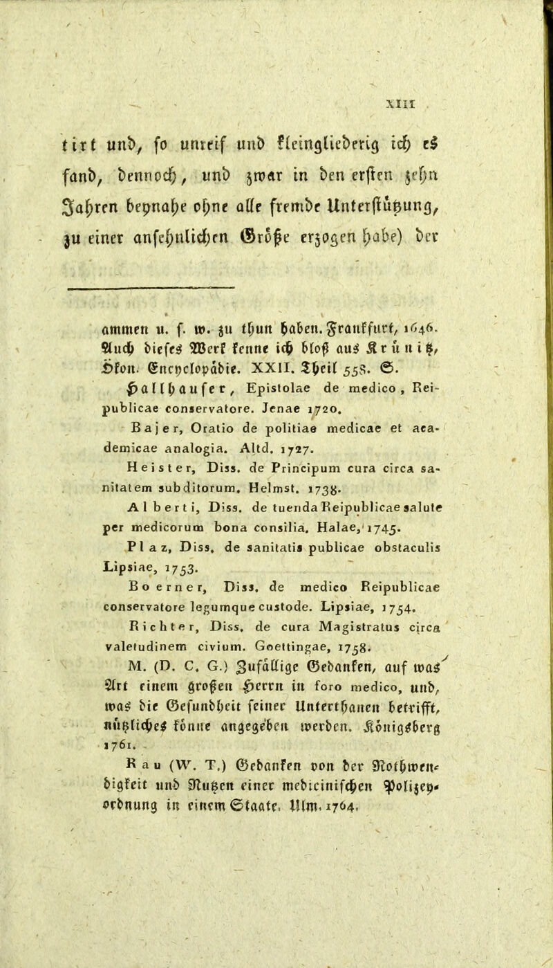 tirt unt>, fo untetf unb fletngliebeng id^ cl fanb, bennod;, unb jnxjr in ben crjicn jef;n Sal^rcn of;ne oCe frembc Unterliu^ung, }U einer anfid;nUd;rn (Srofe erjosen i;abe) bcr ammen u. f. n>. ju tl)un baben. Jranffurf, Suc^» biefe^ 2Berf fenne f*(o^ au^ ^ruiii^, i?fon. CEnc^clopdbie. XXII. 55s. ©• aufe t, Epislolae de medico, Rei- publicae coniervatore. Jenae 1^720. B a j e r, Oratio de politiae medicae et aea- demicae analogia. Altd. 1727. Heister, Diss, de Principum cura circa sa- nitatem subditorum, Helmst, 173^. Alberti, Diss. de tuenda Reipublicae salute per medicorum bona consilia. Halae,'i745. PI a z, Diss, de sanitatis publicae obstaculis Lipsiae, 1753. Bo erner, Diss, de medico Reipublicae conservatore logumque custode. Lipsiae, 1754. Richter, Diss, de cura Magistratus circa valetudinem civium. Goettingae, 1738- M. (D. C. G.) ©ebanfcn, auf Slrt finem §rofeii ^crrn in foro medico, unb, was bif ©cfuttbbcit feinec UntertOaiteu bctiriffL nii^licbel fonne angege'beit werbcn. .Sdnig^iberg 1761. R a u (W. T,) ©cbanfen t>on ber bigfctt unb 9lu6cn einer mebicinife^en orbnung in cincm ©tadte, lUm. i7(*4.