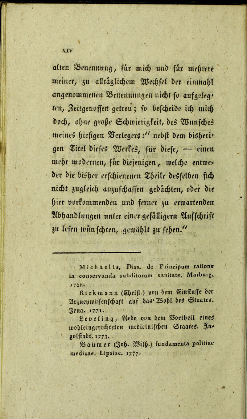 \1V \ altm 95enenuung, fur micif) uub fur mr^rerc metner, ju oUtoglicl^em SBecfjfel ber cinmufil angenommenen SScnennungen nid^t fo aufgelrg* Un, Sritgenojfen gefreu; fo befc^eibe idb bod;, ofme grofe ©d^toierigfeit, be^ SBunfdbel mctnc^ l^icftgen SJertegcrlnebff betn bt^fjeri* gen Zitd biefe5 SCerfel, fiir biefe, — etnen mel^r moberncn, fur biejentgen, roeCdbe cnttoci* ber bte bi^^er erfdbtenenen S^ettc belfelben ftdb nidbt jugfetd; anjufcfsaffen gebdd^ten, obef bic l^ter oorfommenben unb fernet ju erroarfenben 5(b^anb(iingett unter einer gefdlitgern Sluffd^riff ju tefen rounfd^fen, ,geroa^(t 5U fcl^en/' Michael! s. Piss, de Ptincipum rationc in conservanda subditorum sanitate, Marburg, 1768- Rick tnann (Sbriff ) einffuffe J>er 2trjnepipiffenf(baft auf ©taate^- 3eiw, 1771. ' £e»eliHg, 9lebe poti bem SUortbeil eine^ tpopleingcticbteleit tnebicittifdben ©taate^. 3n* 1 golfiabt, 1773. Maumee (3t>b* SBilbO fundamenta politiae medicae, Lipsiae. 1777.