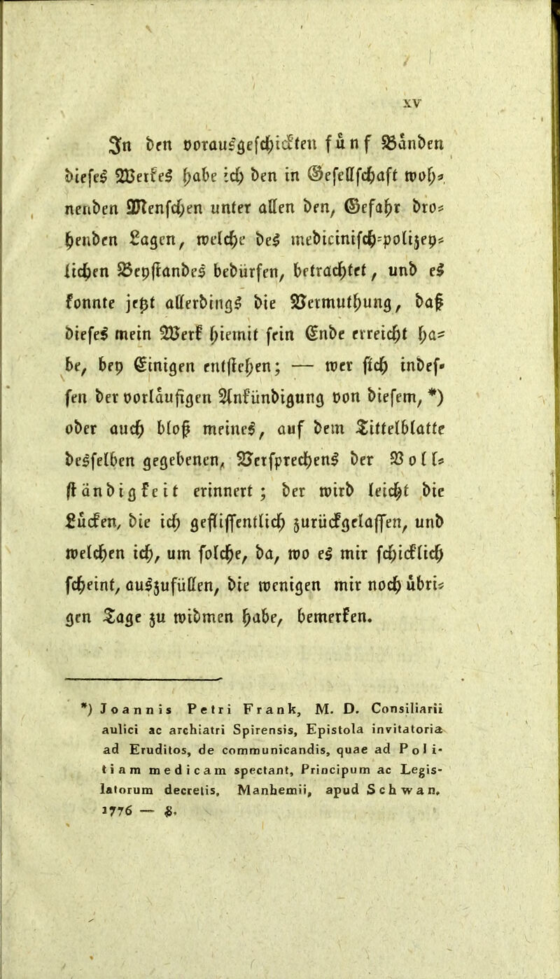 bftt oorau^3e[d[)tif(en funf 95anben Mefe^ 333etfe5 ^ahe id) ben in ©cfefffd^aft mi)^ nenben 3Renfd;en unter alien ben, ©efa^r bros l^enben £agen, roelc^e be5 mebicinifc^=poIijep# lid^en JBcpfianbe^ bebiirfen, betrad^Iet, unb e^ fonnte jept oderbing^ bie SJermutl^ung, baf biefe^ mein 2Berf f)iemif fein Snbe evreic^t be, bep ^inigen entfie^en; — tner fid) inbef* fen bet ootlaufigcn SInfunbigung non biefem, *) ober aud^ blof meinel, auf bem ^ittelblatlc bc^felben gegebenen, 23’ctfpred)enl ber S3 o I U (Idnbigfeif erinnert ; ber mirb leid^t bie fucfen, bie id) gefliffentlid^ 5uriicfgclaffen, unb tpeld^en id^, urn fold^e, ba, mo e§ mir fd)idii^ fcfjeinf, au^5ufuCen, bie mcnigen mir nod) ubri« gen 5iagc ju roibmen ^abe, bemerfen. *)Joannis Pefri Frank, M. D. Consiliarii aulici ac archiatri Spirensis, Epistola invitatoria ad Fruditos, de communicandis, quae ad PoJi* tiam medicam spectanl, Principum ac Legis* latoTum decretis. Manhemii, apud Schwan, 1776 —