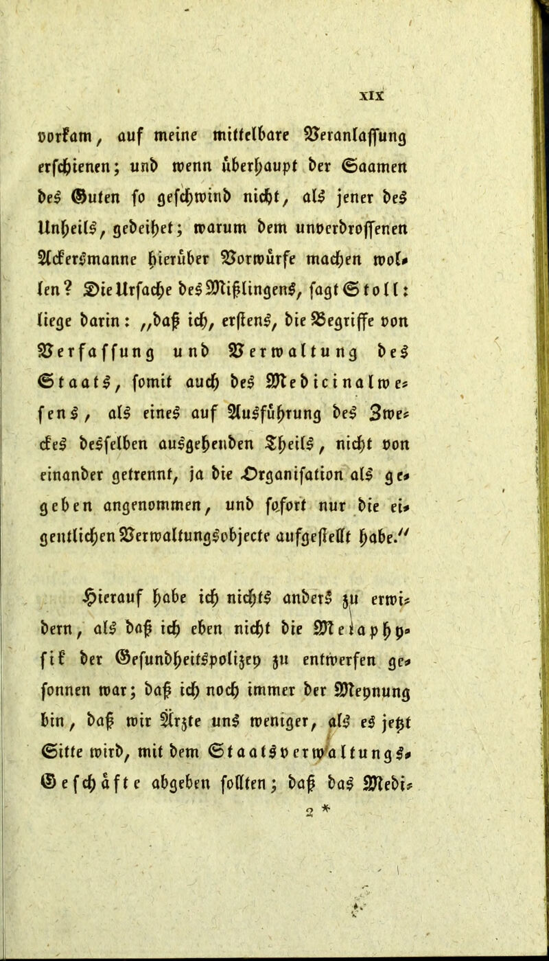 oorfant, auf meinc mitteCbarc SJeranlaflfung erfd[>tenen; unt> wenn uber|)aupt ber ©aameii be^ ®uten fo gefc^)n»ttib nidbt, a(^ jener bel Unr;eil^, gcbei()eJ; roarum bem unoerbrojyenett 2((fer0monne l^teruber SJortPurfe madden tPo(< len ? 2)ie Urfacf>e be^ 9Jli§lingen§, fagt © f o H: Jiege bartn: ,,baf td^, erffen^, bie 95egti|fe »on SJerfaffung tinb SJerroaltung bcl ©taat^, fomtt oud^ be^ SJlebicinaltpe# fen I, oil eine^ ouf 2(u^fu^Tung bel 3n»es (fel be^felben au^gebeiiben , nicf)t non cinanber gctrennf, ja bie X5rganifation oil ge» geben ongenommen, unb fafort nur bie n* genllicf)en2Jettt)oUunglobjecte aufge(iefft j^obe. ^terouf l^obe icfi nid^ll onbetl ju ertni? bern, oil bof icf) eben nid^l bie SKeiopj^p* fi6 bet ®efunb|>eUlpoli5ep 511 enttberfen ge^ fonnen war; bof icf> nodb immer ber SJlepnung bin, bof wir ^rjte «nl weniger, oil el jept ©itte wirb, wit bem ©tootlnenp^olfungl# ®efcf)ofte obgeben follten; bof bo| SJZebi# * 2