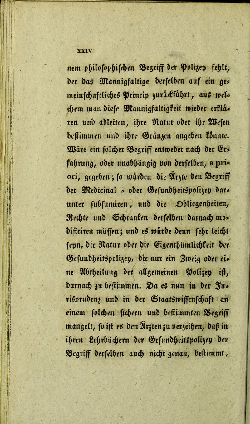 nem pl^t(ofop^ifc§ett 95egri(f ber ^olt5cp fe^le, ber bal QKanntgfalttgc berfelbeti auf ein gc# memfd^aftlicl^e^ ^tincip jurucffu^rt, au$ weU d^em matt biefe SJlattttigfaUigfeit tvieber erfla« ten ttttb obleitett, i^re 3latur ober il^r SBefen befltmmcit unb i^re ©rdttjeit ttugebett fonnte, SUdre eitt fold^er 95cgriff etittveber ttttd^ ber (Sr^ fa^ruttg, ober uttttbl^dttgig pon berfelbcn, a pri- ori, gegebett; fo tP^rbctt bie ^rjte bett ^egrijf ber SJlebicmat # ober ©efuttb^eitlpolisep bor# uttter fubfumtren, unb bie ^biiegen^eiten, Sied^te unb ©d^ranfen berfelben barnad^ mo^ bificiren muffen; unb el rourbe benn fej^r leid^t fepn, bie 3(latur ober bie ^igent^umnd^feit ber ®efunb()eitlpoiije9, bk nur ein 3meig ober d* ne 2(6r(>ci(ung bet offgemeinen ^oiijep i({, barnadb ju beffimnten. 2)a el nun in ber 3u^» rilprubenj unb in ber ©taatlroijfenfd[;aft on rinem foid^en fid^etn unb befiimmten 93egriff mangeCf, foifl el ben^rjfenju oerjei^en, baf in il^ren Ee^rbiid^ern ber ©efunbl^eitlpolijep ber S5egri(f berfelben au«|) nid^l genou/ befiimmf,