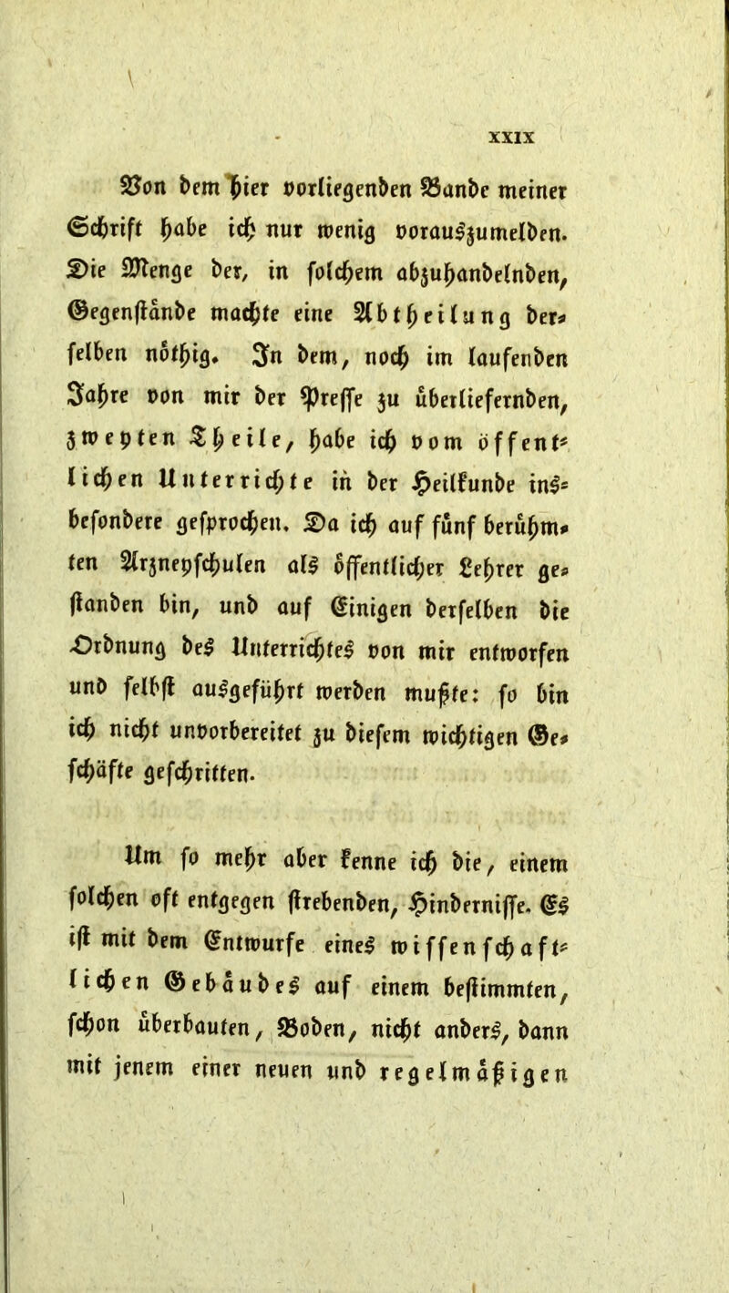\ 2Jon bem l^icr oorliegenben S3anbc meiner ©dbrift ^abe id^ nur roenig Dotauljumelbm. 2)ie SJlenge ber, in fold^em abju^ninbeinben, ©egenfldnbe mat^te eine 2(bt^citung t>eu fdben nbtj^ig, 3>n bem, nod^ im loufenben ^oj^re non mir ber ^rcjfe ju ubeilicfcrnben, jmepten 5^eile, ^abe ic^ »om dffcnt* lichen Unterricf;te in ber J^cilfunbe in^* befonbere gefproc^en. £)o ic^ auf funf beru^m* ten 2irjnepfc^)ulen d$ bffent(ict;er Secret ge^ (ionben bin, unb ouf ginigen betfelbcn bic Orbnung be$ Unterric^fe^ t>on mir entmorfen unb felbfl au^gefiil^rt merbcn muffe: fo bin ic^ nic^t unporbercifet ju biefem mic^tigen ®e* fc^ofte gefc^ritfcn. Urn fo mel^r ober fennc id^ bie, einem fold^en oft entgegen firebenben, ipinbernijfe, i(i mit bem ^nttourfe cinci miffenfc^aft^ tidben ©cbaubel ouf einem befiimmtcn, fdbon uberbouten, 23oben, nidpt onberl, bonn mit jenem einer neuen unb regetmdf igen