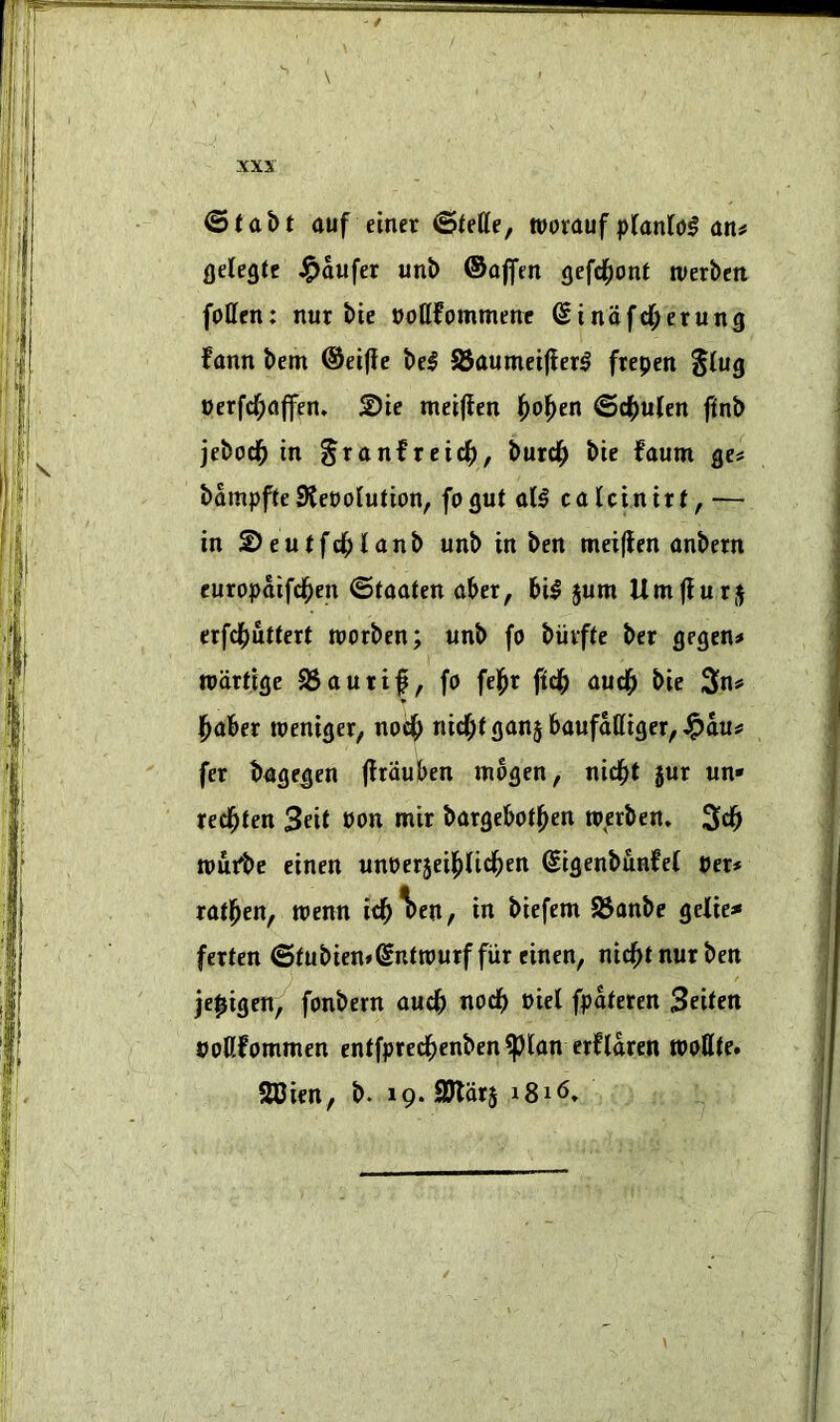 '' ' \ ©fabt auf einer ©fetle, worauf an# flelegtc J^aufer unb ©ajfm gefd^onf tverbeit follcn: nur bie noKfommenc (Sinafd^erung fann bem ©eifie be^ 95aumei(ler0 ftepen %iuQ oerfd^affen. ©te metjfen l[)ol^en @4>u(en ftnb jebod^ in §ranfrcid|), burd^ bie faum ge# bampfie9teoolution, fogut all calcinirt, — in 2>eutfd^lanb unb in ben meiflen anbern europaifd^en ©taaten aber, bil jum Umflurj erfdfjuttett roorben; unb fo biivfte ber gegen# wdrttge 95autt|, fo fel^r ftdb aud^ bie 3n# l^aber weniger, nod^ nid;f ganj baufdttiger, J^du# fer bagegen flrduben mbgen, nidbt jur un* red^ten Seit oon mir bargebotl^en ro,erben» 3db toufbe einen unoerjeii^lid^en (Sigenbunfel per# ratl^en, wenn id^^en, in biefem 95anbe gelie#« ferten ©tubien»Sntrourf fiir einen, nid^t nur ben je^igen, fonbern audb nodb Piet fpdteren S^itm PoKfommen entfpred^enben^lan erftdren tpollte. SCien, b. 19. SJldrj 1816.
