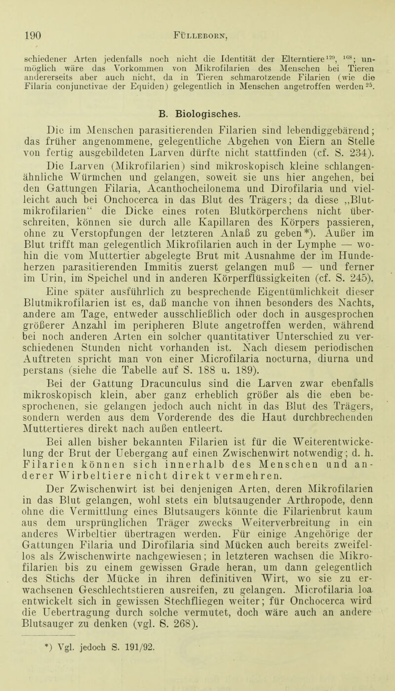 schiedener Arten jedenfalls noch nicht die Identitat der Elterntiere12, 108; un- moglich ware das Vorkommen von Mikrofilarien des Meuschen bei Tieren andererseits aber audi nicht, da in Tieren schmarotzende Filarien (wie die Filaria conjunctivae der Equiden) gelegentlich in Menschen angetroffen werden25. B. Biologisches. Die im Menschen parasitierenclen Filarien sind lebendiggebarend; das fruher angenommene, gelegentliche Abgehen von Eiern an Stelle von fertig ausgebildeten Larven diirfte nicht stattfinden (cf. S. 234). Die Larven (Mikrofilarien) sind mikroskopisch kleine schlangen- ahnliche Wiirmchen und gelangen, soweit sie uns hier angehen, bei den Gattungen Filaria, Acanthocheilonema und Dirofilaria und viel- leicht auch bei Onchocerca in das Blut des Tragers; da diese ,,Blut- mikrofilarien die Dicke eines roten Blutkorperchens nicht iiber- schreiten, konnen sie durch alle Kapillaren des Korpers passieren, ohne zu Verstopfungen der letzteren AnlaB zu geben*). AuBer im Blut trifft man gelegentlich Mikrofilarien auch in der Lymphe — wo- hin die vom Muttertier abgelegte Brut mit Ausnahme der im Hunde- herzen parasitierenden Immitis zuerst gelangen mufl — und ferner im Urin, im Speichel und in anderen Korperflussigkeiten (cf. S. 245). Eine spater ausfiihrlich zu besprechende Eigentumlichkeit dieser Blutmikrofilarien ist es, daft manche von ihnen besonders des Xachts, andere am Tage, entweder ausschlieBlich oder doch in ausgesprochen groBerer Anzahl im peripheren Blute angetroffen werden, wahrend bei noch anderen Arten ein solcher quantitativer Unterschied zu ver- schiedenen Stunden nicht vorhanden ist. Nach diesem periodischen Auftreten spricht man von einer Microfilaria nocturna, diurna und perstans (siehe die Tabelle auf S. 188 u. 189). Bei der Gattung Dracunculus sind die Larven zwar ebenfalls mikroskopisch klein, aber ganz erheblich groBer als die eben be- sprochenen, sie gelangen jedoch auch nicht in das Blut des Tragers, sondern werden aus dem Vorderende des die Haut durchbrechenden Muttertieres direkt nach auBen entleert. Bei alien bisher bekannten Filarien ist fiir die Weiterentwicke- lung der Brut der Uebergang auf einen Zwischenwirt notwendig; d. h. Filarien konnen sich innerhalb des Menschen und an- derer Wirbeltiere nicht direkt vermehren. Der Zwischenwirt ist bei denjenigen Arten, deren Mikrofilarien in das Blut gelangen, wohl stets ein blutsaugender Arthropode, denn ohne die Vermittlung eines Blutsaugers konnte die Filarienbrut kaum aus dem ursprunglichen Trager zwecks Weiterverbreitung in ein anderes Wirbeltier iibertragen werden. Fiir einigc Angehorige der Gattungen Filaria und Dirofilaria sind Miicken auch bereits zweifel- los als Zwischenwirte nachgewiesen; in letzteren wachsen die Mikro- filarien bis zu einem gewissen Grade heran, um dann gelegentlich des Stichs der Mucke in ihren definitiven Wirt, wo sie zu er- wachsenen Geschlechtstieren ausreifen, zu gelangen. Microfilaria loa entwickelt sich in gewissen Stechfliegen weiter; fiir Onchocerca wird die Uebertragung durch solche vermutet, doch ware auch an andere Blutsauger zu denken (vgl. 8. 268). *) Vgl. jedoch S. 191/92.