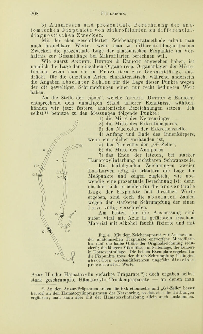 b) Ausmessen und prozentuale Berechnung der ana- tomischen Fixpunkte von Mikrofilarien zu differential- diagnostischen Zwecken. Mil der eben geschilderten Zeichenapparatmethode erhalt man auch brauchbare Werte, wenn man zu differentialdiagnostischen Zwecken die prozentuale Lage der anatomischen Fixpunkte im Ver- haltnis zur Gesamtlange bei Mikrofilarien berechnen will. Wie zuerst Annett, Dutton & Elliott angegeben haben. ist namlich die Lage der einzelnen Organe resp. Organanlagen der Mikro- filarien, wenn man sie in Prozenten zur Gesamtlange aus- drtickt, fur die einzelnen Arten charakteristisch, wahrend anderseits die Angaben absoluter Zahlen fiir die Lage dieser Punkte wegen der oft gewaltigen Schrumpfungen einen nur recht bedingten Wert haben. An die Stelle der „spots, welche Annett, Dutton & Elliott, entsprechend dem damaligen Stand unserer Kenntnisse wahlten, kbnnen wir jetzt festere, anatomische Bezeichnungen setzen. Ich selbst89 benutze zu den Messungen folgende Punkte: 1) die Mitte des Nervenringes, 2) die Mitte des Exkretionsporus, 3) den Nucleolus der Exkretionszelle, 4) Anfang und Ende des Innenkbrpers, wenn ein solcher vorhanden ist, 5) den Nucleolus der „G-I-Zelle, 6) die Mitte des Analporus, 7) das Ende der letzten, bei starker Hamatoxylinfarbung sicbtbaren Schwanzzelle. Die beifolgenden Zeichnungen zweier Loa-Larven (Fig. 4) erlautern die Lage der MeBpunkte und zeigen zugleich, wie not- wendig eine prozentuale Berechnung ist: denn obschon sich in beiden fiir die prozentuale Lage der Fixpunkte fast dieselben Werte ergeben, sind doch die absoluten Zahlen wegen der starkeren Schrumpfung der einen Larve vollig verschieden. Am besten fur die Ausmessung sind auBer vital mit Azur II gefarbtem frischein Material mit Alkohol feucht fixierte und mit Fig. 4. Mit dem Zeichenapparat zur Ausmessun der anatomischen Fixpunkte entworfene Microfilaria loa (auf die halbe GroBe der Originalzeichnung redu- ziert); die langere Mikrofilarie in Seitenlage, die kiirzere in Dorsoventrallage. Die beiden Exemplare ergeben fiir die Fixpunkte trotz der durch Schrumpfung bedingten absoluten Grofiendifferenzen ungefahr dieselben prozentualen Werte. Azur II oder Hamatoxylin gefarbte Praparate*); doch ergaben selbst stark geschrumpfte Hamatoxylin-Trockenpraparate — an denen man *) An den Anzur-Praparaten treten die Exkretionszelle und nG^-Zelle besser hervor, an den Hamatoxylinpraparaten der Nervenring, go daB sich die Fiirbungen erganzen; man kann aber mit der Hamatoxylinfarbung allein audi auskommcn.