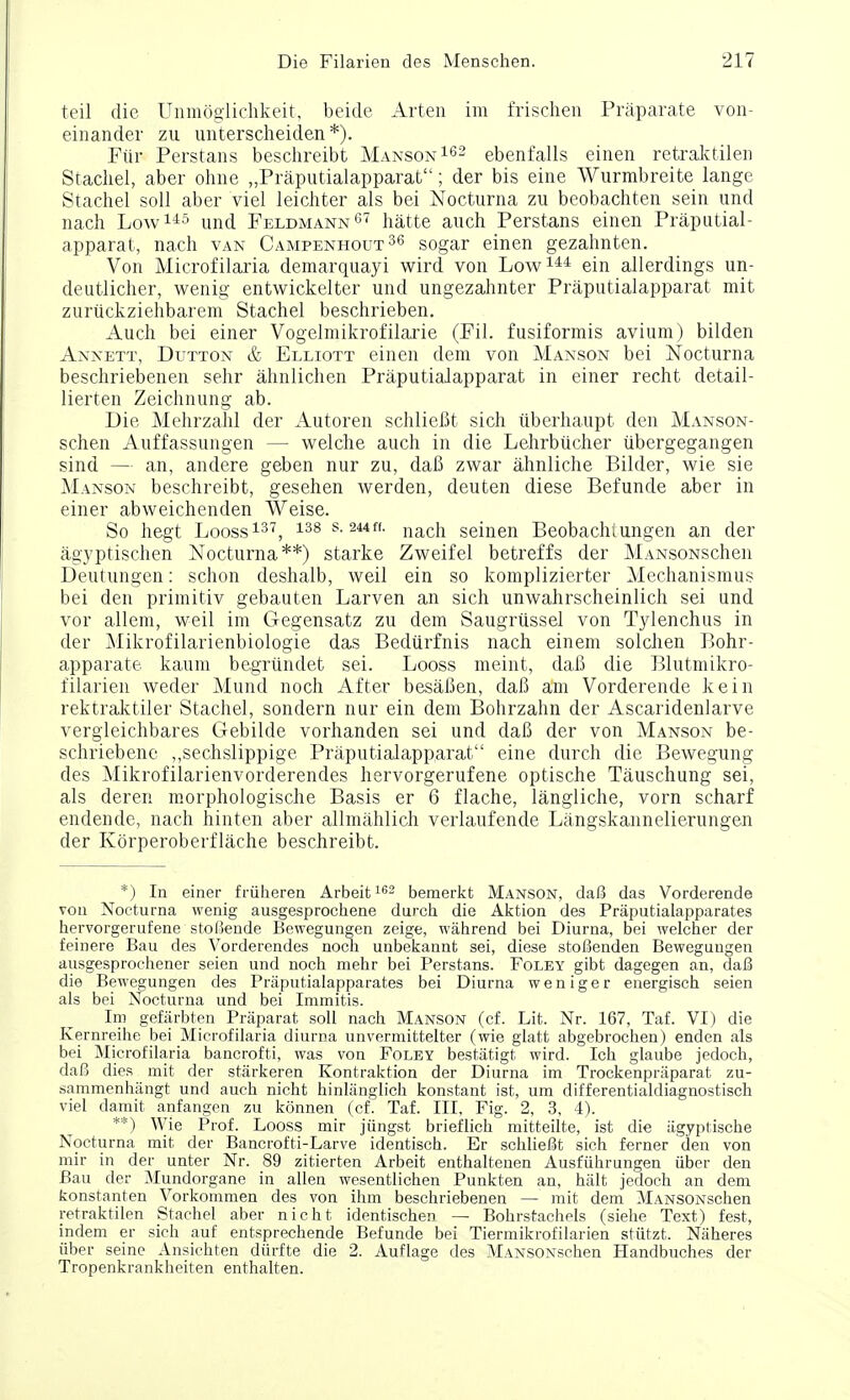 teil die Unmoglichkeit, beide Arten im frischen Praparate von- einander zu unterscheiden *). Fiir Perstans beschreibt Manson162 ebenfalls einen retraktilen Stachel, aber ohne „Praputialapparat; der bis eine Wurmbreite lange Stachei soli aber viel leichter als bei Nocturna zu beobachten sein und nach Low145 und Feldmann67 hatte auch Perstans einen Praputial- apparat, nach van Campenhout 36 sogar einen gezahnten. Von Microfilaria demarquayi wird von Low144 ein allerdings un- deutlicher, wenig entwickelter und ungezahnter Praputialapparat mit zuruckziehbarem Stachel beschrieben. Auch bei einer Vogelmikrofilarie (Fil. fusiformis avium) bilden Annett, Dutton & Elliott einen deni von Manson bei Nocturna beschriebenen sehr ahnlichen Praputialapparat in einer recht detail- lierten Zeichnung ab. Die Mehrzahl der Autoren schliefit sich iiberhaupt den Manson- schen Auffassungen — welche auch in die Lehrbiicher iibergegangen sind — an, andere geben nur zu, daB zwar ahnliche Bilder, wie sie Manson beschreibt, gesehen werden, deuten diese Befunde aber in einer abweichenden Weise. So hegt Looss137, 138 s-244ff- nach seinen Beobachlungen an der agyptischen Nocturna**) starke Zweifel betreffs der MANsoNSchen Deutungen: schon deshalb, weil ein so komplizierter Mechanismus bei den primitiv gebauten Larven an sich unwahrscheinlich sei und vor allem, weil im Gegensatz zu dem Saugriissel von Tylenchus in der Mikrofilarienbiologie das Bediirfnis nach ein em solchen Bohr- apparate kaum begrundet sei. Looss meint, daB die Blutmikro- filarien weder Mund noch After besaBen, daB a'm Vorderende kein rektraktiler Stachel, sondern nur ein dem Bohrzahn der Ascaridenlarve vergleichbares Gebilde vorhanden sei und daB der von Manson be- schriebene ,,sechslippige Praputialapparat eine durch die Bewegung des Mikrofilarienvorderendes hervorgerufene optische Tauschung sei, als deren morphologische Basis er 6 flache, langliche, vorn scharf endende, nach hinten aber allmahlich verlaufende Langskannelierungen der Korperoberflache beschreibt. *) In einer friiheren Arbeit162 bemerkt Manson, da£5 das Vorderende von Nocturna wenig ausgesprochene durch die Aktion des Praputialapparates hervorgerufene stoi5ende Bewegungen zeige, wahrend bei Diurna, bei welcher der feinere Bau des Vorderendes noch unbekannt sei, diese stofienden Bewegungen ausgesprochener seien und noch mehr bei Perstans. Foley gibt dagegen an, daS die Bewegungen des Praputialapparates bei Diurna weniger energisch seien als bei Nocturna und bei Immitis. Im gefiirbten Praparat soil nach Manson (cf. Lit. Nr. 167, Taf. VI) die Kernreihe bei Microfilaria diurna unvermittelter (wie glatt abgebrochen) enden als bei Microfilaria bancrofti, was von Foley besfcatigfc wird. Ich glaube jedoch, daB dies mit der starkeren Kontraktion der Diurna im Trockenpriiparat zu- sammenhiingt und auch nicht hinliinglich konstant ist, um differentialdiagnostisch viel damit anfangen zu konnen (cf. Taf. Ill, Fig. 2, 3, 4). **) Wie Prof. Looss mir jiingst brieflich mitteilte, ist die agyptische Nocturna mit der Bancrofti-Larve identisch. Er schlie^t sich ferner den von mir in der unter Nr. 89 zitierten Arbeit enthaltenen Ausfiihrungen iiber den Bau der Mundorgane in alien wesentlichen Punkten an, halt jedoch an dem konstanten Vorkommen des von ihm beschriebenen — mit dem MANSONschen retraktilen Stachel aber nicht identischen — Bohrstachels (siehe Text) fest, indem er sich auf entsprechende Befunde bei Tiermikrofilarien stutzt. Naheres iiber seine Ansichten diirfte die 2. Auflage des MANSONschen Handbuches der Tropenkrankheiten enthalten.