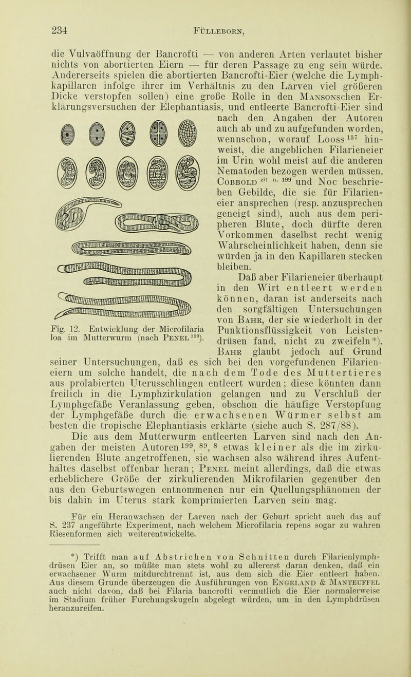 die Vulvaoffnung der Bancrofti — von anderen Arten verlautet bisher nichts von abortierten Eiern — fiir deren Passage zu eng sein wiirde. Andererseits spielen die abortierten Bancrofti-Eier (welche die Lynrph- kapillaren infolge ihrer im Verhaltnis zu den Larven viel groBeren Dicke verstopfen soil en) eine groBe Rolle in den MANSONSchen Er- klarungsversuchen der Elephantiasis, und entleerte Bancrofti-Eier sind nach den Angaben der Autoren audi ab und zu aufgefunden worden, wennschon, worauf Looss137 hin- weist, die angeblichen Filarieneier im Urin wohl meist auf die anderen Nematoden bezogen werden miissen. Cobbold zit • 199 und Noc beschrie- ben Gebilde, die sie fiir Filarien- eier ansprechen (resp. anzusprechen geneigt sind), audi aus dem peri- pheren Blute, doch diirfte deren Vorkomraen daselbst recht wenig Wahrscheinlichkeit haben, denn sie wiirden ja in den Kapillaren stecken bleiben. DaB aber Filarieneier iiberhaupt in den Wirt entleert werden konnen, daran ist anderseits nach den sorgfaltigen Untersuchungen von Bahr, der sie wiederholt in der Fig. 12. Entwicklung der Microfilaria Punktionsflussigkeit von Leisten- loa im Mutterwurm (nach Penel'99). drUsen fjmdj nkht zu zweifeln*). Bahr glaubt jedoch auf Grund seiner Untersuchungen, daB es sich bei den vorgefundenen Filarien- eiern um solche handelt, die nach dem Tode des Muttertieres aus prolabierten Uterusschlingen entleert wurden; diese konnten dann freilich in die Lymphzirkulation gelangen und zu VerschluB der LymphgefaBe Veranlassung geben, obschon die haufige Verstopfung der LymphgefaBe durch die erwachsenen Wiirmer selbst am besten die tropische Elephantiasis erklarte (siehe auch S. 287/88). Die aus dem Mutterwurm entleerten Larven sind nach den An- gaben der meisten Autoren 199, 89, 8 etwas kleiner als die im zirku- lierenden Blute angetroffenen, sie wachsen also wahrend ihres Aufent- haltes daselbst offenbar heran; Penel meint allerdings, daB die etwas erheblichere GroBe der zirkulierenden Mikrofilarien gegeniiber den aus den Geburtswegen entnommenen nur ein Quellungsphanomen der bis daliin im Uterus stark komprimierten Larven sein mag. Fiir ein Heranwachsen der Larven nach der Geburt spricht auch das auf S. 237 angefiihrte Experiment, nach welchem Microfilaria repens sogar zu wahren Riesenformen sich weiterentwickelte. *) Trifft man auf Abstrichen von Schnitten durch Filarienlymph- driisen Eier an, so miifite man stets wohl zu allererst daran denken, daf? ein erwachsener Wurm mitdurchtrennt ist, aus dem sich die Eier entleert haben. Aus diesem Grunde iiberzeugen die Ausfiihrungen von Engeland & Manteuffel auch nichl davon, daB bei Filaria bancrofti vermutlich die Eier normalerweise im Stadium friiher Furchungskugeln abgelegt wurden, um in den Lymphdruscn heranzureifen.