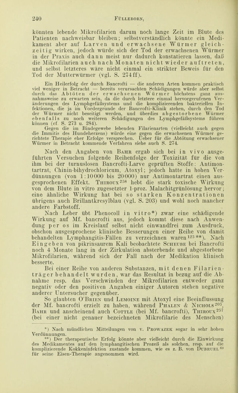 konnlen lebende Mikrofilarien darum noch lange Zeit im Blute des Patienten nachweisbar bleiben; selbstverstandlich konnte cin Medi- kament aber auf Larven und erwachsene Wiirmer gleich- zeitig wirken, jedoch wiirde sich der Tod der erwachsenen Wiirmer in der Praxis auch dann meist nur dadurch konstatieren lassen, daC die Mikrofilarien auch nach Mon aten nicht wieder auftreten, und selbst letzteres ware nicht einmal ein strikter Beweis fur den Tod der Mutterwurmer (vgl. S. 274 ff). Ein Heilerfolg der durch Bancrofti — die anderen Arten kommen praktisch viel weniger in Betracht — bereits verursachten Schadigungen wiirde aber selbst durch das Abtoten der erwachsenen Wiirmer hochstens ganz aus- nahmsweise zu ervvarten sein, da die durch letztere einmal hervorgerufenen Ver- iinderungen des Lymphgefafisystems und die komplizierenden bakteriellen In- fektionen, die ja im Vordergrunde der Bancrofti-Klinik stehen, durch den Tod der Wiirmer nicht beseitigt werden, und iiberdies abgestorbene Wiirmer ebenfalls zu noch weiteren Schadigungen des LymphgefiiBsystems fiihren konnen (cf. S. 273 u. 284). Gegen die im Bindegewebe lebenden Filarienarten (vielleicht auch gegen die Immitis des Hundeherzens) wiirde eine gegen die erwachsenen Wiirmer ge- richtete Therapie eher Erfolge versprechen. Ueber fiir die Abtotung erwachsener Wiirmer in Betracht kommende Verfahren siehe auch S. 274. Nach den Angaben von Bahr ergab sich bei in vivo ausge- fuhrten Versuchen folgende Reihenfolge der Toxizitat fur die von ihm bei der turnuslosen Bancrofti-Larve gepruften Stoffe: Antimon- tartrat, Chiniivbihydrochloricum, Atoxyl; jedoch hatte in hohen Ver- diinnungen (von 1:10000 bis 20000) nur Antimontartrat einen aus- gesprochenen Effekt. Thiroux258 hebt die stark toxische Wirkung von dem Blute in vitro zugesetzter 1-proz. Malachitgrunlosung hervor; eine ahnliche Wirkung hat bei so stark en Konzentrationen ubrigens auch Brillantkresylblau (vgl. S. 203) und wohl noch mancher andere Farbstoff. Nach Leber iibt Phenocoll in vitro*) zwar eine schadigende Wirkung auf Mf. bancrofti aus, jedoch kommt diese nach Anwen- dung per os im Kreislauf selbst nicht einwandfrei zum Ausdruck, obschon ausgesprochene klinische Besserungen einer Reihe von damit behandelten Lymphangitis-Fallen zu verzeichnen waren123 **). Nach Eingeben von pikrinsaurem Kali beobachtete Scheube bei Bancrofti noch 4 Monate lang in der Zirkulation absterbende und abgestorbene Mikrofilarien, wahrend sich der Fall nach der Medikation klinisch besserte. Bei einer Reihe von anderen Substanzen, mit denen Filarien- tragerbehandelt wurden, war das Resultat in bezug auf die Ab- nahme resp. das Verschwinden der Mikrofilarien entweder ganz negativ oder den positiven Angaben einiger Autoren stehen negative anderer Untersucher gegenuber. So glaubten O'Brien und Lemoine mit Atoxyl eine Beeinflussung der Mf. bancrofti erzielt zu haben, wahrend Phalen & Nichols203, Bahr und anscheinend auch Cottle (bei Mf. bancrofti), Thiroux257 (bei einer nicht genauer bezeichneten Mikrofilarie des Menschen) *) Nach miindlichen Mitteilungen von V. Prowazek sogar in sehr hohen Verdiinnungen. **) Der therapeutische Erfolg konnte aber vielleicht durch die Einwirkung des Medikamentes auf den lymphangitischen ProzeB als solchen, resp. auf die komplizierende Kokkeninfektion zustande kommen, wie es z. B. von Dubruel 60 fiir seine Eisen-Therapie angenommen wird.