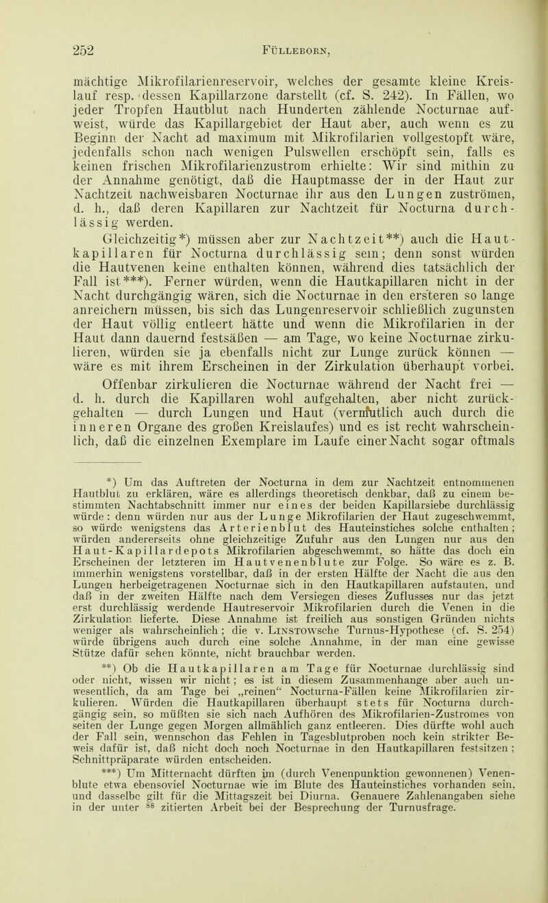 inachtige Mikrofilarienreservoir, welches der gesamte kleine Kreis- lauf resp.'dessen Kapillarzone darstellt (cf. S. 242). In Fallen, wo jeder Tropfen Hautblut nach Hunderten zahlende Nocturnae auf- weist, wiirde das Kapillargebiet der Haut aber, audi wenn es zu Beginn der Nacht ad maximum mit Mikrofilarien vollgestopft ware, jedenfalls schon nach wenigen Pulswellen erschopft sein, falls es keinen frischen Mikrofilarienzustrom erhielte: Wir sind mithin zu der Annahme genotigt, daB die Hauptmasse der in der Haut zur Nachtzeit nachweisbaren Nocturnae ihr aus den Lungen zustromen, d. h., daB deren Kapillaren zur Nachtzeit fur Nocturna durch- lassig werden. Gleichzeitig*) miissen aber zur Nachtzeit**) auch die Haut- kapillaren fur Nocturna durchlassig sein; denn sonst wurden die Hautvenen keine enthalten konnen, wahrend dies tatsachlich der Fall ist ***). Ferner wurden, wenn die Hautkapillaren nicht in der Nacht durchgangig waren, sich die Nocturnae in den ersteren so lange anreichern mtissen, bis sich das Lungenreservoir schlieBlich zugunsten der Haut vollig entleert hatte und wenn die Mikrofilarien in der Haut dann dauernd festsaBen — am Tage, wo keine Nocturnae zirku- lieren, wurden sie ja ebenfalls nicht zur Lunge zunick konnen — ware es mit ihrem Erscheinen in der Zirkulation uberhaup't vorbei. Offenbar zirkulieren die Nocturnae wahrend der Nacht frei — d. h. durch die Kapillaren wohl aufgehalten, aber nicht zurtick- gehalten — durch Lungen und Haut (vernfutlich auch durch die inner en Organe des groBen Kreislaufes) und es ist recht wahrschein- lich, daB die einzelnen Exemplare im Laufe einer Nacht sogar oftmals *) Um das Auftreten der Nocturna in dem zur Nachtzeit entnommenen Hautblut zu erklaren, ware es allerdings theoretisch denkbar, daB zu einem be- stimmten Nachtabschnitt immer nur eines der beiden Kapillarsiebe durehliissig wiirde: denn wurden nur aus der Lunge Mikrofilarien der Haut zugeschwemmt, so wiirde wenigstens das Arterienblut des Hauteinstiches solche enthalten; wurden andererseits ohne gleichzeitige Zufuhr aus den Lungen nur aus den Haut-Kapillardepots Mikrofilarien abgeschwemmt, so hatte das doch ein Erscheinen der letzteren im Hautvenenblute zur Folge. So ware es z. B. immerhin wenigstens vorstellbar, daB in der ersten Hiilfte der Nacht die aus den Lungen herbeigetragenen Nocturnae sich in den Hautkapillaren aufstaulen. und daB in der zweiten Hiilfte nach dem Versiegen dieses Zuflusses nur das jetzt erst durchlassig werdende Hautreservoir Mikrofilarien durch die Venen in die Zirkulation lieferte. Diese Annahme ist freilich aus sonstigen Grunden nichts weniger als wahrscheinlich ; die v. LiNSTOWsche Turnus-Hypothese (cf. S. 254) wiirde iibrigens auch durch eine solche Annahme, in der man eine gewisse Stiitze dafiir sehen konnte, nicht brauchbar werden. **) Ob die Hautkapillaren am Tage fiir Nocturnae durchlassig sind oder nicht, wissen wir nicht; es ist in diesem Zusammenhange aber auch un- wesentlich, da am Tage bei „reinen Nocturna-Fallen keine Mikrofilarien zir- kulieren. Wurden die Hautkapillaren iiberhaupt stets fiir Nocturna durch- gangig sein, so miiBten sie sich nach Aufhoren des Mikrofilarien-Zustromes von seiten der Lunge gegen Morgen allmahlich ganz entleeren. Dies diirfte wohl auch der Fall sein, wennschon das Fehlen in Tagesblutproben noch kein strikter Be- weis dafiir ist, daB nicht doch noch Nocturnae in den Hautkapillaren festsitzen ; Schnittpraparate wiirden entscheiden. ***) Um Mitternacht diirften im (durch Venenpunktion gewonnenen) Venen- blute etwa ebensoviel Nocturnae wie im Blute des Hauteinstiches vorhanden sein, und dasselbc gilt fiir die Mittagszeit bei Diurna. Genauere Zahlenangaben siehe in der unter 88 zitierten Arbeit bei der Besprechung der Turnusfrage.
