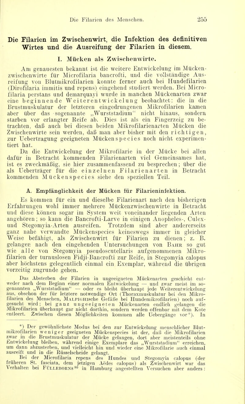 Die Filarien im Zwischenwirt, die Infektion des definitiven Wirtes und die Ausreifung der Filarien in diesem. I. Miicken als Zwischenwirte. Am genauesten bekannt ist die weitere Entwickelung im Miicken- zwischenwirte fur Microfilaria bancrofti, und die vollstandige Aus- reifung von Blutmikrofilarien konnte ferner auch bei Hundefilarien (Dirofilaria immitis und repens) eingehend studiert werden. Bei Micro- filaria perstans und demarquayi wurde in manchen Miickenarten zwar eine beginnende Weiterent\vickelung beobachtet: die in die Brustmuskulatur der letzteren eingedrungenen Mikrofilarien kamen aber iiber das sogenannte ,,Wurststadium nicht hinaus, sondern starben vor erlangter Reife ab. Dies ist als ein Fingerzeig zu be- trachten, daJ3 audi bei diesen beiden Mikrofilarienarten Miicken die Zwischenwirte sein werden, dab man aber bisher mit den richtigen, zur Uebertragung geeigneten Miicken species noch nicht experimen- tiert hat. Da die Entwickelung der Mikrofilarie in der Miicke bei alien dafvir in Betracht kommenden Filarienarten viel Gemeinsames hat, ist es zweckmabig, sie hier zusammenfassend zu besprechen; iiber die als Uebertrager fur die einzelnen Filarienarten in Betracht kommenden Miickenspecies siehe den speziellen Teil. A. Empfanglichkeit der Miicken fur Filarieninfektion. Es kommen fur ein und dieselbe Filarienart nach den bisherigen Erfahrungen wohl immer mehrere Miickenzwischenwirte in Betracht und diese konnen sogar im System weit voneinander liegenden Arten angehoren; so kann die Bancrofti-Larve in einigen Anopheles-, Culex- und Stegomyia-Arten ausreifen. Trotzdem sind aber andererseits ganz nahe verwandte Muckenspecies keineswegs immer in gleicher Weise befahigt, als Zwischenwirt fiir Filarien zu dienen; z. B. gelangen nach den eingehenden Untersuchungen von Bahr so gut wie alle von Stegomyia pseudoscutellaris aufgenommenen Mikro- filarien der turnuslosen Fidji-Bancrofti zur Reife, in Stegomyia calopus aber hochstens gelegentlich einmal ein Exemplar, wahrend die tibrigen vorzeitig zugrunde gehen. Das Absterben der Filarien in ungeeigneten Miickenarten geschieht ent- weder nach dem Beginn einer normalen Entwickelung — und zwar meist im so- genannten „Wurststadium — oder es bleibt iiberhaupt jede Weiterentwickelung aus, obschon der fiir letztere notwendige Ort (Thoraxmuskulatur bei den Mikro- filarien des Menschen, MALPiGHische GefiiBe bei Hundemikrofilarien) noch auf- gesucht wird; bei ganz ungeeigneten Miickenarten endlich gelangen die Mikrofilarien iiberhaupt gar nicht dorthin, sondern werden offenbar mit dem Kote entleert. Zwischen diesen Moglichkeiten kommen alle Uebergange vor*). In *) Der gewohnlichste Modus bei den zur Entwickelung menschlicher Blut- mikrofilarien weniger geeigneten Muckenspecies ist der, da!3 die Mikrofilarien zwar in die Brustmuskulatur der Miicke gelangen, dort aber meistenteils ohne Entwickelung bleiben, wahrend einige Exemplare das „Wurststadium erreichen, um dann abzusterben, und vielleicht hin und wieder eine Mikrofilarie auch einmal ausreift und in die Riisselscheide gelangt. Bei der Microfilaria repens des Hundes und Stegomyia calopus (der fruheren St. fasciata, dem jetzigen Aedes calopus) als Zwischenwirt war das Verhalten bei Fulleborns 80 in Hamburg angestellten Versuchen aber anders: