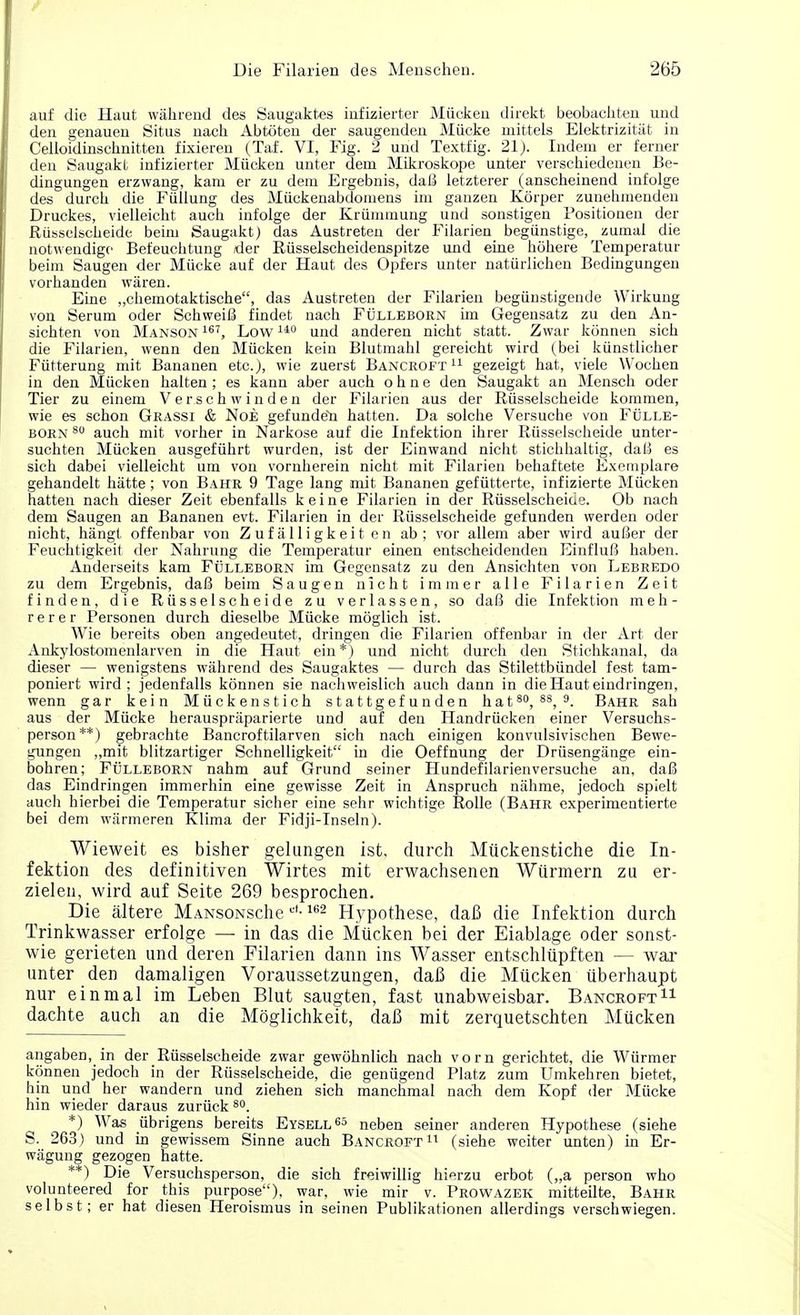 auf die Haut wahrend des Saugaktes infizierter Miicken direkt beobachten und den genauen Situs nach Abtoten der saugenden Miicke mittels Elektrizitat in Celloidinscknitten fixieren (Taf. VI, Fig. 2 und Textfig. 21). Indent er ferner den Saugakt infizierter Mticken unter dem Mikroskope unter verschiedenen Be- dingungen erzwang, karn er zu dem Ergebnis, daB letzterer (anscheinend infolge des durch die Fiillung des Miickenabdomens im ganzen Korper zunehmenden Druckes, vielleicht auch infolge der Kriimmung und sonstigen Positionen der Russelscheide beim Saugakt) das Austreten der Filarien begiinstige, zumal die notwendigo Befeuchtung der Riisselscheidenspitze und eine hcihere Temperatur beim Saugen der Miicke auf der Haut des Opfers unter natiirlichen Bedingungen vorhanden waren. Eine „chemotaktische, das Austreten der Filarien begiinstigende Wirkung von Serum oder SchweiB findet nach Fulleborn im Gegensatz zu den An- sichten von Manson167, Low140 und anderen nicht statt. Zvvar konnen sich die Filarien, wenn den Miicken kein Blutmahl gereicht wird (bei kiinstlicher Fiitterung mit Bananen etc.), wie zuerst Bancroft 11 gezeigt hat, viele Wochen in den Miicken halten ; es kann aber auch o h n e den Saugakt an Mensch oder Tier zu einem Verschwinden der Filarien aus der Russelscheide kommen, wie es schon Grassi & Noe gefunden hatten. Da solche Versuche von Fulle- born 80 auch mit vorher in Narkose auf die Infektion ihrer Riisselscheide unter- suchten Miicken ausgefiihrt wurden, ist der Einwand nicht stichhaltig, daB es sich dabei vielleicht um von vornherein nicht mit Filarien behaftete Exemplare gehandelt hiitte; von Bahr 9 Tage lang mit Bananen gefiitterte, infizierte Miicken hatten nach dieser Zeit ebenfalls keine Filarien in der Russelscheide. Ob nach dem Saugen an Bananen evt. Filarien in der Russelscheide gefunden werden oder nicht, hangt offenbar von Zufalligkeiten ab; vor allem aber wird auBer der Feuchtigkeit der Nahrung die Temperatur einen entscheidenden EinfluB haben. Anderseits kam Fulleborn im Gegensatz zu den Ansichten von Lebredo zu dem Ergebnis, daB beim Saugen nicht immer alle Filarien Zeit finden, die Russelscheide zu verlassen, so daB die Infektion meh- rerer Personen durch dieselbe Miicke moglich ist. Wie bereits oben angedeutet, dringen die Filarien offenbar in der Art der Ankylostomenlarven in die Haut ein*) und nicht durch den Stichkanal, da dieser — wenigstens wahrend des Saugaktes — durch das Stilettbiindel fest tam- poniert wird; jedenfalls konnen sie nachweislich auch dann in die Haut eindringen, wenn gar kein Miickenstich stattgefunden hat 80, 88, 9. Bahr sah aus der Miicke herauspraparierte und auf den Handrucken einer Versuchs- person**) gebrachte Bancroftilarven sich nach einigen konvulsivischen Bewe- gungen ,,mit blitzartiger Schnelligkeit in die Oeffnung der Driisengiinge ein- bohren; Fulleborn nahm auf Grund seiner Hundefilarienversuche an, daB das Eindringen immerhin eine gewisse Zeit in Anspruch niihme, jedoch spielt auch hierbei die Temperatur sicher eine sehr wichtige Rolle (Bahr experimentierte bei dem wiirmeren Klima der Fidji-Inseln). Wieweit es bisher gelungen ist. durch Miickenstiche die In- fektion des definitiven Wirtes mit erwachsenen Wiirmern zu er- zielen, wird auf Seite 269 besprochen. Die altere MANsoNSche L'f-162 Hypothese, daB die Infektion durch Trinkwasser erfolge — in das die Miicken bei der Eiablage oder sonst- wie gerieten und deren Filarien dann ins Wasser entschliipften — war unter den damaligen Voraussetzungen, daB die Miicken iiberhaupt nur einmal im Leben Blut saugten, fast unabweisbar. Bancroft11 dachte auch an die Moglichkeit, daB mit zerquetschten Miicken angaben, in der_Russelscheide zwar gewohnlich nach vorn gerichtet, die Wiirmer konnen jedoch in der Russelscheide, die geniigend Platz zum Umkehren bietet, hin und her wandern und ziehen sich manchmal nach dem Kopf der Miicke hin wieder daraus zuriick80. *) Was iibrigens bereits Eysell65 neben seiner anderen Hypothese (siehe S. 263) und in gewissem Sinne auch Bancroft11 (siehe weiter unten) in Er- wagung gezogen hatte. **) Die Versuchsperson, die sich freiwillig hierzu erbot („a person who volunteered for this purpose), war, wie mir v. Prowazek mitteilte, Bahr selbst; er hat diesen Heroismus in seinen Publikationen allerdings verschwiegen.