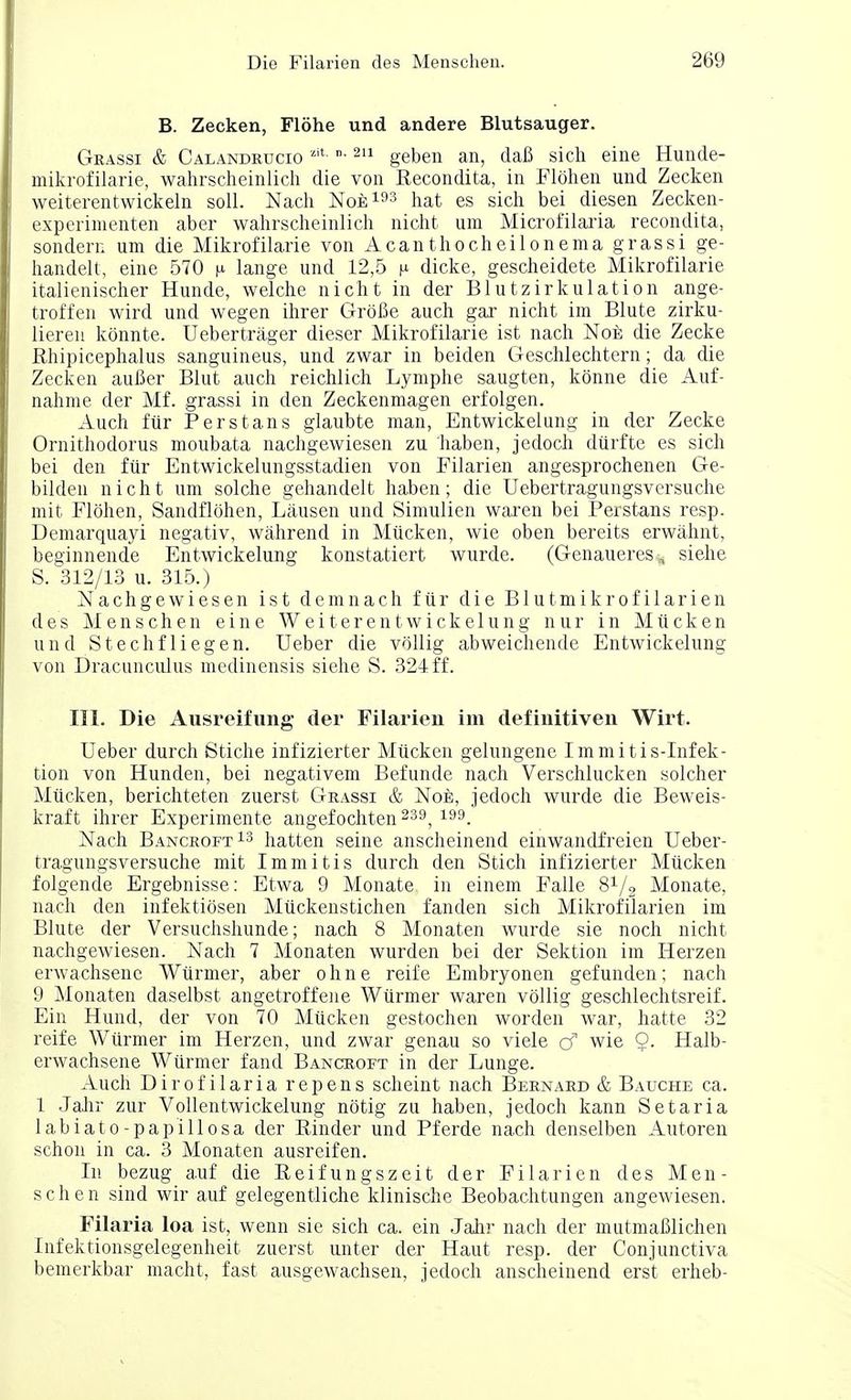 B. Zecken, Flohe und andere Blutsauger. Grassi & Calandrucio zit »■211 geben an, daB sich eine Hunde- niikrofilarie, wahrscheinlich die von Recondita, in Plohen und Zecken weiterentwickeln soil. Nach Noe193 hat es sich bei diesen Zecken- experimenten aber wahrscheinlich nioht urn Microfilaria recondita, sondern um die Mikrofilarie von Acanthocheilonema grassi ge- handelt, eine 570 n lange und 12,5 n dicke, gescheidete Mikrofilarie italienischer Hunde, welche nicht in der Blutzirkulation ange- troffen wird und wegen ihrer GroBe auch gar nicht im Blute zirku- lieren konnte. Uebertrager dieser Mikrofilarie ist nach Noe die Zecke Rhipicephalus sanguineus, und zwar in beiden Geschlechtern; da die Zecken auBer Blut auch reichlich Lymphe saugten, konne die Auf- nahme der Mf. grassi in den Zeckenmagen erfolgen. Auch fur Perstans glaubte man, Entwickelung in der Zecke Ornithodorus moubata nachgewiesen zu haben, jedoch dtirfte es sich bei den fur Entwickelungsstadien von Filarien angesprochenen Ge- bildeu nicht um solche gehandelt haben; die Uebertragungsversuche mit Flohen, Sandflohen, Lausen und Simulien waxen bei Perstans resp. Demarquayi negativ, wahrend in Miicken, wie oben bereits erwahnt, beginnende Entwickelung konstatiert wurde. (Genaueres* siehe S. 312/13 u. 315.) Nachgewiesen ist d em nach fur die Blutmikrofilarien des Menschen eine Weiterentwickelung niir in Miicken und Stechfliegen. Ueber die vollig abweichende Entwickelung von Dracunculus medinensis siehe S. 324 ff. III. Die Ausreifung der Filarien im definitiven Wirt. Ueber durch Stiche infizierter Mucken gelungene Immitis-Infek- tion von Hunden, bei negativem Befunde nach Verschlucken solcher Mucken, berichteten zuerst GJ-rassi & Noe, jedoch wurde die Beweis- kraft ihrer Experimente angefochten 239, 199. Nach Bancroft13 hatten seine anscheinend einwandfreien Ueber- tragungsversuche mit Immitis durch den Stich infizierter Mucken folgende Ergebnisse: Etwa 9 Monate in einem Falle 81/2 Monate, nach den infektiosen Muckenstichen fanden sich Mikrofilarien im Blute der Versuchshunde; nach 8 Monaten wurde sie noch nicht nachgewiesen. Nach 7 Monaten wurden bei der Sektion im Herzen erwachsenc Wurmer, aber ohne reife Embryonen gefunden; nach 9 Monaten daselbst angetroffene Wurmer waren vollig geschlechtsreif. Ein Hund, der von 70 Mucken gestochen worden war, hatte 32 reife Wurmer im Herzen, und zwar genau so viele cf wie 9- Halb- erwachsene Wurmer fand Bancroft in der Lunge. Auch Dirofilaria repens scheint nach Bernard & Bauche ca. 1 Jahr zur Vollentwickelung notig zu haben, jedoch kann Setaria labiato-papillosa der Binder und Pferde nach denselben Autoren schon in ca. 3 Monaten ausreifen. In bezug auf die Reifungszeit der Filarien des Men- schen sind wir auf gelegentliche klinische Beobachtungen angewiesen. Filaria loa ist, wenn sie sich ca. ein Jahr nach der mutmaBlichen Infektionsgelegenheit zuerst unter der Haut resp. der Conjunctiva bemerkbar macht, fast ausgewachsen, jedoch anscheinend erst erheb-