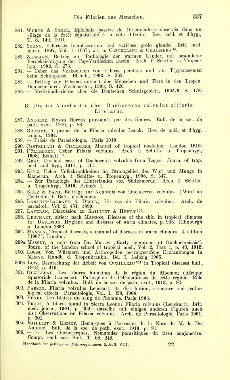 281. Wurtz & Sorel, Epidemie passive de Dracunculose observee dans un village de la foret equatoriale a la cote d'lvoire. Rev. med. et d'hyg., T. 8, 149, 1911. 282. Young, Filariasis lymphscrotum and varicose groin glands. Brit. med. journ., 1897, Vol. 1, 1037 ; zit. n. Castellani & Chalmers 38. 283. Ziemann, Beitrag zur Pathologie der warmen Lander, mit besonderer Beriicksichtigung der Cap-Verdischen Inseln. Arch. f. Schiffs- u. Tropen- hyg., 1902, S. 273. 284. — Ueber das Vorkommen von Filaria perstans und von Trypanosomen beim Schimpanse. Ebenda, 1902, S. 362. 285. — Beitrag zur Filariakrankheit der Menschen und Tiere in den Tropen. Deutsche med. Wochenschr., 1905, S. 420. 286. — Medizinalberichte iiber die Deutschen Schutzgebiete, 1905/6, S. 178. B. Die im Abschnitte iiber Onchocerca volvulus zitierte Literatur. 287. Antoine, Kystes fibreux provoques par des filaires. Bull, de la soc. de path, exot., 1910, p. 88. 288. Brumpt, A propos de la Filaria volvulus Leuck. Rev. de med. et d'hyg. tropic, 1904. 289. — Precis de Parasitologie. Paris 1910. 290. Castellani & Chalmers, Manuel of tropical medicine. London 1910. 291. Fulleborn, Ueber Filaria volvulus. Arch. f. Schiffs- u. Tropenhyg., 1908, Beiheft 7. 292. Gray, Unusual cases of Onchocerca volvulus from Lagos. Journ. of trop. med. and hyg., 1911, p. 111. 293. Kulz, Ueber Volkskrankheiten im Stromgebiet des Wuri und Mungo in Kamerun. Arch. f. Schiffs- u. Tropenhyg., 1908, S. 547. 294. — Zur Pathologie des Hinterlandes von Siidkamerun. Arch. f. Schiffs- u. Tropenhyg., 1910, Beiheft 1. 295. Kulz & Bach, Beitriige zur Kenntnis von Onchocerca volvulus. [Wird im Centralbl. f. Bakt. erscheinen.] 296. Labadie-Lagrave & Deguy, Un cas de Filaria volvulus. Arch, de parasitol., Vol. 2, 451, 1899. 297. Laveran, Diskussion zu Railliet & Henry 305. 298. Leuckart, zitiert nach Manson, Diseases of the skin in tropical climates in: Davidson, Hygiene and diseases of warm climates, p. 936. Edinburgh u. London 1893. 299. Manson, Tropical diseases, a manual of diseases of warm climates. 4. edition [1907], London. 299a. Massey, A note from Dr. Massey „Early symptoms of Onchocerciasis. Journ. of the London school of tropical med., Vol. 2, Part 1, p. 40, 1912. 300. Looss, Von Wiirmern und Arthroptden hervorgerufene Erkrankungcn in Mense, Handb. d. Tropenkrankh., Bd. 1, Leipzig 1905. 300a. Low, Besprechung der Arbeit von Ouzilleau 301 in Tropical diseases bull., 1913, p. 419. 301. Ouzilleau, Les filaires humaines de la region du Mbomou (Afrique equatoriale francaise). Pathogenie de l'elephantiasis de cette region. Role de la Filaria volvulus. Bull, de la soc. de path, exot., 1913, p. 80. 302. Parson, Filaria volvulus Leuckart, its distribution, structure and patho- logical effects. Parasitologie, Vol. 1, 359, 1908. 303. Penel, Les filaires du sang de l'homme, Paris 1905. 304. Prout, A filaria found in Sierra Leone? Filaria volvulus (Leuckart). Brit, med. journ., 1901, p. 209; dasselbe mit einigen anderen Figuren auch als: Observations on Filaria volvulus. Arch, de Parasitologie, Paris 1901, p. 301. ' 305. Railliet & Henry, Remarques a l'occasion de la Note de M. le Dr. Autoine. Bull, de la soc. de path, exot., 1910, p. 91. 306. — — Les Onchocerques, Nematodes parasitiques du tissu conjonctive. Compt. rend. soc. Biol., T. 68, 248. Handbuch der pathogenen Mikroorganismen. 2. Aufl. VIII. 22