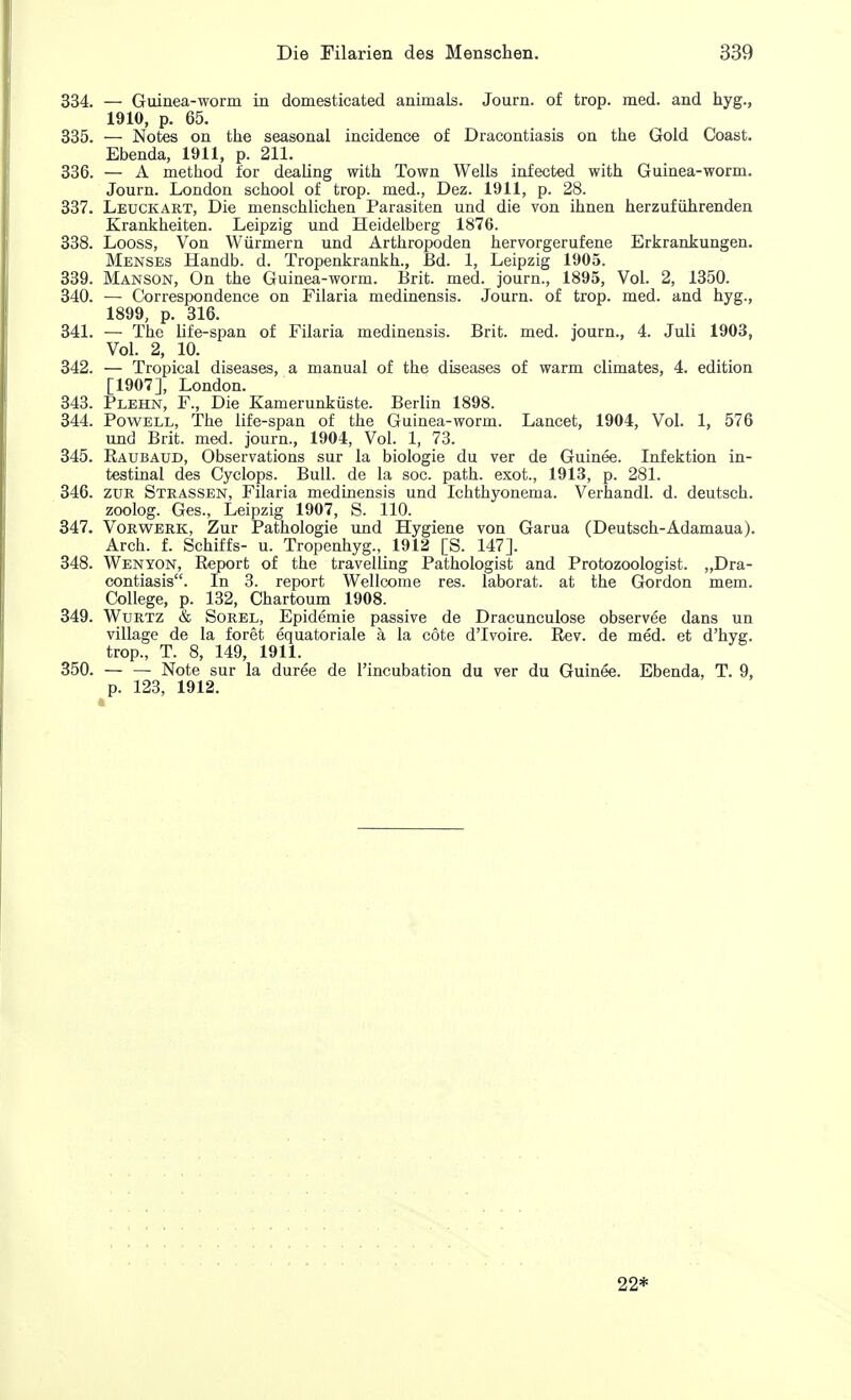 334. — Guinea-worm in domesticated animals. Journ. of trop. med. and hyg., 1910, p. 65. 335. — Notes on the seasonal incidence of Dracontiasis on the Gold Coast. Ebenda, 1911, p. 211. 336. — A method for dealing with Town Wells infected with Guinea-worm. Journ. London school of trop. med., Dez. 1911, p. 28. 337. Leuckart, Die menschlichen Parasiten und die von ihnen herzufuhrenden Krankheiten. Leipzig und Heidelberg 1876. 338. Looss, Von Wurmern und Arthropoden hervorgerufene Erkrankungen. Menses Handb. d. Tropenkrankh., Bd. 1, Leipzig 1905. 339. Manson, On the Guinea-worm. Brit. med. journ., 1895, Vol. 2, 1350. 340. — Correspondence on Filaria medinensis. Journ. of trop. med. and hyg., 1899, p. 316. 341. — The life-span of Filaria medinensis. Brit. med. journ., 4. Juli 1903, Vol. 2, 10. 342. — Tropical diseases, a manual of the diseases of warm climates, 4. edition [1907], London. 343. Plehn, F., Die Kamerunkiiste. Berlin 1898. 344. Powell, The life-span of the Guinea-worm. Lancet, 1904, Vol. 1, 576 und Brit. med. journ., 1904, Vol. 1, 73. 345. Raubaud, Observations sur la biologie du ver de Guinee. Infektion in- testinal des Cyclops. Bull, de la soc. path, exot., 1913, p. 281. 346. zur Strassen, Filaria medinensis und Ichthyonema. Verhandl. d. deutsch. zoolog. Ges., Leipzig 1907, S. 110. 347. Vorwerk, Zur Pathologie und Hygiene von Garua (Deutsch-Adamaua). Arch. f. Schiffs- u. Tropenhyg., 1912 [S. 147]. 348. Wenyon, Report of the travelling Pathologist and Protozoologist. „Dra- contiasis. In 3. report Wellcome res. laborat. at the Gordon mem. College, p. 132, Chartoum 1908. 349. Wurtz & Sorel, Epidemie passive de Dracunculose observee dans un village de la foret equatoriale a la cote dTvoire. Rev. de med. et d'hyg. trop., T. 8, 149, 1911. 350. — — Note sur la duree de l'incubation du ver du Guinee. Ebenda, T. 9, p. 123, 1912. 22*