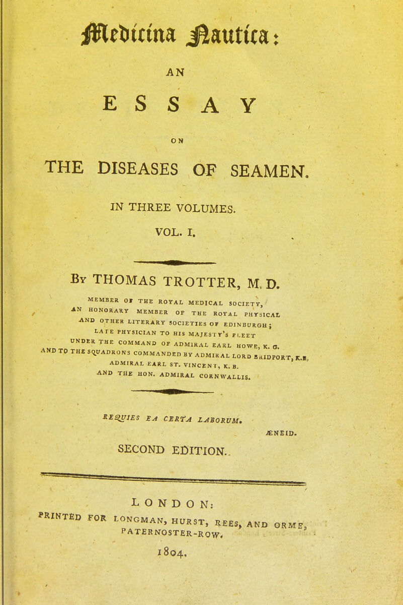 AN ESSAY ON THE DISEASES OF SEAMEN. IN THREE VOLUMES. VOL. I. By THOMAS TROTTER, M. D. MEMBER Ot THE ROYAL MEDICAL SOCIETY, AN HONORARY MEMBER OF THE ROYAL PHYSICAL AND OTHER LITERARY SOCIETIES OF EDINBURGH \ LATE PHYSICIAN TO HIS MAJESTY'S FLEET UNDER THE COMMAND OF ADMIRAL EARL HOWE, K. G AND TO THE SQUADRONS COMMANDED BY ADMIRAL LORD B HID PORT, K.8 ADMIRAL EARL ST. VINCENT, K. B. AND THE HON. ADMIRAL CORNWALLIS. REGIES Ea CERTA LABORVM. SECOND EDITION.. iENEID. LONDON: PRINTED FOR LONGMAN, HURST, REES, AND OR ME, PATERNOSTER-ROW. 1804,