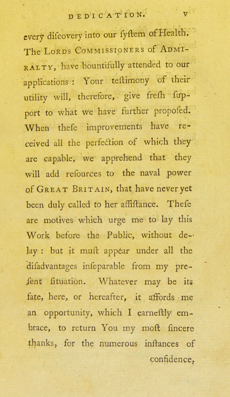 every difcovery into our fyftem of Health. The Lords Commissioners of Admi- ralty, have bountifully attended to our applications i Your teftimony of their utility will, therefore, give frefh fup- port to what we have further propofed. When thefe improvements have re- ceived all the perfection of which they are capable, we apprehend that they will add refources to the naval power of Great Britain, that have never yet been duly called to her affiftance. Thefe are motives which urge me to lay this Work before the Public, without de- lay : but it muft appear under all the difadvantages infeparable from my pre- sent fituation. Whatever may be its fate, here, or hereafter, it affords me an opportunity, which I earnestly em- brace, to return You my moft fincere thanks, for the numerous inftances of confidence,