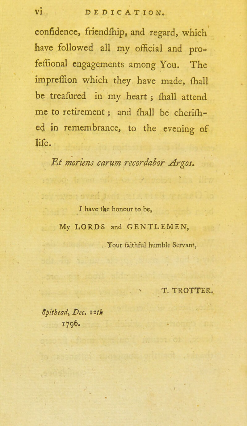 confidence, friendfhip, and regard, which have followed all my official and pro- feflional engagements among You. The impreffion which they have made, mall be treafured in my heart; mail attend me to retirement; and mail be cherifh- ed in remembrance, to the evening of life. Fit moriens carum recordabor Argos. I have tke honour to be, My LORDS and GENTLEMEN, Your faithful humble Servant, T. TROTTER. Spitheadr Dec. 12th 1796.