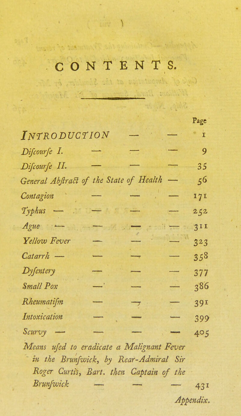 CONTENTS. i Page Introduction — — i Difcotirfe I. — :— — 9 Difcourfe II. — — — 35 General Abjlratl of the State of Health — 56 Contagion — — - — 171 Typhus — — — — 252, Ague '— — . — — 311 Yellow Fever — — — 323 Catarrh — — —r — 358 Dyfentery — — — 377 Small Pox —' — — 386 Rheumatifm — —r — 391 Intoxication — — — 399 Scurvy — — — — 405 Means ufed to eradicate a Malignant Fever ' in the Brunfwick, by Rear-Admiral Sir Roger Curtis, Bart, then Captain of the Brunfwick — — — 431 Appendix.